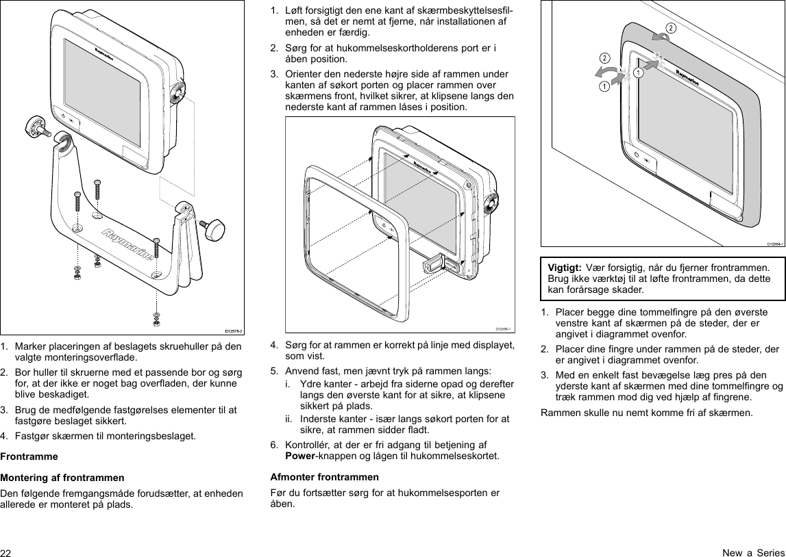 D12578-21.Markerplaceringenafbeslagetsskruehullerpådenvalgtemonteringsoverade.2.Borhullertilskruernemedetpassendeborogsørgfor,atderikkeernogetbagoveraden,derkunneblivebeskadiget.3.Brugdemedfølgendefastgørelseselementertilatfastgørebeslagetsikkert.4.Fastgørskærmentilmonteringsbeslaget.FrontrammeMonteringaffrontrammenDenfølgendefremgangsmådeforudsætter,atenhedenalleredeermonteretpåplads.1.Løftforsigtigtdenenekantafskærmbeskyttelsesl-men,sådeternemtatfjerne,nårinstallationenafenhedenerfærdig.2.Sørgforathukommelseskortholderensporteriåbenposition.3.Orienterdennederstehøjresideaframmenunderkantenafsøkortportenogplacerrammenoverskærmensfront,hvilketsikrer,atklipsenelangsdennederstekantaframmenlåsesiposition.D12586-14.Sørgforatrammenerkorrektpålinjemeddisplayet,somvist.5.Anvendfast,menjævnttrykpårammenlangs:i.Ydrekanter-arbejdfrasiderneopadogderefterlangsdenøverstekantforatsikre,atklipsenesikkertpåplads.ii.Inderstekanter-isærlangssøkortportenforatsikre,atrammensidderadt.6.Kontrollér,atdererfriadgangtilbetjeningafPower-knappenoglågentilhukommelseskortet.AfmonterfrontrammenFørdufortsættersørgforathukommelsesporteneråben.D12584-1011222212121212Vigtigt:Værforsigtig,nårdufjernerfrontrammen.Brugikkeværktøjtilatløftefrontrammen,dadettekanforårsageskader.1.Placerbeggedinetommelngrepådenøverstevenstrekantafskærmenpådesteder,dererangivetidiagrammetovenfor.2.Placerdinengreunderrammenpådesteder,dererangivetidiagrammetovenfor.3.Medenenkeltfastbevægelselægprespådenyderstekantafskærmenmeddinetommelngreogtrækrammenmoddigvedhjælpafngrene.Rammenskullenunemtkommefriafskærmen.22NewaSeries