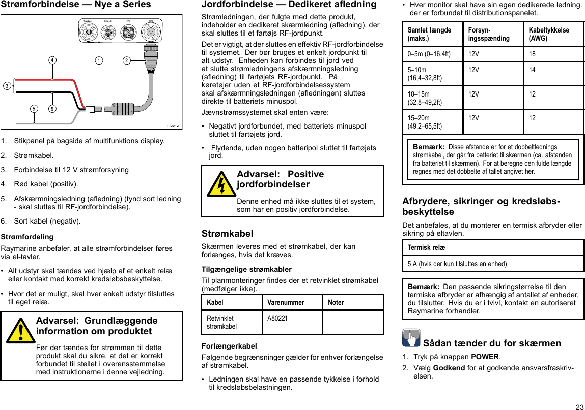 Strømforbindelse—NyeaSeries00000000000000000000000000000000000000162453D12 581 -11.Stikpanelpåbagsideafmultifunktionsdisplay.2.Strømkabel.3.Forbindelsetil12Vstrømforsyning4.Rødkabel(positiv).5.Afskærmningsledning(aedning)(tyndsortledning-skalsluttestilRF-jordforbindelse).6.Sortkabel(negativ).StrømfordelingRaymarineanbefaler,atallestrømforbindelserføresviael-tavler.•Altudstyrskaltændesvedhjælpafetenkeltrelæellerkontaktmedkorrektkredsløbsbeskyttelse.•Hvordetermuligt,skalhverenkeltudstyrtilsluttestilegetrelæ.Advarsel:GrundlæggendeinformationomproduktetFørdertændesforstrømmentildetteproduktskaldusikre,atdeterkorrektforbundettilstelletioverensstemmelsemedinstruktionerneidennevejledning.Jordforbindelse—DedikeretaedningStrømledningen,derfulgtemeddetteprodukt,indeholderendedikeretskærmledning(aedning),derskalsluttestiletfartøjsRF-jordpunkt.Detervigtigt,atderslutteseneffektivRF-jordforbindelsetilsystemet.Derbørbrugesetenkeltjordpunkttilaltudstyr.Enhedenkanforbindestiljordvedatsluttestrømledningensafskærmningsledning(aedning)tilfartøjetsRF-jordpunkt.PåkøretøjerudenetRF-jordforbindelsessystemskalafskærmningsledningen(aedningen)sluttesdirektetilbatterietsminuspol.Jævnstrømssystemetskalentenvære:•Negativtjordforbundet,medbatterietsminuspolsluttettilfartøjetsjord.•Flydende,udennogenbatteripolsluttettilfartøjetsjord.Advarsel:PositivejordforbindelserDenneenhedmåikkesluttestiletsystem,somharenpositivjordforbindelse.StrømkabelSkærmenleveresmedetstrømkabel,derkanforlænges,hvisdetkræves.TilgængeligestrømkablerTilplanmonteringerndesderetretvinkletstrømkabel(medfølgerikke).KabelVarenummerNoterRetvinkletstrømkabelA80221ForlængerkabelFølgendebegrænsningergælderforenhverforlængelseafstrømkabel.•Ledningenskalhaveenpassendetykkelseiforholdtilkredsløbsbelastningen.•Hvermonitorskalhavesinegendedikeredeledning.dererforbundettildistributionspanelet.Samletlængde(maks.)Forsyn-ingsspændingKabeltykkelse(AWG)0–5m(0–16,4ft)12V185–10m(16,4–32,8ft)12V1410–15m(32,8–49,2ft)12V1215–20m(49,2–65,5ft)12V12Bemærk:Disseafstandeerforetdobbeltledningsstrømkabel,dergårfrabatteriettilskærmen(ca.afstandenfrabatteriettilskærmen).Foratberegnedenfuldelængderegnesmeddetdobbelteaftalletangivether.Afbrydere,sikringerogkredsløbs-beskyttelseDetanbefales,atdumontererentermiskafbryderellersikringpåeltavlen.Termiskrelæ5A(hvisderkuntilsluttesenenhed)Bemærk:Denpassendesikringstørrelsetildentermiskeafbrydererafhængigafantalletafenheder,dutilslutter.Hvisdueritvivl,kontaktenautoriseretRaymarineforhandler.Sådantænderduforskærmen1.TrykpåknappenPOWER.2.VælgGodkendforatgodkendeansvarsfraskriv-elsen.23