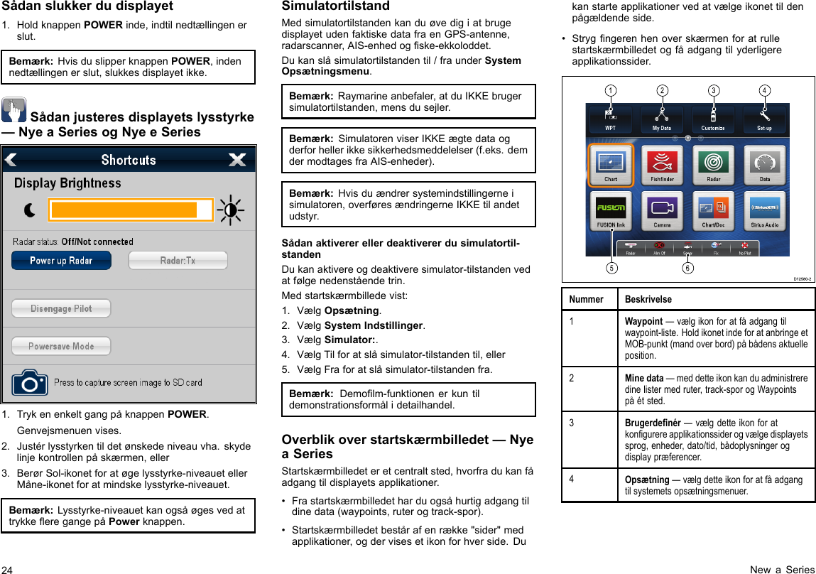 Sådanslukkerdudisplayet1.HoldknappenPOWERinde,indtilnedtællingenerslut.Bemærk:HvisduslipperknappenPOWER,indennedtællingenerslut,slukkesdisplayetikke.Sådanjusteresdisplayetslysstyrke—NyeaSeriesogNyeeSeries1.TrykenenkeltgangpåknappenPOWER.Genvejsmenuenvises.2.Justérlysstyrkentildetønskedeniveauvha.skydelinjekontrollenpåskærmen,eller3.BerørSol-ikonetforatøgelysstyrke-niveauetellerMåne-ikonetforatmindskelysstyrke-niveauet.Bemærk:Lysstyrke-niveauetkanogsåøgesvedattrykkeeregangepåPowerknappen.SimulatortilstandMedsimulatortilstandenkanduøvedigiatbrugedisplayetudenfaktiskedatafraenGPS-antenne,radarscanner,AIS-enhedogske-ekkoloddet.Dukanslåsimulatortilstandentil/fraunderSystemOpsætningsmenu.Bemærk:Raymarineanbefaler,atduIKKEbrugersimulatortilstanden,mensdusejler.Bemærk:SimulatorenviserIKKEægtedataogderforhellerikkesikkerhedsmeddelelser(f.eks.demdermodtagesfraAIS-enheder).Bemærk:Hvisduændrersystemindstillingerneisimulatoren,overføresændringerneIKKEtilandetudstyr.Sådanaktivererellerdeaktivererdusimulatortil-standenDukanaktivereogdeaktiveresimulator-tilstandenvedatfølgenedenståendetrin.Medstartskærmbilledevist:1.VælgOpsætning.2.VælgSystemIndstillinger.3.VælgSimulator:.4.VælgTilforatslåsimulator-tilstandentil,eller5.VælgFraforatslåsimulator-tilstandenfra.Bemærk:Demolm-funktionenerkuntildemonstrationsformålidetailhandel.Overblikoverstartskærmbilledet—NyeaSeriesStartskærmbilledeteretcentraltsted,hvorfradukanfåadgangtildisplayetsapplikationer.•Frastartskærmbilledetharduogsåhurtigadgangtildinedata(waypoints,ruterogtrack-spor).•Startskærmbilledetbestårafenrække&quot;sider&quot;medapplikationer,ogdervisesetikonforhverside.Dukanstarteapplikationervedatvælgeikonettildenpågældendeside.•Strygngerenhenoverskærmenforatrullestartskærmbilledetogfåadgangtilyderligereapplikationssider.123456D12580-2NummerBeskrivelse1Waypoint—vælgikonforatfåadgangtilwaypoint-liste.HoldikonetindeforatanbringeetMOB-punkt(mandoverbord)påbådensaktuelleposition.2Minedata—meddetteikonkanduadministreredinelistermedruter,track-sporogWaypointspåétsted.3Brugerdenér—vælgdetteikonforatkongurereapplikationssiderogvælgedisplayetssprog,enheder,dato/tid,bådoplysningerogdisplaypræferencer.4Opsætning—vælgdetteikonforatfåadgangtilsystemetsopsætningsmenuer.24NewaSeries