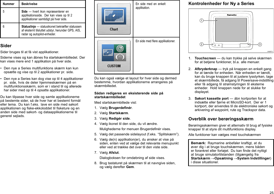 NummerBeskrivelse5Side—hvertikonrepræsentererenapplikationsside.Derkanvisesoptil2applikationersamtidigtpåhverside.6Statuslinje—statusikonetbekræfterstatussenafeksternttilsluttetudstyr,herunderGPS,AIS,radarogautopilot-enheder.SiderSiderbrugestilatfåvistapplikationer.Sidernevisesogkanåbnesfrastartskærmbilledet.Derkanvisesmereend1applikationpåhverside.•DennyeaSeriesmultifunktionsskærmkankunopsætteogviseoptil2applikationerpr.side.•DennyeaSerieskandogviseoptil4applikationerpr.side,hvisdedelerhjemmeskærmenpåenmultifunktionsskærm,someristandtilogalleredeharsidermedoptil4opsatteapplikationer.Dukantilpassehversideogsamleapplikationernepåbestemtesider,sådehverharetbestemtformålellertema.Dukanf.eks.laveensidemedsøkortapplikationenogske-ekkoloddettilsketureogenandensidemedsøkort-ogdataapplikationernetilgenerelsejlads.Ensidemedenenkeltapplikation.Ensidemedereapplikationer.Dukanogsåvælgeetlayoutforhversideogdermedbestemme,hvordanapplikationernearrangerespåskærmbilledet.SådanredigereseneksisterendesidepåstartskærmbilledetMedstartskærmbilledevist:1.VælgBrugerdenér.2.VælgStartskærm.3.VælgRedigérside.4.Vælgikonettildenside,duvilændre.MulighederneformenuenBrugerdenérvises.5.Vælgdetpassendesidelayout(f.eks.“Splitskærm”).6.Vælgde(n)applikation(er),duønskeratvisepåsiden,entenvedatvælgedetrelevantemenupunktellervedattrækkedetovertildenvisteside.7.VælgAfslut.Dialogboksenforomdøbningafsidevises.8.Brugtastaturetpåskærmentilatnavngivesiden,ogvælgderefterGem.KontrolenhederforNyaSeriesD12 577 -13121.Touchscreen—dukantrykkepåselveskærmenforatbetjenefunktioner,bl.a.allemenuer.2.Afbryderknap—trykpåknappenenenkeltgangforattændeforenheden.Nårenhedenertændt,kandubrugeknappentilatjusterelysstyrken,tageetskærmbillede,fåadgangtilPowersave-indstillingellerfåadgangtilstrømstyringentileksterneenheder.Holdknappennedeforatslukkefordisplayet.3.Søkortkassetteport—åbnkortportenforatindsætteellerfjerneetMicroSD-kort.Derer1kortport,deranvendestildeelektroniskesøkortogarkiveringafwaypoint,ruteogTrackspordata.OverblikoverberøringsskærmBerøringsskærmengiveretalternativtilbrugaffysiskeknappertilatstyreditmultifunktionsdisplay.AllefunktionerkanvælgesmedtouchskærmenBemærk:Raymarineanbefalerkraftigt,atduøverdigiatbrugetouchskærmen,mensbådenerforankretellerfortøjet.Dukanndedetnyttigtatbrugesimulatortilstanden(tilgængeligfraStartskærm→Opsætning→SystemIndstillinger)idissesituationer.25