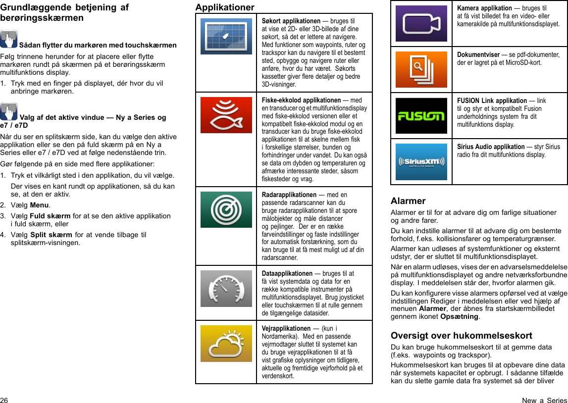 GrundlæggendebetjeningafberøringsskærmenSådanytterdumarkørenmedtouchskærmenFølgtrinneneherunderforatplacereelleryttemarkørenrundtpåskærmenpåetberøringsskærmmultifunktionsdisplay.1.Trykmedenngerpådisplayet,dérhvorduvilanbringemarkøren.Valgafdetaktivevindue—NyaSeriesoge7/e7DNårduserensplitskærmside,kanduvælgedenaktiveapplikationellersedenpåfuldskærmpåenNyaSeriesellere7/e7Dvedatfølgenedenståendetrin.Gørfølgendepåensidemedereapplikationer:1.Tryketvilkårligtstedidenapplikation,duvilvælge.Dervisesenkantrundtopapplikationen,sådukanse,atdeneraktiv.2.VælgMenu.3.VælgFuldskærmforatsedenaktiveapplikationifuldskærm,eller4.VælgSplitskærmforatvendetilbagetilsplitskærm-visningen.ApplikationerSøkortapplikationen—brugestilatviseet2D-eller3D-billedeafdinesøkort,sådeterlettereatnavigere.Medfunktionersomwaypoints,ruterogtracksporkandunavigeretiletbestemtsted,opbyggeognavigereruterelleranføre,hvorduharværet.Søkortskassettergivereredetaljerogbedre3D-visninger.Fiske-ekkolodapplikationen—medentransducerogetmultifunktionsdisplaymedske-ekkolodversionenelleretkompatibeltske-ekkolodmodulogentransducerkandubrugeske-ekkolodapplikationentilatskelnemellemskiforskelligestørrelser,bundenogforhindringerundervandet.Dukanogsåsedataomdybdenogtemperaturenogafmærkeinteressantesteder,såsomskestederogvrag.Radarapplikationen—medenpassenderadarscannerkandubrugeradarapplikationentilatsporemålobjekterogmåledistancerogpejlinger.Dererenrækkefarveindstillingerogfasteindstillingerforautomatiskforstærkning,somdukanbrugetilatfåmestmuligtudafdinradarscanner.Dataapplikationen—brugestilatfåvistsystemdataogdataforenrækkekompatibleinstrumenterpåmultifunktionsdisplayet.Brugjoysticketellertouchskærmentilatrullegennemdetilgængeligedatasider.Vejrapplikationen—(kuniNordamerika).Medenpassendevejrmodtagersluttettilsystemetkandubrugevejrapplikationentilatfåvistgraskeoplysningeromtidligere,aktuelleogfremtidigevejrforholdpåetverdenskort.Kameraapplikation—brugestilatfåvistbilledetfraenvideo-ellerkamerakildepåmultifunktionsdisplayet.Dokumentviser—sepdf-dokumenter,dererlagretpåetMicroSD-kort.FUSIONLinkapplikation—linktilogstyretkompatibeltFusionunderholdningssystemfraditmultifunktionsdisplay.SiriusAudioapplikation—styrSiriusradiofraditmultifunktionsdisplay.AlarmerAlarmerertilforatadvaredigomfarligesituationerogandrefarer.Dukanindstillealarmertilatadvaredigombestemteforhold,f.eks.kollisionsfarerogtemperaturgrænser.Alarmerkanudløsesafsystemfunktionerogeksterntudstyr,derersluttettilmultifunktionsdisplayet.Nårenalarmudløses,visesderenadvarselsmeddelelsepåmultifunktionsdisplayetogandrenetværksforbundnedisplay.Imeddelelsenstårder,hvorforalarmengik.DukankongurerevissealarmersopførselvedatvælgeindstillingenRedigerimeddelelsenellervedhjælpafmenuenAlarmer,deråbnesfrastartskærmbilledetgennemikonetOpsætning.OversigtoverhukommelseskortDukanbrugehukommelseskorttilatgemmedata(f.eks.waypointsogtrackspor).Hukommelseskortkanbrugestilatopbevaredinedatanårsystemetskapaciteteropbrugt.Isådannetilfældekanduslettegamledatafrasystemetsåderbliver26NewaSeries