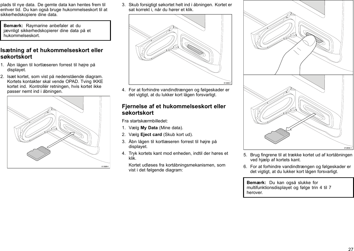 pladstilnyedata.Degemtedatakanhentesfremtilenhvertid.Dukanogsåbrugehukommelseskorttilatsikkerhedskopieredinedata.Bemærk:Raymarineanbefaleratdujævnligtsikkerhedskopiererdinedatapåethukommelseskort.Isætningafethukommelseskortellersøkortskort1.Åbnlågentilkortlæserenforresttilhøjrepådisplayet.2.Isætkortet,somvistpånedenståendediagram.KortetskontakterskalvendeOPAD.TvingIKKEkortetind.Kontrollérretningen,hviskortetikkepassernemtindiåbningen.D12828-13.Skubforsigtigtsøkortetheltindiåbningen.Kortetersatkorrekti,nårduhøreretklik.D12829-14.Foratforhindrevandindtrængenogfølgeskadererdetvigtigt,atdulukkerkortlågenforsvarligt.FjernelseafethukommelseskortellersøkortskortFrastartskærmbilledet:1.VælgMyData(Minedata).2.VælgEjectcard(Skubkortud).3.Åbnlågentilkortlæserenforresttilhøjrepådisplayet.4.Trykkortetskantmodenheden,indtilderhøresetklik.Kortetudløsesfrakortåbningsmekanismen,somvistidetfølgendediagram:D12830-15.Brugngrenetilattrækkekortetudafkortåbningenvedhjælpafkortetskant.6.Foratforhindrevandindtrængenogfølgeskadererdetvigtigt,atdulukkerkortlågenforsvarligt.Bemærk:Dukanogsåslukkeformultifunktionsdisplayetogfølgetrin4til7herover.27