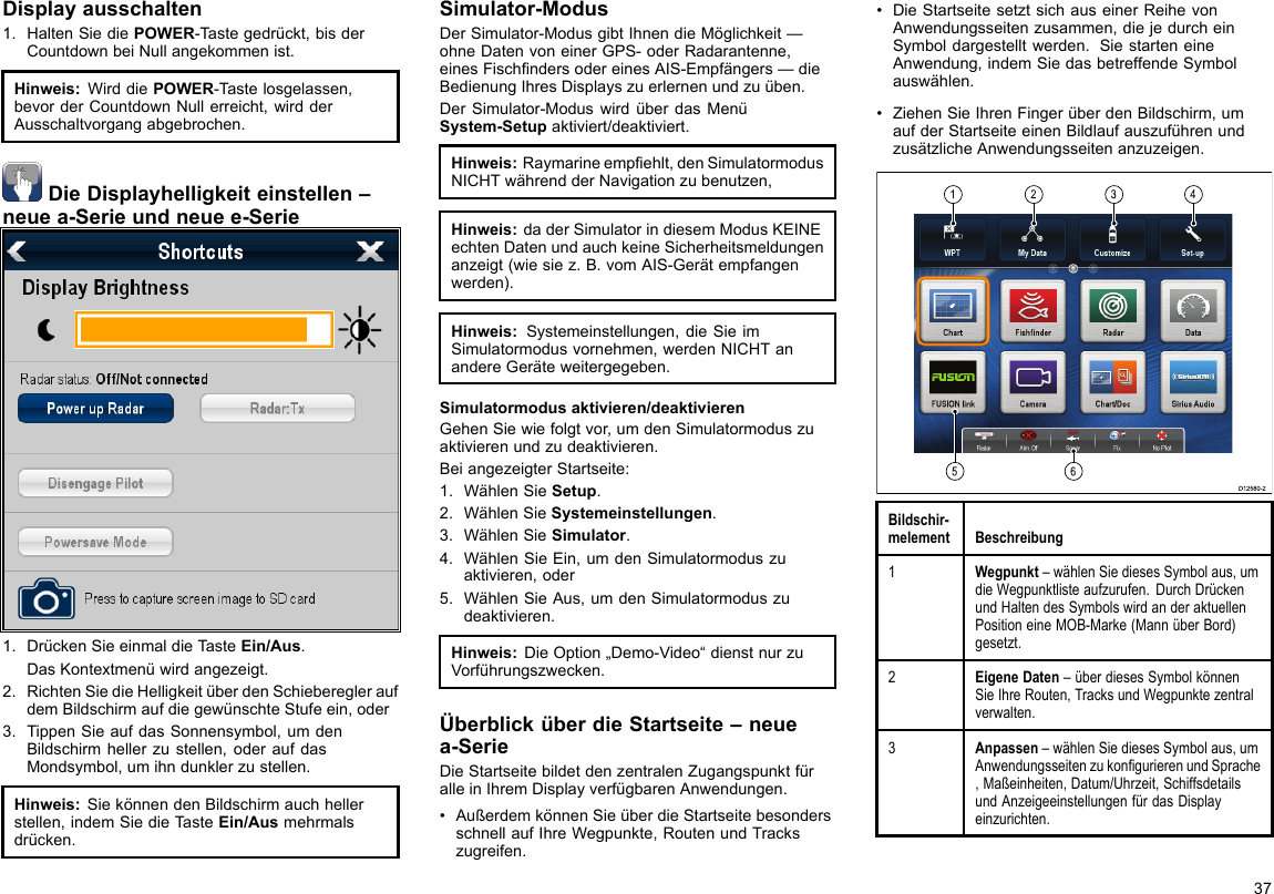 Displayausschalten1.HaltenSiediePOWER-Tastegedrückt,bisderCountdownbeiNullangekommenist.Hinweis:WirddiePOWER-Tastelosgelassen,bevorderCountdownNullerreicht,wirdderAusschaltvorgangabgebrochen.DieDisplayhelligkeiteinstellen–neuea-Serieundneuee-Serie1.DrückenSieeinmaldieTasteEin/Aus.DasKontextmenüwirdangezeigt.2.RichtenSiedieHelligkeitüberdenSchieberegleraufdemBildschirmaufdiegewünschteStufeein,oder3.TippenSieaufdasSonnensymbol,umdenBildschirmhellerzustellen,oderaufdasMondsymbol,umihndunklerzustellen.Hinweis:SiekönnendenBildschirmauchhellerstellen,indemSiedieTasteEin/Ausmehrmalsdrücken.Simulator-ModusDerSimulator-ModusgibtIhnendieMöglichkeit—ohneDatenvoneinerGPS-oderRadarantenne,einesFischndersodereinesAIS-Empfängers—dieBedienungIhresDisplayszuerlernenundzuüben.DerSimulator-ModuswirdüberdasMenüSystem-Setupaktiviert/deaktiviert.Hinweis:Raymarineempehlt,denSimulatormodusNICHTwährendderNavigationzubenutzen,Hinweis:daderSimulatorindiesemModusKEINEechtenDatenundauchkeineSicherheitsmeldungenanzeigt(wiesiez.B.vomAIS-Gerätempfangenwerden).Hinweis:Systemeinstellungen,dieSieimSimulatormodusvornehmen,werdenNICHTanandereGeräteweitergegeben.Simulatormodusaktivieren/deaktivierenGehenSiewiefolgtvor,umdenSimulatormoduszuaktivierenundzudeaktivieren.BeiangezeigterStartseite:1.WählenSieSetup.2.WählenSieSystemeinstellungen.3.WählenSieSimulator.4.WählenSieEin,umdenSimulatormoduszuaktivieren,oder5.WählenSieAus,umdenSimulatormoduszudeaktivieren.Hinweis:DieOption„Demo-Video“dienstnurzuVorführungszwecken.ÜberblicküberdieStartseite–neuea-SerieDieStartseitebildetdenzentralenZugangspunktfüralleinIhremDisplayverfügbarenAnwendungen.•AußerdemkönnenSieüberdieStartseitebesondersschnellaufIhreWegpunkte,RoutenundTrackszugreifen.•DieStartseitesetztsichauseinerReihevonAnwendungsseitenzusammen,diejedurcheinSymboldargestelltwerden.SiestarteneineAnwendung,indemSiedasbetreffendeSymbolauswählen.•ZiehenSieIhrenFingerüberdenBildschirm,umaufderStartseiteeinenBildlaufauszuführenundzusätzlicheAnwendungsseitenanzuzeigen.123456D12580-2Bildschir-melementBeschreibung1Wegpunkt–wählenSiediesesSymbolaus,umdieWegpunktlisteaufzurufen.DurchDrückenundHaltendesSymbolswirdanderaktuellenPositioneineMOB-Marke(MannüberBord)gesetzt.2EigeneDaten–überdiesesSymbolkönnenSieIhreRouten,TracksundWegpunktezentralverwalten.3Anpassen–wählenSiediesesSymbolaus,umAnwendungsseitenzukongurierenundSprache,Maßeinheiten,Datum/Uhrzeit,SchiffsdetailsundAnzeigeeinstellungenfürdasDisplayeinzurichten.37