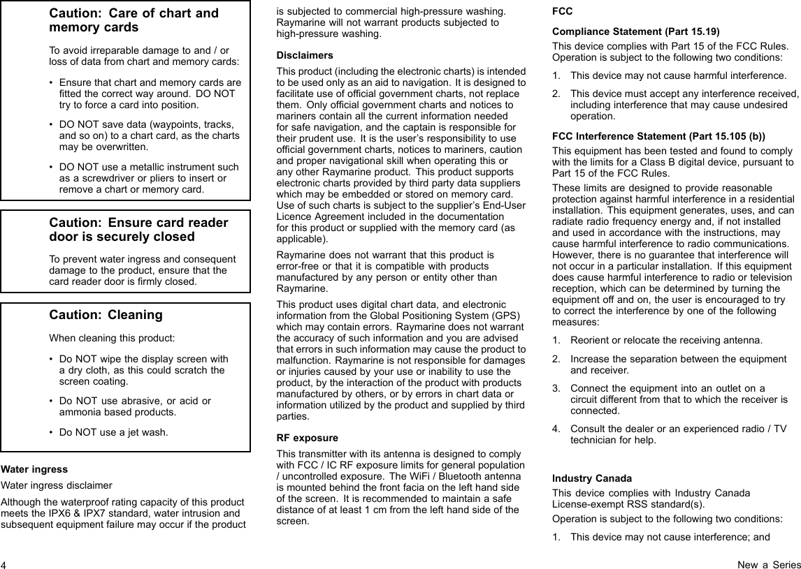 Caution:CareofchartandmemorycardsToavoidirreparabledamagetoand/orlossofdatafromchartandmemorycards:•Ensurethatchartandmemorycardsarettedthecorrectwayaround.DONOTtrytoforceacardintoposition.•DONOTsavedata(waypoints,tracks,andsoon)toachartcard,asthechartsmaybeoverwritten.•DONOTuseametallicinstrumentsuchasascrewdriverorplierstoinsertorremoveachartormemorycard.Caution:EnsurecardreaderdoorissecurelyclosedTopreventwateringressandconsequentdamagetotheproduct,ensurethatthecardreaderdoorisrmlyclosed.Caution:CleaningWhencleaningthisproduct:•DoNOTwipethedisplayscreenwithadrycloth,asthiscouldscratchthescreencoating.•DoNOTuseabrasive,oracidorammoniabasedproducts.•DoNOTuseajetwash.WateringressWateringressdisclaimerAlthoughthewaterproofratingcapacityofthisproductmeetstheIPX6&amp;IPX7standard,waterintrusionandsubsequentequipmentfailuremayoccuriftheproductissubjectedtocommercialhigh-pressurewashing.Raymarinewillnotwarrantproductssubjectedtohigh-pressurewashing.DisclaimersThisproduct(includingtheelectroniccharts)isintendedtobeusedonlyasanaidtonavigation.Itisdesignedtofacilitateuseofofcialgovernmentcharts,notreplacethem.Onlyofcialgovernmentchartsandnoticestomarinerscontainallthecurrentinformationneededforsafenavigation,andthecaptainisresponsiblefortheirprudentuse.Itistheuser’sresponsibilitytouseofcialgovernmentcharts,noticestomariners,cautionandpropernavigationalskillwhenoperatingthisoranyotherRaymarineproduct.Thisproductsupportselectronicchartsprovidedbythirdpartydatasupplierswhichmaybeembeddedorstoredonmemorycard.Useofsuchchartsissubjecttothesupplier’sEnd-UserLicenceAgreementincludedinthedocumentationforthisproductorsuppliedwiththememorycard(asapplicable).Raymarinedoesnotwarrantthatthisproductiserror-freeorthatitiscompatiblewithproductsmanufacturedbyanypersonorentityotherthanRaymarine.Thisproductusesdigitalchartdata,andelectronicinformationfromtheGlobalPositioningSystem(GPS)whichmaycontainerrors.Raymarinedoesnotwarranttheaccuracyofsuchinformationandyouareadvisedthaterrorsinsuchinformationmaycausetheproducttomalfunction.Raymarineisnotresponsiblefordamagesorinjuriescausedbyyouruseorinabilitytousetheproduct,bytheinteractionoftheproductwithproductsmanufacturedbyothers,orbyerrorsinchartdataorinformationutilizedbytheproductandsuppliedbythirdparties.RFexposureThistransmitterwithitsantennaisdesignedtocomplywithFCC/ICRFexposurelimitsforgeneralpopulation/uncontrolledexposure.TheWiFi/Bluetoothantennaismountedbehindthefrontfaciaonthelefthandsideofthescreen.Itisrecommendedtomaintainasafedistanceofatleast1cmfromthelefthandsideofthescreen.FCCComplianceStatement(Part15.19)ThisdevicecomplieswithPart15oftheFCCRules.Operationissubjecttothefollowingtwoconditions:1.Thisdevicemaynotcauseharmfulinterference.2.Thisdevicemustacceptanyinterferencereceived,includinginterferencethatmaycauseundesiredoperation.FCCInterferenceStatement(Part15.105(b))ThisequipmenthasbeentestedandfoundtocomplywiththelimitsforaClassBdigitaldevice,pursuanttoPart15oftheFCCRules.Theselimitsaredesignedtoprovidereasonableprotectionagainstharmfulinterferenceinaresidentialinstallation.Thisequipmentgenerates,uses,andcanradiateradiofrequencyenergyand,ifnotinstalledandusedinaccordancewiththeinstructions,maycauseharmfulinterferencetoradiocommunications.However,thereisnoguaranteethatinterferencewillnotoccurinaparticularinstallation.Ifthisequipmentdoescauseharmfulinterferencetoradioortelevisionreception,whichcanbedeterminedbyturningtheequipmentoffandon,theuserisencouragedtotrytocorrecttheinterferencebyoneofthefollowingmeasures:1.Reorientorrelocatethereceivingantenna.2.Increasetheseparationbetweentheequipmentandreceiver.3.Connecttheequipmentintoanoutletonacircuitdifferentfromthattowhichthereceiverisconnected.4.Consultthedealeroranexperiencedradio/TVtechnicianforhelp.IndustryCanadaThisdevicecomplieswithIndustryCanadaLicense-exemptRSSstandard(s).Operationissubjecttothefollowingtwoconditions:1.Thisdevicemaynotcauseinterference;and4NewaSeries