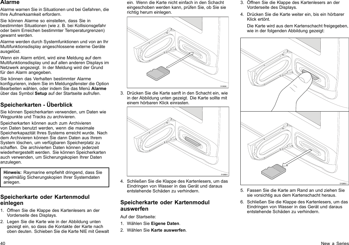 AlarmeAlarmewarnenSieinSituationenundbeiGefahren,dieIhreAufmerksamkeiterfordern.SiekönnenAlarmesoeinstellen,dassSieinbestimmtenSituationen(wiez.B.beiKollisionsgefahroderbeimErreichenbestimmterTemperaturgrenzen)gewarntwerden.AlarmewerdendurchSystemfunktionenundvonanIhrMultifunktionsdisplayangeschlosseneexterneGeräteausgelöst.WenneinAlarmertönt,wirdeineMeldungaufdemMultifunktionsdisplayundaufallenanderenDisplaysimNetzwerkangezeigt.InderMeldungwirdderGrundfürdenAlarmangegeben.SiekönnendasVerhaltenbestimmterAlarmekongurieren,indemSieimMeldungsfensterdieOptionBearbeitenwählen,oderindemSiedasMenüAlarmeüberdasSymbolSetupaufderStartseiteaufrufen.Speicherkarten-ÜberblickSiekönnenSpeicherkartenverwenden,umDatenwieWegpunkteundTrackszuarchivieren.SpeicherkartenkönnenauchzumArchivierenvonDatenbenutztwerden,wenndiemaximaleSpeicherkapazitätIhresSystemserreichtwurde.NachdemArchivierenkönnenSiedannDatenausIhremSystemlöschen,umverfügbarenSpeicherplatzzuschaffen.DiearchiviertenDatenkönnenjederzeitwiederhergestelltwerden.SiekönnenSpeicherkartenauchverwenden,umSicherungskopienIhrerDatenanzulegen.Hinweis:Raymarineempehltdringend,dassSieregelmäßigSicherungskopienIhrerSystemdatenanlegen.SpeicherkarteoderKartenmoduleinlegen1.ÖffnenSiedieKlappedesKartenlesersanderVorderseitedesDisplays.2.LegenSiedieKartewieinderAbbildunguntengezeigtein,sodassdieKontaktederKartenachobendeuten.SchiebenSiedieKarteNIEmitGewaltein.WenndieKartenichteinfachindenSchachteingeschobenwerdenkann,prüfenSie,obSiesierichtigherumeinlegen.D12828-13.DrückenSiedieKartesanftindenSchachtein,wieinderAbbildunguntengezeigt.DieKartesolltemiteinemhörbarenKlickeinrasten.D12829-14.SchließenSiedieKlappedesKartenlesers,umdasEindringenvonWasserindasGerätunddarausentstehendeSchädenzuverhindern.SpeicherkarteoderKartenmodulauswerfenAufderStartseite:1.WählenSieEigeneDaten.2.WählenSieKarteauswerfen.3.ÖffnenSiedieKlappedesKartenlesersanderVorderseitedesDisplays.4.DrückenSiedieKarteweiterein,biseinhörbarerKlickertönt.DieKartewirdausdemKartenschachtfreigegeben,wieinderfolgendenAbbildunggezeigt:D12830-15.FassenSiedieKarteamRandanundziehenSiesievorsichtigausdemKartenschachtheraus.6.SchließenSiedieKlappedesKartenlesers,umdasEindringenvonWasserindasGerätunddarausentstehendeSchädenzuverhindern.40NewaSeries