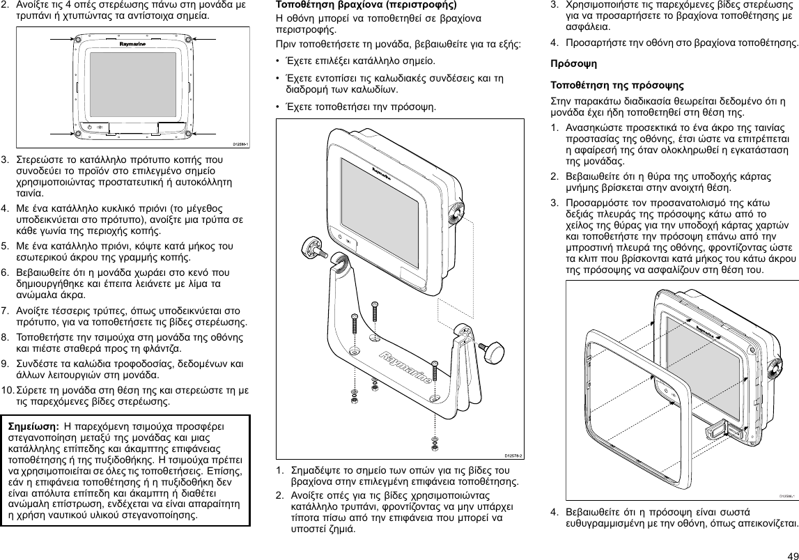 2.Ανοίξτετις4οπέςστερέωσηςπάνωστημονάδαμετρυπάνιήχτυπώνταςτααντίστοιχασημεία.D12 588 -10000003.Στερεώστετοκατάλληλοπρότυποκοπήςπουσυνοδεύειτοπροϊόνστοεπιλεγμένοσημείοχρησιμοποιώνταςπροστατευτικήήαυτοκόλλητηταινία.4.Μεένακατάλληλοκυκλικόπριόνι(τομέγεθοςυποδεικνύεταιστοπρότυπο),ανοίξτεμιατρύπασεκάθεγωνίατηςπεριοχήςκοπής.5.Μεένακατάλληλοπριόνι,κόψτεκατάμήκοςτουεσωτερικούάκρουτηςγραμμήςκοπής.6.Βεβαιωθείτεότιημονάδαχωράειστοκενόπουδημιουργήθηκεκαιέπειταλειάνετεμελίματαανώμαλαάκρα.7.Ανοίξτετέσσεριςτρύπες,όπωςυποδεικνύεταιστοπρότυπο,γιανατοποθετήσετετιςβίδεςστερέωσης.8.Τοποθετήστετηντσιμούχαστημονάδατηςοθόνηςκαιπιέστεσταθεράπροςτηφλάντζα.9.Συνδέστετακαλώδιατροφοδοσίας,δεδομένωνκαιάλλωνλειτουργιώνστημονάδα.10.Σύρετετημονάδαστηθέσητηςκαιστερεώστετημετιςπαρεχόμενεςβίδεςστερέωσης.Σημείωση:Ηπαρεχόμενητσιμούχαπροσφέρειστεγανοποίησημεταξύτηςμονάδαςκαιμιαςκατάλληληςεπίπεδηςκαιάκαμπτηςεπιφάνειαςτοποθέτησηςήτηςπυξιδοθήκης.Ητσιμούχαπρέπειναχρησιμοποιείταισεόλεςτιςτοποθετήσεις.Επίσης,εάνηεπιφάνειατοποθέτησηςήηπυξιδοθήκηδενείναιαπόλυταεπίπεδηκαιάκαμπτηήδιαθέτειανώμαληεπίστρωση,ενδέχεταιναείναιαπαραίτητηηχρήσηναυτικούυλικούστεγανοποίησης.Τοποθέτησηβραχίονα(περιστροφής)Ηοθόνημπορείνατοποθετηθείσεβραχίοναπεριστροφής.Πριντοποθετήσετετημονάδα,βεβαιωθείτεγιαταεξής:•Έχετεεπιλέξεικατάλληλοσημείο.•Έχετεεντοπίσειτιςκαλωδιακέςσυνδέσειςκαιτηδιαδρομήτωνκαλωδίων.•Έχετετοποθετήσειτηνπρόσοψη.D12578-21.Σημαδέψτετοσημείοτωνοπώνγιατιςβίδεςτουβραχίοναστηνεπιλεγμένηεπιφάνειατοποθέτησης.2.Ανοίξτεοπέςγιατιςβίδεςχρησιμοποιώνταςκατάλληλοτρυπάνι,φροντίζονταςναμηνυπάρχειτίποταπίσωαπότηνεπιφάνειαπουμπορείναυποστείζημιά.3.Χρησιμοποιήστετιςπαρεχόμενεςβίδεςστερέωσηςγιαναπροσαρτήσετετοβραχίονατοποθέτησηςμεασφάλεια.4.Προσαρτήστετηνοθόνηστοβραχίονατοποθέτησης.ΠρόσοψηΤοποθέτησητηςπρόσοψηςΣτηνπαρακάτωδιαδικασίαθεωρείταιδεδομένοότιημονάδαέχειήδητοποθετηθείστηθέσητης.1.Ανασηκώστεπροσεκτικάτοέναάκροτηςταινίαςπροστασίαςτηςοθόνης,έτσιώστεναεπιτρέπεταιηαφαίρεσήτηςότανολοκληρωθείηεγκατάστασητηςμονάδας.2.Βεβαιωθείτεότιηθύρατηςυποδοχήςκάρταςμνήμηςβρίσκεταιστηνανοιχτήθέση.3.Προσαρμόστετονπροσανατολισμότηςκάτωδεξιάςπλευράςτηςπρόσοψηςκάτωαπότοχείλοςτηςθύραςγιατηνυποδοχήκάρταςχαρτώνκαιτοποθετήστετηνπρόσοψηεπάνωαπότηνμπροστινήπλευράτηςοθόνης,φροντίζονταςώστετακλιππουβρίσκονταικατάμήκοςτουκάτωάκρουτηςπρόσοψηςναασφαλίζουνστηθέσητου.D12586-14.Βεβαιωθείτεότιηπρόσοψηείναισωστάευθυγραμμισμένημετηνοθόνη,όπωςαπεικονίζεται.49