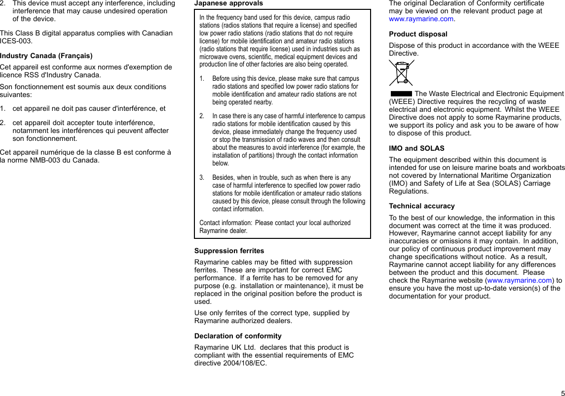 2.Thisdevicemustacceptanyinterference,includinginterferencethatmaycauseundesiredoperationofthedevice.ThisClassBdigitalapparatuscomplieswithCanadianICES-003.IndustryCanada(Français)Cetappareilestconformeauxnormesd&apos;exemptiondelicenceRSSd&apos;IndustryCanada.Sonfonctionnementestsoumisauxdeuxconditionssuivantes:1.cetappareilnedoitpascauserd&apos;interférence,et2.cetappareildoitacceptertouteinterférence,notammentlesinterférencesquipeuventaffectersonfonctionnement.CetappareilnumériquedelaclasseBestconformeàlanormeNMB-003duCanada.JapaneseapprovalsInthefrequencybandusedforthisdevice,campusradiostations(radiosstationsthatrequirealicense)andspeciedlowpowerradiostations(radiostationsthatdonotrequirelicense)formobileidenticationandamateurradiostations(radiostationsthatrequirelicense)usedinindustriessuchasmicrowaveovens,scientic,medicalequipmentdevicesandproductionlineofotherfactoriesarealsobeingoperated.1.Beforeusingthisdevice,pleasemakesurethatcampusradiostationsandspeciedlowpowerradiostationsformobileidenticationandamateurradiostationsarenotbeingoperatednearby.2.Incasethereisanycaseofharmfulinterferencetocampusradiostationsformobileidenticationcausedbythisdevice,pleaseimmediatelychangethefrequencyusedorstopthetransmissionofradiowavesandthenconsultaboutthemeasurestoavoidinterference(forexample,theinstallationofpartitions)throughthecontactinformationbelow.3.Besides,whenintrouble,suchaswhenthereisanycaseofharmfulinterferencetospeciedlowpowerradiostationsformobileidenticationoramateurradiostationscausedbythisdevice,pleaseconsultthroughthefollowingcontactinformation.Contactinformation:PleasecontactyourlocalauthorizedRaymarinedealer.SuppressionferritesRaymarinecablesmaybettedwithsuppressionferrites.TheseareimportantforcorrectEMCperformance.Ifaferritehastoberemovedforanypurpose(e.g.installationormaintenance),itmustbereplacedintheoriginalpositionbeforetheproductisused.Useonlyferritesofthecorrecttype,suppliedbyRaymarineauthorizeddealers.DeclarationofconformityRaymarineUKLtd.declaresthatthisproductiscompliantwiththeessentialrequirementsofEMCdirective2004/108/EC.TheoriginalDeclarationofConformitycerticatemaybeviewedontherelevantproductpageatwww.raymarine.com.ProductdisposalDisposeofthisproductinaccordancewiththeWEEEDirective.TheWasteElectricalandElectronicEquipment(WEEE)Directiverequirestherecyclingofwasteelectricalandelectronicequipment.WhilsttheWEEEDirectivedoesnotapplytosomeRaymarineproducts,wesupportitspolicyandaskyoutobeawareofhowtodisposeofthisproduct.IMOandSOLASTheequipmentdescribedwithinthisdocumentisintendedforuseonleisuremarineboatsandworkboatsnotcoveredbyInternationalMaritimeOrganization(IMO)andSafetyofLifeatSea(SOLAS)CarriageRegulations.TechnicalaccuracyTothebestofourknowledge,theinformationinthisdocumentwascorrectatthetimeitwasproduced.However,Raymarinecannotacceptliabilityforanyinaccuraciesoromissionsitmaycontain.Inaddition,ourpolicyofcontinuousproductimprovementmaychangespecicationswithoutnotice.Asaresult,Raymarinecannotacceptliabilityforanydifferencesbetweentheproductandthisdocument.PleasechecktheRaymarinewebsite(www.raymarine.com)toensureyouhavethemostup-to-dateversion(s)ofthedocumentationforyourproduct.5