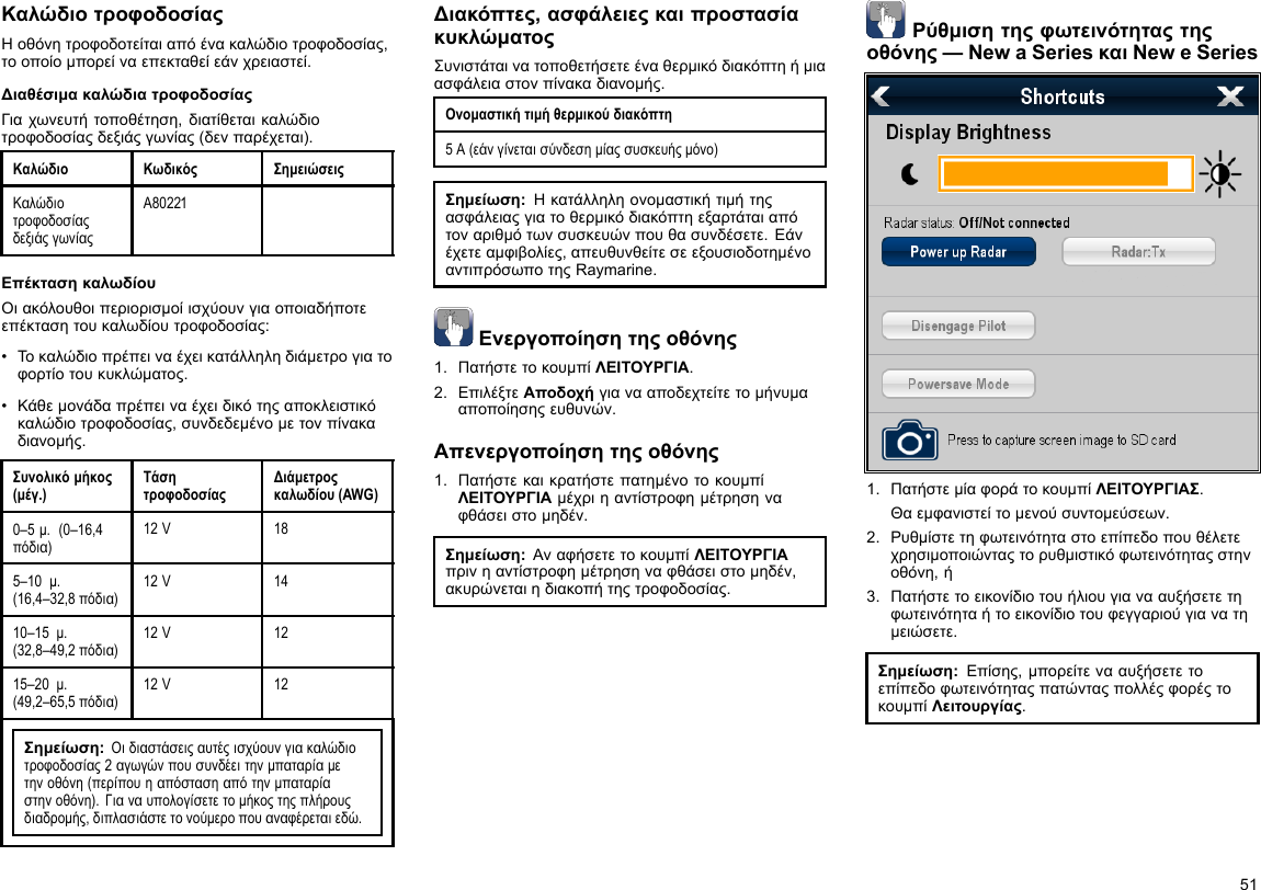 ΚαλώδιοτροφοδοσίαςΗοθόνητροφοδοτείταιαπόένακαλώδιοτροφοδοσίας,τοοποίομπορείναεπεκταθείεάνχρειαστεί.ΔιαθέσιμακαλώδιατροφοδοσίαςΓιαχωνευτήτοποθέτηση,διατίθεταικαλώδιοτροφοδοσίαςδεξιάςγωνίας(δενπαρέχεται).ΚαλώδιοΚωδικόςΣημειώσειςΚαλώδιοτροφοδοσίαςδεξιάςγωνίαςA80221ΕπέκτασηκαλωδίουΟιακόλουθοιπεριορισμοίισχύουνγιαοποιαδήποτεεπέκτασητουκαλωδίουτροφοδοσίας:•Τοκαλώδιοπρέπειναέχεικατάλληληδιάμετρογιατοφορτίοτουκυκλώματος.•Κάθεμονάδαπρέπειναέχειδικότηςαποκλειστικόκαλώδιοτροφοδοσίας,συνδεδεμένομετονπίνακαδιανομής.Συνολικόμήκος(μέγ.)ΤάσητροφοδοσίαςΔιάμετροςκαλωδίου(AWG)0–5μ.(0–16,4πόδια)12V185–10μ.(16,4–32,8πόδια)12V1410–15μ.(32,8–49,2πόδια)12V1215–20μ.(49,2–65,5πόδια)12V12Σημείωση:Οιδιαστάσειςαυτέςισχύουνγιακαλώδιοτροφοδοσίας2αγωγώνπουσυνδέειτηνμπαταρίαμετηνοθόνη(περίπουηαπόστασηαπότηνμπαταρίαστηνοθόνη).Γιαναυπολογίσετετομήκοςτηςπλήρουςδιαδρομής,διπλασιάστετονούμεροπουαναφέρεταιεδώ.Διακόπτες,ασφάλειεςκαιπροστασίακυκλώματοςΣυνιστάταινατοποθετήσετεέναθερμικόδιακόπτηήμιαασφάλειαστονπίνακαδιανομής.Ονομαστικήτιμήθερμικούδιακόπτη5A(εάνγίνεταισύνδεσημίαςσυσκευήςμόνο)Σημείωση:Ηκατάλληληονομαστικήτιμήτηςασφάλειαςγιατοθερμικόδιακόπτηεξαρτάταιαπότοναριθμότωνσυσκευώνπουθασυνδέσετε.Εάνέχετεαμφιβολίες,απευθυνθείτεσεεξουσιοδοτημένοαντιπρόσωποτηςRaymarine.Ενεργοποίησητηςοθόνης1.ΠατήστετοκουμπίΛΕΙΤΟΥΡΓΙΑ.2.ΕπιλέξτεΑποδοχήγιανααποδεχτείτετομήνυμααποποίησηςευθυνών.Απενεργοποίησητηςοθόνης1.ΠατήστεκαικρατήστεπατημένοτοκουμπίΛΕΙΤΟΥΡΓΙΑμέχριηαντίστροφημέτρησηναφθάσειστομηδέν.Σημείωση:ΑναφήσετετοκουμπίΛΕΙΤΟΥΡΓΙΑπρινηαντίστροφημέτρησηναφθάσειστομηδέν,ακυρώνεταιηδιακοπήτηςτροφοδοσίας.Ρύθμισητηςφωτεινότηταςτηςοθόνης—NewaSeriesκαιNeweSeries1.ΠατήστεμίαφοράτοκουμπίΛΕΙΤΟΥΡΓΙΑΣ.Θαεμφανιστείτομενούσυντομεύσεων.2.Ρυθμίστετηφωτεινότηταστοεπίπεδοπουθέλετεχρησιμοποιώνταςτορυθμιστικόφωτεινότηταςστηνοθόνη,ή3.Πατήστετοεικονίδιοτουήλιουγιανααυξήσετετηφωτεινότηταήτοεικονίδιοτουφεγγαριούγιανατημειώσετε.Σημείωση:Επίσης,μπορείτενααυξήσετετοεπίπεδοφωτεινότηταςπατώνταςπολλέςφορέςτοκουμπίΛειτουργίας.51