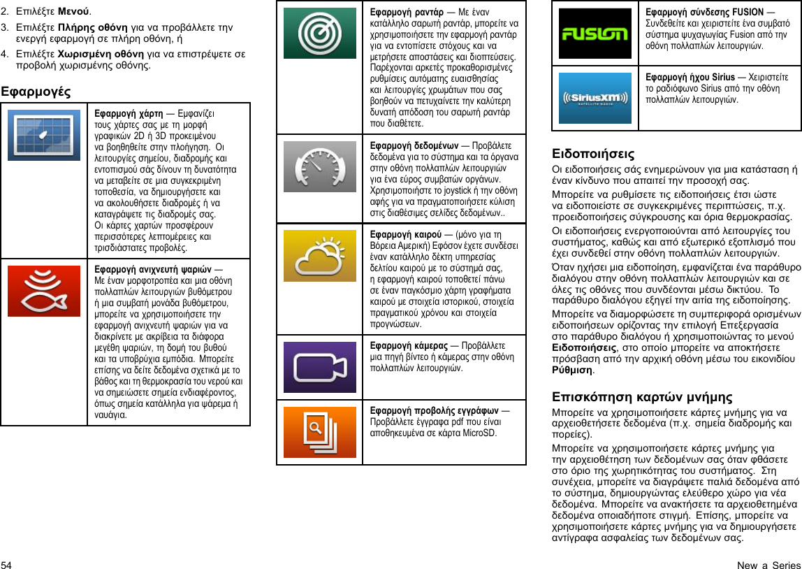 2.ΕπιλέξτεΜενού.3.ΕπιλέξτεΠλήρηςοθόνηγιαναπροβάλλετετηνενεργήεφαρμογήσεπλήρηοθόνη,ή4.ΕπιλέξτεΧωρισμένηοθόνηγιαναεπιστρέψετεσεπροβολήχωρισμένηςοθόνης.ΕφαρμογέςΕφαρμογήχάρτη—Εμφανίζειτουςχάρτεςσαςμετημορφήγραφικών2Dή3Dπροκειμένουναβοηθηθείτεστηνπλοήγηση.Οιλειτουργίεςσημείου,διαδρομήςκαιεντοπισμούσάςδίνουντηδυνατότηταναμεταβείτεσεμιασυγκεκριμένητοποθεσία,ναδημιουργήσετεκαιναακολουθήσετεδιαδρομέςήνακαταγράψετετιςδιαδρομέςσας.Οικάρτεςχαρτώνπροσφέρουνπερισσότερεςλεπτομέρειεςκαιτρισδιάστατεςπροβολές.Εφαρμογήανιχνευτήψαριών—Μεένανμορφοτροπέακαιμιαοθόνηπολλαπλώνλειτουργιώνβυθόμετρουήμιασυμβατήμονάδαβυθόμετρου,μπορείτεναχρησιμοποιήσετετηνεφαρμογήανιχνευτήψαριώνγιαναδιακρίνετεμεακρίβειαταδιάφοραμεγέθηψαριών,τηδομήτουβυθούκαιταυποβρύχιαεμπόδια.Μπορείτεεπίσηςναδείτεδεδομένασχετικάμετοβάθοςκαιτηθερμοκρασίατουνερούκαινασημειώσετεσημείαενδιαφέροντος,όπωςσημείακατάλληλαγιαψάρεμαήναυάγια.Εφαρμογήραντάρ—Μεένανκατάλληλοσαρωτήραντάρ,μπορείτεναχρησιμοποιήσετετηνεφαρμογήραντάργιαναεντοπίσετεστόχουςκαιναμετρήσετεαποστάσειςκαιδιοπτεύσεις.Παρέχονταιαρκετέςπροκαθορισμένεςρυθμίσειςαυτόματηςευαισθησίαςκαιλειτουργίεςχρωμάτωνπουσαςβοηθούνναπετυχαίνετετηνκαλύτερηδυνατήαπόδοσητουσαρωτήραντάρπουδιαθέτετε.Εφαρμογήδεδομένων—Προβάλετεδεδομέναγιατοσύστημακαιταόργαναστηνοθόνηπολλαπλώνλειτουργιώνγιαέναεύροςσυμβατώνοργάνων.Χρησιμοποιήστετοjoystickήτηνοθόνηαφήςγιαναπραγματοποιήσετεκύλισηστιςδιαθέσιμεςσελίδεςδεδομένων..Εφαρμογήκαιρού—(μόνογιατηΒόρειαΑμερική)Εφόσονέχετεσυνδέσειένανκατάλληλοδέκτηυπηρεσίαςδελτίουκαιρούμετοσύστημάσας,ηεφαρμογήκαιρούτοποθετείπάνωσεένανπαγκόσμιοχάρτηγραφήματακαιρούμεστοιχείαιστορικού,στοιχείαπραγματικούχρόνουκαιστοιχείαπρογνώσεων.Εφαρμογήκάμερας—Προβάλλετεμιαπηγήβίντεοήκάμεραςστηνοθόνηπολλαπλώνλειτουργιών.Εφαρμογήπροβολήςεγγράφων—ΠροβάλλετεέγγραφαpdfπουείναιαποθηκευμένασεκάρταMicroSD.ΕφαρμογήσύνδεσηςFUSION—ΣυνδεθείτεκαιχειριστείτεένασυμβατόσύστημαψυχαγωγίαςFusionαπότηνοθόνηπολλαπλώνλειτουργιών.ΕφαρμογήήχουSirius—ΧειριστείτετοραδιόφωνοSiriusαπότηνοθόνηπολλαπλώνλειτουργιών.ΕιδοποιήσειςΟιειδοποιήσειςσάςενημερώνουνγιαμιακατάστασηήένανκίνδυνοπουαπαιτείτηνπροσοχήσας.Μπορείτεναρυθμίσετετιςειδοποιήσειςέτσιώστεναειδοποιείστεσεσυγκεκριμένεςπεριπτώσεις,π.χ.προειδοποιήσειςσύγκρουσηςκαιόριαθερμοκρασίας.Οιειδοποιήσειςενεργοποιούνταιαπόλειτουργίεςτουσυστήματος,καθώςκαιαπόεξωτερικόεξοπλισμόπουέχεισυνδεθείστηνοθόνηπολλαπλώνλειτουργιών.Ότανηχήσειμιαειδοποίηση,εμφανίζεταιέναπαράθυροδιαλόγουστηνοθόνηπολλαπλώνλειτουργιώνκαισεόλεςτιςοθόνεςπουσυνδέονταιμέσωδικτύου.Τοπαράθυροδιαλόγουεξηγείτηναιτίατηςειδοποίησης.ΜπορείτεναδιαμορφώσετετησυμπεριφοράορισμένωνειδοποιήσεωνορίζονταςτηνεπιλογήΕπεξεργασίαστοπαράθυροδιαλόγουήχρησιμοποιώνταςτομενούΕιδοποιήσεις,στοοποίομπορείτενααποκτήσετεπρόσβασηαπότηναρχικήοθόνημέσωτουεικονιδίουΡύθμιση.ΕπισκόπησηκαρτώνμνήμηςΜπορείτεναχρησιμοποιήσετεκάρτεςμνήμηςγιανααρχειοθετήσετεδεδομένα(π.χ.σημείαδιαδρομήςκαιπορείες).Μπορείτεναχρησιμοποιήσετεκάρτεςμνήμηςγιατηναρχειοθέτησητωνδεδομένωνσαςότανφθάσετεστοόριοτηςχωρητικότηταςτουσυστήματος.Στησυνέχεια,μπορείτεναδιαγράψετεπαλιάδεδομένααπότοσύστημα,δημιουργώνταςελεύθεροχώρογιανέαδεδομένα.Μπορείτεναανακτήσετετααρχειοθετημέναδεδομέναοποιαδήποτεστιγμή.Επίσης,μπορείτεναχρησιμοποιήσετεκάρτεςμνήμηςγιαναδημιουργήσετεαντίγραφαασφαλείαςτωνδεδομένωνσας.54NewaSeries