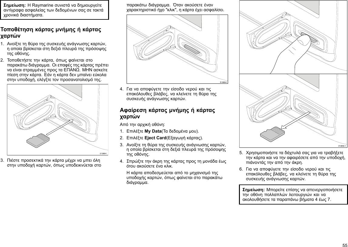 Σημείωση:ΗRaymarineσυνιστάναδημιουργείτεαντίγραφαασφαλείαςτωνδεδομένωνσαςσετακτάχρονικάδιαστήματα.Τοποθέτησηκάρταςμνήμηςήκάρταςχαρτών1.Ανοίξτετηθύρατηςσυσκευήςανάγνωσηςκαρτών,ηοποίαβρίσκεταιστηδεξιάπλευράτηςπρόσοψηςτηςοθόνης.2.Τοποθετήστετηνκάρτα,όπωςφαίνεταιστοπαρακάτωδιάγραμμα.ΟιεπαφέςτηςκάρταςπρέπειναείναιστραμμένεςπροςταΕΠΑΝΩ.ΜΗΝασκείτεπίεσηστηνκάρτα.Εάνηκάρταδενμπαίνειεύκολαστηνυποδοχή,ελέγξτετονπροσανατολισμότης.D12828-13.Πιέστεπροσεκτικάτηνκάρταμέχριναμπειόληστηνυποδοχήκαρτών,όπωςυποδεικνύεταιστοπαρακάτωδιάγραμμα.Ότανακούσετεένανχαρακτηριστικόήχο&quot;κλικ&quot;,ηκάρταέχειασφαλίσει.D12829-14.Γιανααποφύγετετηνείσοδονερούκαιτιςεπακόλουθεςβλάβες,νακλείνετετηθύρατηςσυσκευήςανάγνωσηςκαρτών.ΑφαίρεσηκάρταςμνήμηςήκάρταςχαρτώνΑπότηναρχικήοθόνη:1.ΕπιλέξτεMyData(Ταδεδομέναμου).2.ΕπιλέξτεEjectCard(Εξαγωγήκάρτας).3.Ανοίξτετηθύρατηςσυσκευήςανάγνωσηςκαρτών,ηοποίαβρίσκεταιστηδεξιάπλευράτηςπρόσοψηςτηςοθόνης.4.Σπρώξτετηνάκρητηςκάρταςπροςτημονάδαέωςότουακούσετεένακλικ.Ηκάρτααποδεσμεύεταιαπότομηχανισμότηςυποδοχήςκαρτών,όπωςφαίνεταιστοπαρακάτωδιάγραμμα.D12830-15.Χρησιμοποιήστεταδάχτυλάσαςγιανατραβήξετετηνκάρτακαινατηναφαιρέσετεαπότηνυποδοχή,πιάνοντάςτηναπότηνάκρη.6.Γιανααποφύγετετηνείσοδονερούκαιτιςεπακόλουθεςβλάβες,νακλείνετετηθύρατηςσυσκευήςανάγνωσηςκαρτών.Σημείωση:Μπορείτεεπίσηςνααπενεργοποιήσετετηνοθόνηπολλαπλώνλειτουργιώνκαιναακολουθήσετεταπαραπάνωβήματα4έως7.55