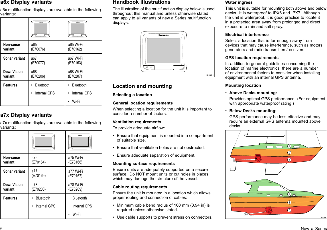 a6xDisplayvariantsa6xmultifunctiondisplaysareavailableinthefollowingvariants:Non-sonarvarianta65(E70076)a65Wi-Fi(E70162)Sonarvarianta67(E70077)a67Wi-Fi(E70163)DownVisionvarianta68(E70206)a68Wi-Fi(E70207)Features•Bluetooth•InternalGPS•Bluetooth•InternalGPS•Wi-Fia7xDisplayvariantsa7xmultifunctiondisplaysareavailableinthefollowingvariants:Non-sonarvarianta75(E70164)a75Wi-Fi(E70166)Sonarvarianta77(E70165)a77Wi-Fi(E70167)DownVisionvarianta78(E70208)a78Wi-Fi(E70209)Features•Bluetooth•InternalGPS•Bluetooth•InternalGPS•Wi-FiHandbookillustrationsTheillustrationofthemultifunctiondisplaybelowisusedthroughoutthismanualandunlessotherwisestatedcanapplytoallvariantsofnewaSeriesmultifunctiondisplays.D12823-1LocationandmountingSelectingalocationGenerallocationrequirementsWhenselectingalocationfortheunititisimportanttoconsideranumberoffactors.VentilationrequirementsToprovideadequateairow:•Ensurethatequipmentismountedinacompartmentofsuitablesize.•Ensurethatventilationholesarenotobstructed.•Ensureadequateseparationofequipment.MountingsurfacerequirementsEnsureunitsareadequatelysupportedonasecuresurface.DoNOTmountunitsorcutholesinplaceswhichmaydamagethestructureofthevessel.CableroutingrequirementsEnsuretheunitismountedinalocationwhichallowsproperroutingandconnectionofcables:•Minimumcablebendradiusof100mm(3.94in)isrequiredunlessotherwisestated.•Usecablesupportstopreventstressonconnectors.WateringressThisunitissuitableformountingbothaboveandbelowdecks.ItiswaterprooftoIPX6andIPX7.Althoughtheunitiswaterproof,itisgoodpracticetolocateitinaprotectedareaawayfromprolongedanddirectexposuretorainandsaltspray.ElectricalinterferenceSelectalocationthatisfarenoughawayfromdevicesthatmaycauseinterference,suchasmotors,generatorsandradiotransmitters/receivers.GPSlocationrequirementsInadditiontogeneralguidelinesconcerningthelocationofmarineelectronics,thereareanumberofenvironmentalfactorstoconsiderwheninstallingequipmentwithaninternalGPSantenna.Mountinglocation•AboveDecksmounting:ProvidesoptimalGPSperformance.(Forequipmentwithappropriatewaterproofrating.)•BelowDecksmounting:GPSperformancemaybelesseffectiveandmayrequireanexternalGPSantennamountedabovedecks.D1153 7-21231236NewaSeries