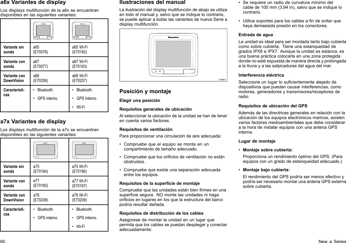 a6xVariantesdedisplayLosdisplaysmultifuncióndelaa6xseencuentrandisponiblesenlassiguientesvariantes:Variantesinsondaa65(E70076)a65Wi-Fi(E70162)Varianteconsondaa67(E70077)a67Wi-Fi(E70163)VarianteconDownVisiona68(E70206)a68Wi-Fi(E70207)Característi-cas•Bluetooth.•GPSinterno.•Bluetooth.•GPSinterno.•Wi-Fia7xVariantesdedisplayLosdisplaysmultifuncióndelaa7xseencuentrandisponiblesenlassiguientesvariantes:Variantesinsondaa75(E70164)a75Wi-Fi(E70166)Varianteconsondaa77(E70165)a77Wi-Fi(E70167)VarianteconDownVisiona78(E70208)a78Wi-Fi(E70209)Característi-cas•Bluetooth.•GPSinterno.•Bluetooth.•GPSinterno.•Wi-FiIlustracionesdelmanualLailustracióndeldisplaymultifuncióndeabajoseutilizaentodoelmanualy,salvoqueseindiquelocontrario,sepuedeaplicaratodaslasvariantesdenuevaSerieadisplaymultifunción.D12823-1PosiciónymontajeElegirunaposiciónRequisitosgeneralesdeubicaciónAlseleccionarlaubicacióndelaunidadsehandetenerencuentavariosfactores.RequisitosdeventilaciónParaproporcionarunacirculacióndeaireadecuada:•Compruebequeelequiposemontaenuncompartimientodetamañoadecuado.•Compruebequelosoriciosdeventilaciónnoestánobstruidos.•Compruebequeexisteunaseparaciónadecuadaentrelosequipos.RequisitosdelasuperciedemontajeCompruebequelasunidadesestánbienrmesenunasuperciesegura.NOmontelasunidadesnihagaoriciosenlugaresenlosquelaestructuradelbarcopodríaresultardañada.RequisitosdedistribucióndeloscablesAsegúresedemontarlaunidadenunlugarquepermitaqueloscablessepuedandesplegaryconectaradecuadamente:•Serequiereunradiodecurvaturamínimodelcablede100mm(3,94in),salvoqueseindiquelocontrario.•Utilicesoportesparaloscablesandeevitarquehayademasiadapresiónenlosconectores.EntradadeaguaLaunidadesidealparasermontadatantobajocubiertacomosobrecubierta.TieneunaestanqueidaddegradosIPX6eIPX7.Aunquelaunidadesestanca,esunabuenaprácticacolocarlaenunazonaprotegidadondenoestéexpuestademaneradirectayprolongadaalalluviayalassalpicadurasdelaguadelmar.InterferenciaeléctricaSeleccioneunlugarlosucientementealejadodedispositivosquepuedancausarinterferencias,comomotores,generadoresytransmisores/receptoresderadio.RequisitosdeubicacióndelGPSAdemásdelasdirectricesgeneralesenrelaciónconlaubicacióndelosequiposelectrónicosmarinos,existenvariosfactoresmedioambientalesquedebeconsideraralahoradeinstalarequiposconunaantenaGPSinterna.Lugardemontaje•Montajesobrecubierta:ProporcionaunrendimientoóptimodelGPS.(Paraequiposconungradodeestanqueidadadecuado.)•Montajebajocubierta:ElrendimientodelGPSpodríasermenosefectivoypodríasernecesariomontarunaantenaGPSexternasobrecubierta.60NewaSeries