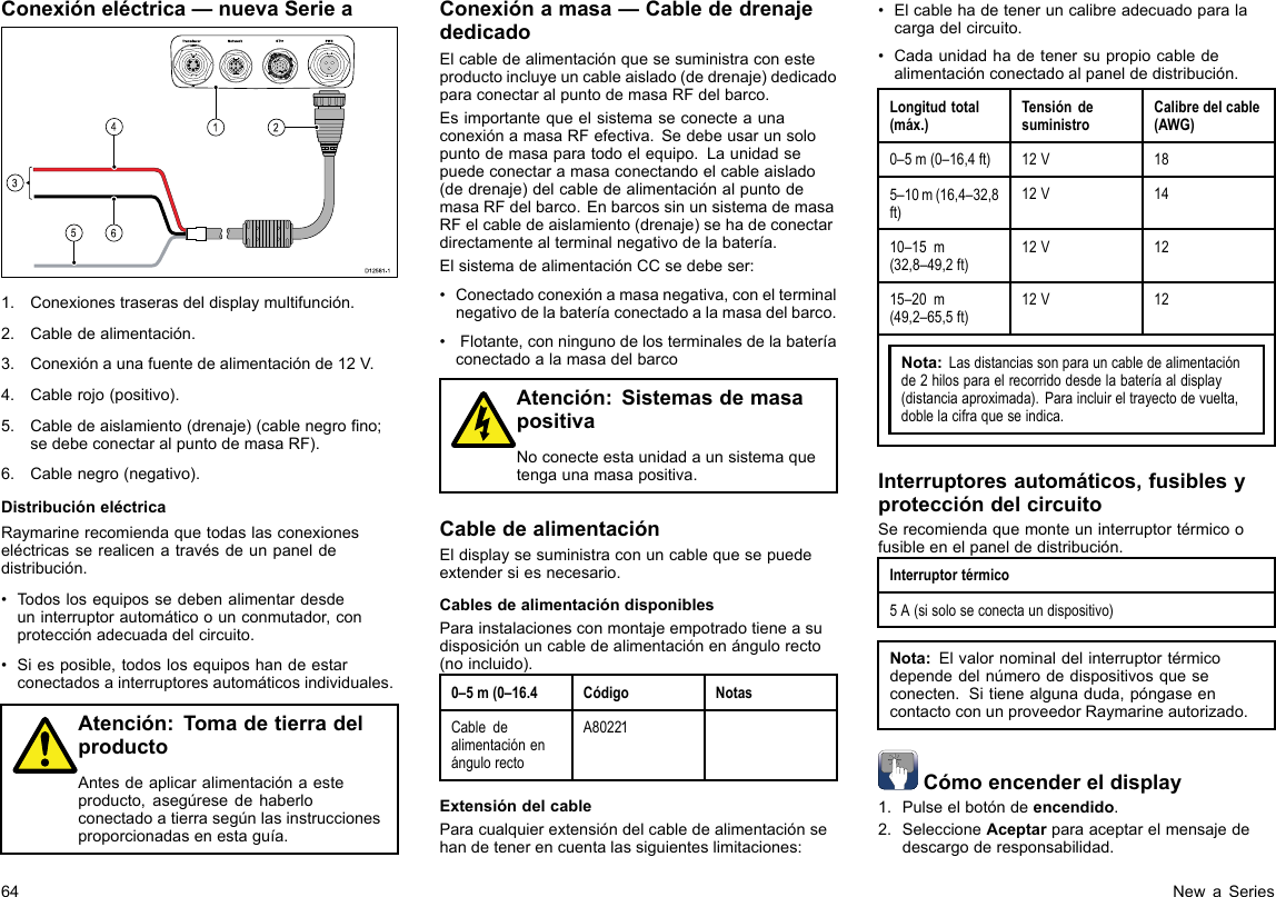 Conexióneléctrica—nuevaSeriea00000000000000000000000000000000000000162453D12 581 -11.Conexionestraserasdeldisplaymultifunción.2.Cabledealimentación.3.Conexiónaunafuentedealimentaciónde12V.4.Cablerojo(positivo).5.Cabledeaislamiento(drenaje)(cablenegrono;sedebeconectaralpuntodemasaRF).6.Cablenegro(negativo).DistribucióneléctricaRaymarinerecomiendaquetodaslasconexioneseléctricasserealicenatravésdeunpaneldedistribución.•Todoslosequipossedebenalimentardesdeuninterruptorautomáticoounconmutador,conprotecciónadecuadadelcircuito.•Siesposible,todoslosequiposhandeestarconectadosainterruptoresautomáticosindividuales.Atención:TomadetierradelproductoAntesdeaplicaralimentaciónaesteproducto,asegúresedehaberloconectadoatierrasegúnlasinstruccionesproporcionadasenestaguía.Conexiónamasa—CablededrenajededicadoElcabledealimentaciónquesesuministraconesteproductoincluyeuncableaislado(dedrenaje)dedicadoparaconectaralpuntodemasaRFdelbarco.EsimportantequeelsistemaseconecteaunaconexiónamasaRFefectiva.Sedebeusarunsolopuntodemasaparatodoelequipo.Launidadsepuedeconectaramasaconectandoelcableaislado(dedrenaje)delcabledealimentaciónalpuntodemasaRFdelbarco.EnbarcossinunsistemademasaRFelcabledeaislamiento(drenaje)sehadeconectardirectamentealterminalnegativodelabatería.ElsistemadealimentaciónCCsedebeser:•Conectadoconexiónamasanegativa,conelterminalnegativodelabateríaconectadoalamasadelbarco.•Flotante,conningunodelosterminalesdelabateríaconectadoalamasadelbarcoAtención:SistemasdemasapositivaNoconecteestaunidadaunsistemaquetengaunamasapositiva.CabledealimentaciónEldisplaysesuministraconuncablequesepuedeextendersiesnecesario.CablesdealimentacióndisponiblesParainstalacionesconmontajeempotradotieneasudisposiciónuncabledealimentaciónenángulorecto(noincluido).0–5m(0–16.4CódigoNotasCabledealimentaciónenángulorectoA80221ExtensióndelcableParacualquierextensióndelcabledealimentaciónsehandetenerencuentalassiguienteslimitaciones:•Elcablehadeteneruncalibreadecuadoparalacargadelcircuito.•Cadaunidadhadetenersupropiocabledealimentaciónconectadoalpaneldedistribución.Longitudtotal(máx.)TensióndesuministroCalibredelcable(AWG)0–5m(0–16,4ft)12V185–10m(16,4–32,8ft)12V1410–15m(32,8–49,2ft)12V1215–20m(49,2–65,5ft)12V12Nota:Lasdistanciassonparauncabledealimentaciónde2hilosparaelrecorridodesdelabateríaaldisplay(distanciaaproximada).Paraincluireltrayectodevuelta,doblelacifraqueseindica.Interruptoresautomáticos,fusiblesyproteccióndelcircuitoSerecomiendaquemonteuninterruptortérmicoofusibleenelpaneldedistribución.Interruptortérmico5A(sisoloseconectaundispositivo)Nota:Elvalornominaldelinterruptortérmicodependedelnúmerodedispositivosqueseconecten.Sitienealgunaduda,póngaseencontactoconunproveedorRaymarineautorizado.Cómoencendereldisplay1.Pulseelbotóndeencendido.2.SeleccioneAceptarparaaceptarelmensajededescargoderesponsabilidad.64NewaSeries