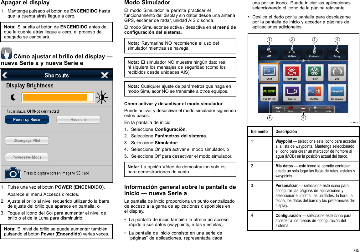 Apagareldisplay1.MantengapulsadoelbotóndeENCENDIDOhastaquelacuentaatrásllegueacero.Nota:SisueltaelbotóndeENCENDIDOantesdequelacuentaatrásllegueacero,elprocesodeapagadosecancelará.Cómoajustarelbrillodeldisplay—nuevaSerieaynuevaSeriee1.PulseunavezelbotónPOWER(ENCENDIDO).ApareceelmenúAccesosdirectos.2.Ajusteelbrilloalnivelrequeridoutilizandolabarradeajustedelbrilloqueapareceenpantalla,o3.ToqueeliconodelSolparaaumentarelniveldebrillooeldelaLunaparadisminuirlo.Nota:ElniveldebrillosepuedeaumentartambiénpulsandoelbotónPower(Encendido)variasveces.ModoSimuladorElmodoSimuladorlepermitepracticarelfuncionamientodeldisplaysindatosdesdeunaantenaGPS,escánerderadar,unidadAISosonda.ElmodoSimuladorseactiva/desactivaenelmenúdeconguracióndelsistema.Nota:RaymarineNOrecomiendaelusodelsimuladormientrassenavega.Nota:ElsimuladorNOmuestraningúndatoreal,nisiquieralosmensajesdeseguridad(comolosrecibidosdesdeunidadesAIS).Nota:CualquierajustedeparámetrosquehagaenmodoSimuladorNOsetransmiteaotrosequipos.CómoactivarydesactivarelmodosimuladorPuedeactivarydesactivarelmodosimuladorsiguiendoestospasos:Enlapantalladeinicio:1.SeleccioneConguración.2.SeleccioneParámetrosdelsistema.3.SeleccioneSimulador:.4.SeleccioneOnparaactivarelmodosimulador,o5.SeleccioneOffparadesactivarelmodosimulador.Nota:LaopciónVídeodedemostraciónsoloesparademostracionesdeventa.Informacióngeneralsobrelapantalladeinicio—nuevaSerieaLapantalladeinicioproporcionaunpuntocentralizadodeaccesoalagamadeaplicacionesdisponibleseneldisplay.•Lapantalladeiniciotambiénleofreceunaccesorápidoasusdatos(waypoints,rutasyestelas).•Lapantalladeinicioconsisteenunaseriede“páginas”deaplicaciones,representadacadaunaporunicono.Puedeiniciarlasaplicacionesseleccionandoeliconodelapáginarelevante.•Desliceeldedoporlapantallaparadesplazarseporlapantalladeinicioyaccederapáginasdeaplicacionesadicionales.123456D12580-2ElementoDescripción1Waypoint—seleccioneesteiconoparaaccederalalistadewaypoints.Mantengaseleccionadoeliconoparacrearunmarcadordehombrealagua(MOB)enlaposiciónactualdelbarco.2Misdatos—esteiconolepermitecontrolardesdeunsololugarlaslistasderutas,estelasywaypoints.3Personalizar—seleccioneesteiconoparacongurarlaspáginasdeaplicacionesyseleccionarelidioma,lasunidades,lahora,lafecha,losdatosdelbarcoylaspreferenciasdeldisplay.4Conguración—seleccioneesteiconoparaaccederalosmenúsdeconguracióndelsistema.65