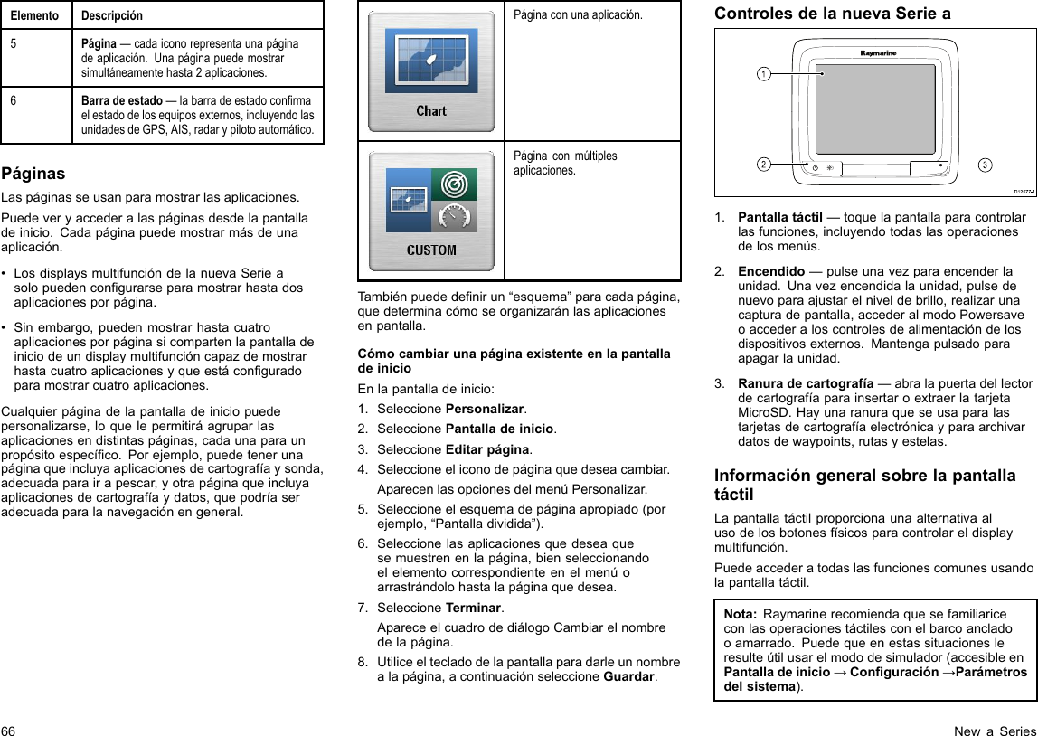 ElementoDescripción5Página—cadaiconorepresentaunapáginadeaplicación.Unapáginapuedemostrarsimultáneamentehasta2aplicaciones.6Barradeestado—labarradeestadoconrmaelestadodelosequiposexternos,incluyendolasunidadesdeGPS,AIS,radarypilotoautomático.PáginasLaspáginasseusanparamostrarlasaplicaciones.Puedeveryaccederalaspáginasdesdelapantalladeinicio.Cadapáginapuedemostrarmásdeunaaplicación.•LosdisplaysmultifuncióndelanuevaSerieasolopuedencongurarseparamostrarhastadosaplicacionesporpágina.•Sinembargo,puedenmostrarhastacuatroaplicacionesporpáginasicompartenlapantalladeiniciodeundisplaymultifuncióncapazdemostrarhastacuatroaplicacionesyqueestáconguradoparamostrarcuatroaplicaciones.Cualquierpáginadelapantalladeiniciopuedepersonalizarse,loquelepermitiráagruparlasaplicacionesendistintaspáginas,cadaunaparaunpropósitoespecíco.Porejemplo,puedetenerunapáginaqueincluyaaplicacionesdecartografíaysonda,adecuadaparairapescar,yotrapáginaqueincluyaaplicacionesdecartografíaydatos,quepodríaseradecuadaparalanavegaciónengeneral.Páginaconunaaplicación.Páginaconmúltiplesaplicaciones.Tambiénpuededenirun“esquema”paracadapágina,quedeterminacómoseorganizaránlasaplicacionesenpantalla.CómocambiarunapáginaexistenteenlapantalladeinicioEnlapantalladeinicio:1.SeleccionePersonalizar.2.SeleccionePantalladeinicio.3.SeleccioneEditarpágina.4.Seleccioneeliconodepáginaquedeseacambiar.AparecenlasopcionesdelmenúPersonalizar.5.Seleccioneelesquemadepáginaapropiado(porejemplo,“Pantalladividida”).6.Seleccionelasaplicacionesquedeseaquesemuestrenenlapágina,bienseleccionandoelelementocorrespondienteenelmenúoarrastrándolohastalapáginaquedesea.7.SeleccioneTerminar.ApareceelcuadrodediálogoCambiarelnombredelapágina.8.Utiliceeltecladodelapantallaparadarleunnombrealapágina,acontinuaciónseleccioneGuardar.ControlesdelanuevaSerieaD12 577 -13121.Pantallatáctil—toquelapantallaparacontrolarlasfunciones,incluyendotodaslasoperacionesdelosmenús.2.Encendido—pulseunavezparaencenderlaunidad.Unavezencendidalaunidad,pulsedenuevoparaajustarelniveldebrillo,realizarunacapturadepantalla,accederalmodoPowersaveoaccederaloscontrolesdealimentacióndelosdispositivosexternos.Mantengapulsadoparaapagarlaunidad.3.Ranuradecartografía—abralapuertadellectordecartografíaparainsertaroextraerlatarjetaMicroSD.Hayunaranuraqueseusaparalastarjetasdecartografíaelectrónicayparaarchivardatosdewaypoints,rutasyestelas.InformacióngeneralsobrelapantallatáctilLapantallatáctilproporcionaunaalternativaalusodelosbotonesfísicosparacontrolareldisplaymultifunción.Puedeaccederatodaslasfuncionescomunesusandolapantallatáctil.Nota:Raymarinerecomiendaquesefamiliariceconlasoperacionestáctilesconelbarcoancladooamarrado.Puedequeenestassituacionesleresulteútilusarelmododesimulador(accesibleenPantalladeinicio→Conguración→Parámetrosdelsistema).66NewaSeries