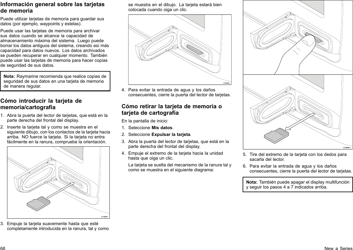 InformacióngeneralsobrelastarjetasdememoriaPuedeutilizartarjetasdememoriaparaguardarsusdatos(porejemplo,waypointsyestelas).Puedeusarlastarjetasdememoriaparaarchivarsusdatoscuandosealcancelacapacidaddealmacenamientomáximadelsistema.Luegopuedeborrarlosdatosantiguosdelsistema,creandoasímáscapacidadparadatosnuevos.Losdatosarchivadossepuedenrecuperarencualquiermomento.Tambiénpuedeusarlastarjetasdememoriaparahacercopiasdeseguridaddesusdatos.Nota:Raymarinerecomiendaquerealicecopiasdeseguridaddesusdatosenunatarjetadememoriademaneraregular.Cómointroducirlatarjetadememoria/cartografía1.Abralapuertadellectordetarjetas,queestáenlapartederechadelfrontaldeldisplay.2.Insertelatarjetatalycomosemuestraenelsiguientedibujo,conloscontactosdelatarjetahaciaarriba.NOfuercelatarjeta.Silatarjetanoentrafácilmenteenlaranura,compruebelaorientación.D12828-13.Empujelatarjetasuavementehastaqueestécompletamenteintroducidaenlaranura,talycomosemuestraeneldibujo.Latarjetaestarábiencolocadacuandooigaunclic.D12829-14.Paraevitarlaentradadeaguaylosdañosconsecuentes,cierrelapuertadellectordetarjetas.CómoretirarlatarjetadememoriaotarjetadecartografíaEnlapantalladeinicio:1.SeleccioneMisdatos.2.SeleccioneExpulsarlatarjeta.3.Abralapuertadellectordetarjetas,queestáenlapartederechadelfrontaldeldisplay.4.Empujeelextremodelatarjetahacialaunidadhastaqueoigaunclic.Latarjetasesueltadelmecanismodelaranuratalycomosemuestraenelsiguientediagrama:D12830-15.Tiredelextremodelatarjetaconlosdedosparasacarladellector.6.Paraevitarlaentradadeaguaylosdañosconsecuentes,cierrelapuertadellectordetarjetas.Nota:Tambiénpuedeapagareldisplaymultifunciónyseguirlospasos4a7indicadosarriba.68NewaSeries