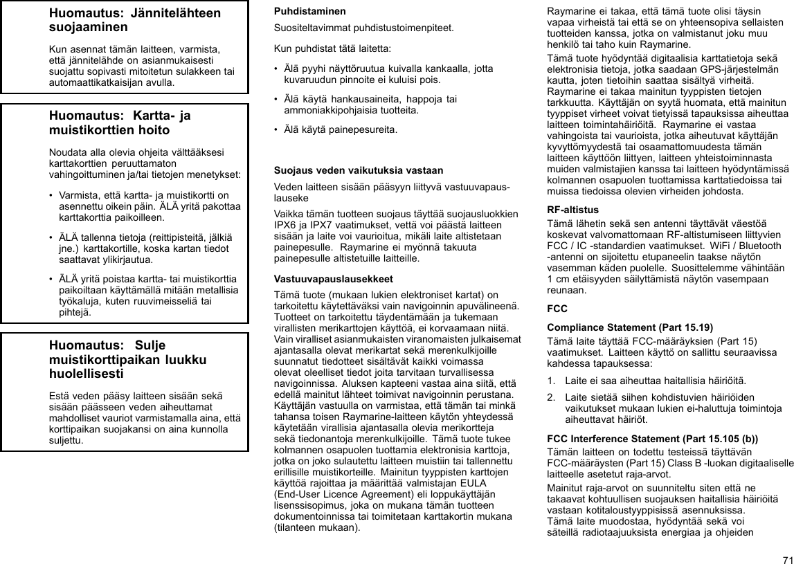 Huomautus:JännitelähteensuojaaminenKunasennattämänlaitteen,varmista,ettäjännitelähdeonasianmukaisestisuojattusopivastimitoitetunsulakkeentaiautomaattikatkaisijanavulla.Huomautus:Kartta-jamuistikorttienhoitoNoudataallaoleviaohjeitavälttääksesikarttakorttienperuuttamatonvahingoittuminenja/taitietojenmenetykset:•Varmista,ettäkartta-jamuistikorttionasennettuoikeinpäin.ÄLÄyritäpakottaakarttakorttiapaikoilleen.•ÄLÄtallennatietoja(reittipisteitä,jälkiäjne.)karttakortille,koskakartantiedotsaattavatylikirjautua.•ÄLÄyritäpoistaakartta-taimuistikorttiapaikoiltaankäyttämällämitäänmetallisiatyökaluja,kutenruuvimeisseliätaipihtejä.Huomautus:SuljemuistikorttipaikanluukkuhuolellisestiEstävedenpääsylaitteensisäänsekäsisäänpäässeenvedenaiheuttamatmahdollisetvauriotvarmistamallaaina,ettäkorttipaikansuojakansionainakunnollasuljettu.PuhdistaminenSuositeltavimmatpuhdistustoimenpiteet.Kunpuhdistattätälaitetta:•Äläpyyhinäyttöruutuakuivallakankaalla,jottakuvaruudunpinnoiteeikuluisipois.•Äläkäytähankausaineita,happojataiammoniakkipohjaisiatuotteita.•Äläkäytäpainepesureita.SuojausvedenvaikutuksiavastaanVedenlaitteensisäänpääsyynliittyvävastuuvapaus-lausekeVaikkatämäntuotteensuojaustäyttääsuojausluokkienIPX6jaIPX7vaatimukset,vettävoipäästälaitteensisäänjalaitevoivaurioitua,mikälilaitealtistetaanpainepesulle.Raymarineeimyönnätakuutapainepesullealtistetuillelaitteille.VastuuvapauslausekkeetTämätuote(mukaanlukienelektronisetkartat)ontarkoitettukäytettäväksivainnavigoinninapuvälineenä.Tuotteetontarkoitettutäydentämäänjatukemaanvirallistenmerikarttojenkäyttöä,eikorvaamaanniitä.Vainvirallisetasianmukaistenviranomaistenjulkaisematajantasallaolevatmerikartatsekämerenkulkijoillesuunnatuttiedotteetsisältävätkaikkivoimassaolevatoleellisettiedotjoitatarvitaanturvallisessanavigoinnissa.Aluksenkapteenivastaaainasiitä,ettäedellämainitutlähteettoimivatnavigoinninperustana.Käyttäjänvastuullaonvarmistaa,ettätämäntaiminkätahansatoisenRaymarine-laitteenkäytönyhteydessäkäytetäänvirallisiaajantasallaoleviamerikorttejasekätiedonantojamerenkulkijoille.Tämätuotetukeekolmannenosapuolentuottamiaelektronisiakarttoja,jotkaonjokosulautettulaitteenmuistiintaitallennettuerillisillemuistikorteille.MainituntyyppistenkarttojenkäyttöärajoittaajamäärittäävalmistajanEULA(End-UserLicenceAgreement)eliloppukäyttäjänlisenssisopimus,jokaonmukanatämäntuotteendokumentoinnissataitoimitetaankarttakortinmukana(tilanteenmukaan).Raymarineeitakaa,ettätämätuoteolisitäysinvapaavirheistätaiettäseonyhteensopivasellaistentuotteidenkanssa,jotkaonvalmistanutjokumuuhenkilötaitahokuinRaymarine.Tämätuotehyödyntäädigitaalisiakarttatietojasekäelektronisiatietoja,jotkasaadaanGPS-järjestelmänkautta,jotentietoihinsaattaasisältyävirheitä.Raymarineeitakaamainituntyyppistentietojentarkkuutta.Käyttäjänonsyytähuomata,ettämainituntyyppisetvirheetvoivattietyissätapauksissaaiheuttaalaitteentoimintahäiriöitä.Raymarineeivastaavahingoistataivaurioista,jotkaaiheutuvatkäyttäjänkyvyttömyydestätaiosaamattomuudestatämänlaitteenkäyttöönliittyen,laitteenyhteistoiminnastamuidenvalmistajienkanssatailaitteenhyödyntämissäkolmannenosapuolentuottamissakarttatiedoissataimuissatiedoissaolevienvirheidenjohdosta.RF-altistusTämälähetinsekäsenantennitäyttävätväestöäkoskevatvalvomattomaanRF-altistumiseenliittyvienFCC/IC-standardienvaatimukset.WiFi/Bluetooth-antennionsijoitettuetupaneelintaaksenäytönvasemmankädenpuolelle.Suosittelemmevähintään1cmetäisyydensäilyttämistänäytönvasempaanreunaan.FCCComplianceStatement(Part15.19)TämälaitetäyttääFCC-määräyksien(Part15)vaatimukset.Laitteenkäyttöonsallittuseuraavissakahdessatapauksessa:1.Laiteeisaaaiheuttaahaitallisiahäiriöitä.2.Laitesietääsiihenkohdistuvienhäiriöidenvaikutuksetmukaanlukienei-haluttujatoimintojaaiheuttavathäiriöt.FCCInterferenceStatement(Part15.105(b))TämänlaitteenontodettutesteissätäyttävänFCC-määräysten(Part15)ClassB-luokandigitaalisellelaitteelleasetetutraja-arvot.Mainitutraja-arvotonsuunniteltusitenettänetakaavatkohtuullisensuojauksenhaitallisiahäiriöitävastaankotitaloustyyppisissäasennuksissa.Tämälaitemuodostaa,hyödyntääsekävoisäteilläradiotaajuuksistaenergiaajaohjeiden71