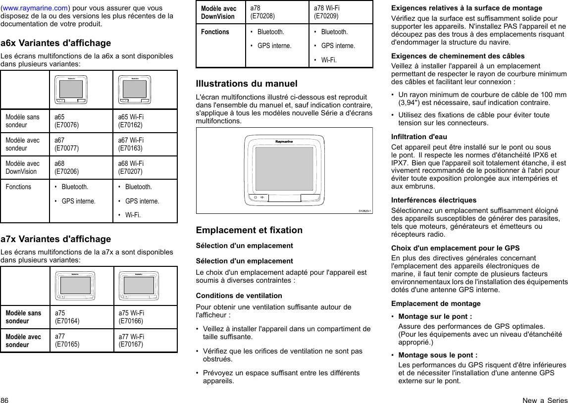 (www.raymarine.com)pourvousassurerquevousdisposezdelaoudesversionslesplusrécentesdeladocumentationdevotreproduit.a6xVariantesd&apos;afchageLesécransmultifonctionsdelaa6xasontdisponiblesdansplusieursvariantes:Modèlesanssondeura65(E70076)a65Wi-Fi(E70162)Modèleavecsondeura67(E70077)a67Wi-Fi(E70163)ModèleavecDownVisiona68(E70206)a68Wi-Fi(E70207)Fonctions•Bluetooth.•GPSinterne.•Bluetooth.•GPSinterne.•Wi-Fi.a7xVariantesd&apos;afchageLesécransmultifonctionsdelaa7xasontdisponiblesdansplusieursvariantes:Modèlesanssondeura75(E70164)a75Wi-Fi(E70166)Modèleavecsondeura77(E70165)a77Wi-Fi(E70167)ModèleavecDownVisiona78(E70208)a78Wi-Fi(E70209)Fonctions•Bluetooth.•GPSinterne.•Bluetooth.•GPSinterne.•Wi-Fi.IllustrationsdumanuelL&apos;écranmultifonctionsillustréci-dessousestreproduitdansl&apos;ensembledumanuelet,saufindicationcontraire,s&apos;appliqueàtouslesmodèlesnouvelleSériead&apos;écransmultifonctions.D12823-1EmplacementetxationSélectiond&apos;unemplacementSélectiond&apos;unemplacementLechoixd&apos;unemplacementadaptépourl&apos;appareilestsoumisàdiversescontraintes:ConditionsdeventilationPourobteniruneventilationsufsanteautourdel&apos;afcheur:•Veillezàinstallerl&apos;appareildansuncompartimentdetaillesufsante.•Vériezquelesoricesdeventilationnesontpasobstrués.•Prévoyezunespacesufsantentrelesdifférentsappareils.ExigencesrelativesàlasurfacedemontageVériezquelasurfaceestsufsammentsolidepoursupporterlesappareils.N&apos;installezPASl&apos;appareiletnedécoupezpasdestrousàdesemplacementsrisquantd&apos;endommagerlastructuredunavire.ExigencesdecheminementdescâblesVeillezàinstallerl&apos;appareilàunemplacementpermettantderespecterlerayondecourbureminimumdescâblesetfacilitantleurconnexion:•Unrayonminimumdecourburedecâblede100mm(3,94&quot;)estnécessaire,saufindicationcontraire.•Utilisezdesxationsdecâblepourévitertoutetensionsurlesconnecteurs.Inltrationd&apos;eauCetappareilpeutêtreinstallésurlepontousouslepont.Ilrespectelesnormesd&apos;étanchéitéIPX6etIPX7.Bienquel&apos;appareilsoittotalementétanche,ilestvivementrecommandédelepositionneràl&apos;abripourévitertouteexpositionprolongéeauxintempériesetauxembruns.InterférencesélectriquesSélectionnezunemplacementsufsammentéloignédesappareilssusceptiblesdegénérerdesparasites,telsquemoteurs,générateursetémetteursourécepteursradio.Choixd&apos;unemplacementpourleGPSEnplusdesdirectivesgénéralesconcernantl&apos;emplacementdesappareilsélectroniquesdemarine,ilfauttenircomptedeplusieursfacteursenvironnementauxlorsdel&apos;installationdeséquipementsdotésd&apos;uneantenneGPSinterne.Emplacementdemontage•Montagesurlepont:AssuredesperformancesdeGPSoptimales.(Pourleséquipementsavecunniveaud&apos;étanchéitéapproprié.)•Montagesouslepont:LesperformancesduGPSrisquentd&apos;êtreinférieuresetdenécessiterl&apos;installationd&apos;uneantenneGPSexternesurlepont.86NewaSeries