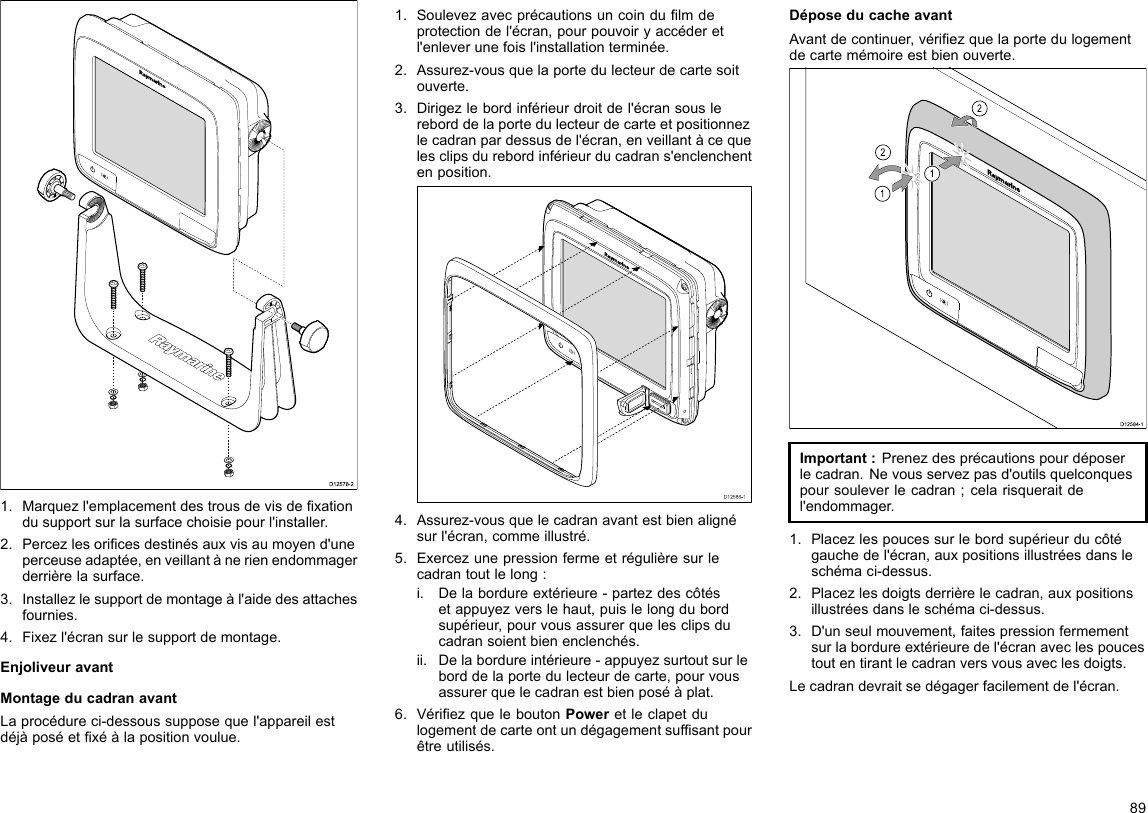 D12578-21.Marquezl&apos;emplacementdestrousdevisdexationdusupportsurlasurfacechoisiepourl&apos;installer.2.Percezlesoricesdestinésauxvisaumoyend&apos;uneperceuseadaptée,enveillantànerienendommagerderrièrelasurface.3.Installezlesupportdemontageàl&apos;aidedesattachesfournies.4.Fixezl&apos;écransurlesupportdemontage.EnjoliveuravantMontageducadranavantLaprocédureci-dessoussupposequel&apos;appareilestdéjàposéetxéàlapositionvoulue.1.Soulevezavecprécautionsuncoindulmdeprotectiondel&apos;écran,pourpouvoiryaccéderetl&apos;enleverunefoisl&apos;installationterminée.2.Assurez-vousquelaportedulecteurdecartesoitouverte.3.Dirigezlebordinférieurdroitdel&apos;écransouslereborddelaportedulecteurdecarteetpositionnezlecadranpardessusdel&apos;écran,enveillantàcequelesclipsdurebordinférieurducadrans&apos;enclenchentenposition.D12586-14.Assurez-vousquelecadranavantestbienalignésurl&apos;écran,commeillustré.5.Exercezunepressionfermeetrégulièresurlecadrantoutlelong:i.Delabordureextérieure-partezdescôtésetappuyezverslehaut,puislelongdubordsupérieur,pourvousassurerquelesclipsducadransoientbienenclenchés.ii.Delabordureintérieure-appuyezsurtoutsurleborddelaportedulecteurdecarte,pourvousassurerquelecadranestbienposéàplat.6.VériezqueleboutonPoweretleclapetdulogementdecarteontundégagementsufsantpourêtreutilisés.DéposeducacheavantAvantdecontinuer,vériezquelaportedulogementdecartemémoireestbienouverte.D12584-1011222212121212Important:Prenezdesprécautionspourdéposerlecadran.Nevousservezpasd&apos;outilsquelconquespoursouleverlecadran;celarisqueraitdel&apos;endommager.1.Placezlespoucessurlebordsupérieurducôtégauchedel&apos;écran,auxpositionsillustréesdansleschémaci-dessus.2.Placezlesdoigtsderrièrelecadran,auxpositionsillustréesdansleschémaci-dessus.3.D&apos;unseulmouvement,faitespressionfermementsurlabordureextérieuredel&apos;écranaveclespoucestoutentirantlecadranversvousaveclesdoigts.Lecadrandevraitsedégagerfacilementdel&apos;écran.89