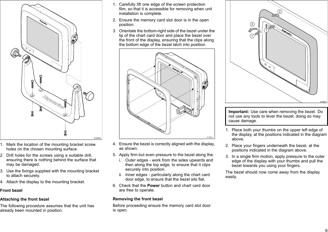 D12578-21.Markthelocationofthemountingbracketscrewholesonthechosenmountingsurface.2.Drillholesforthescrewsusingasuitabledrill,ensuringthereisnothingbehindthesurfacethatmaybedamaged.3.Usethexingssuppliedwiththemountingbrackettoattachsecurely.4.Attachthedisplaytothemountingbracket.FrontbezelAttachingthefrontbezelThefollowingprocedureassumesthattheunithasalreadybeenmountedinposition.1.Carefullyliftoneedgeofthescreenprotectionlm,sothatitisaccessibleforremovingwhenunitinstallationiscomplete.2.Ensurethememorycardslotdoorisintheopenposition.3.Orientatethebottom-rightsideofthebezelunderthelipofthechartcarddoorandplacethebezeloverthefrontofthedisplay,ensuringthattheclipsalongthebottomedgeofthebezellatchintoposition.D12586-14.Ensurethebezeliscorrectlyalignedwiththedisplay,asshown.5.Applyrmbutevenpressuretothebezelalongthe:i.Outeredges-workfromthesidesupwardsandthenalongthetopedge,toensurethatitclipssecurelyintoposition.ii.Inneredges-particularlyalongthechartcarddooredge,toensurethatthebezelsitsat.6.CheckthatthePowerbuttonandchartcarddoorarefreetooperate.RemovingthefrontbezelBeforeproceedingensurethememorycardslotdoorisopen.D12584-1011222212121212Important:Usecarewhenremovingthebezel.Donotuseanytoolstoleverthebezel;doingsomaycausedamage.1.Placebothyourthumbsontheupperleftedgeofthedisplay,atthepositionsindicatedinthediagramabove.2.Placeyourngersunderneaththebezel,atthepositionsindicatedinthediagramabove.3.Inasinglermmotion,applypressuretotheouteredgeofthedisplaywithyourthumbsandpullthebezeltowardsyouusingyourngers.Thebezelshouldnowcomeawayfromthedisplayeasily.9
