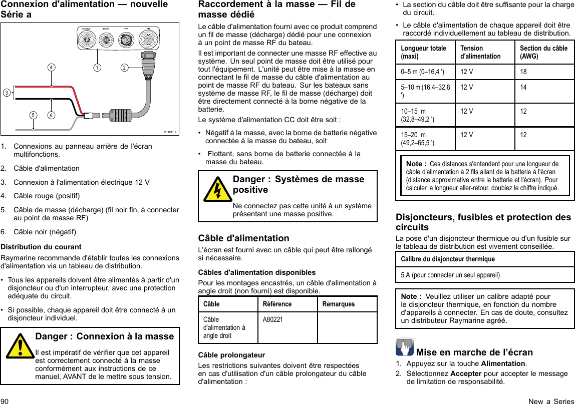 Connexiond&apos;alimentation—nouvelleSériea00000000000000000000000000000000000000162453D12 581 -11.Connexionsaupanneauarrièredel&apos;écranmultifonctions.2.Câbled&apos;alimentation3.Connexionàl&apos;alimentationélectrique12V4.Câblerouge(positif)5.Câbledemasse(décharge)(lnoirn,àconnecteraupointdemasseRF)6.Câblenoir(négatif)DistributionducourantRaymarinerecommanded&apos;établirtouteslesconnexionsd&apos;alimentationviauntableaudedistribution.•Touslesappareilsdoiventêtrealimentésàpartird&apos;undisjoncteuroud&apos;uninterrupteur,avecuneprotectionadéquateducircuit.•Sipossible,chaqueappareildoitêtreconnectéàundisjoncteurindividuel.Danger:ConnexionàlamasseIlestimpératifdevérierquecetappareilestcorrectementconnectéàlamasseconformémentauxinstructionsdecemanuel,AVANTdelemettresoustension.Raccordementàlamasse—FildemassedédiéLecâbled&apos;alimentationfourniavecceproduitcomprendunldemasse(décharge)dédiépouruneconnexionàunpointdemasseRFdubateau.IlestimportantdeconnecterunemasseRFeffectiveausystème.Unseulpointdemassedoitêtreutilisépourtoutl&apos;équipement.L&apos;unitépeutêtremiseàlamasseenconnectantleldemasseducâbled&apos;alimentationaupointdemasseRFdubateau.SurlesbateauxsanssystèmedemasseRF,leldemasse(décharge)doitêtredirectementconnectéàlabornenégativedelabatterie.Lesystèmed&apos;alimentationCCdoitêtresoit:•Négatifàlamasse,aveclabornedebatterienégativeconnectéeàlamassedubateau,soit•Flottant,sansbornedebatterieconnectéeàlamassedubateau.Danger:SystèmesdemassepositiveNeconnectezpascetteunitéàunsystèmeprésentantunemassepositive.Câbled&apos;alimentationL&apos;écranestfourniavecuncâblequipeutêtrerallongésinécessaire.Câblesd&apos;alimentationdisponiblesPourlesmontagesencastrés,uncâbled&apos;alimentationàangledroit(nonfourni)estdisponible.CâbleRéférenceRemarquesCâbled&apos;alimentationàangledroitA80221CâbleprolongateurLesrestrictionssuivantesdoiventêtrerespectéesencasd&apos;utilisationd&apos;uncâbleprolongateurducâbled&apos;alimentation:•Lasectionducâbledoitêtresufsantepourlachargeducircuit.•Lecâbled&apos;alimentationdechaqueappareildoitêtreraccordéindividuellementautableaudedistribution.Longueurtotale(maxi)Tensiond&apos;alimentationSectionducâble(AWG)0–5m(0–16,4&apos;)12V185–10m(16,4–32,8&apos;)12V1410–15m(32,8–49,2&apos;)12V1215–20m(49,2–65,5&apos;)12V12Note:Cesdistancess&apos;entendentpourunelongueurdecâbled&apos;alimentationà2lsallantdelabatterieàl&apos;écran(distanceapproximativeentrelabatterieetl&apos;écran).Pourcalculerlalongueuraller-retour,doublezlechiffreindiqué.Disjoncteurs,fusiblesetprotectiondescircuitsLaposed&apos;undisjoncteurthermiqueoud&apos;unfusiblesurletableaudedistributionestvivementconseillée.Calibredudisjoncteurthermique5A(pourconnecterunseulappareil)Note:Veuillezutiliseruncalibreadaptépourledisjoncteurthermique,enfonctiondunombred&apos;appareilsàconnecter.Encasdedoute,consultezundistributeurRaymarineagréé.Miseenmarchedel’écran1.AppuyezsurlatoucheAlimentation.2.SélectionnezAccepterpouraccepterlemessagedelimitationderesponsabilité.90NewaSeries