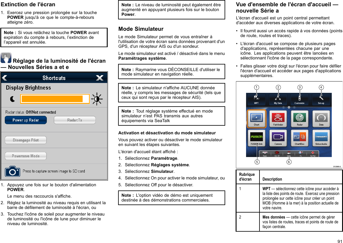 Extinctiondel&apos;écran1.ExercezunepressionprolongéesurlatouchePOWERjusqu&apos;àcequelecompte-à-reboursatteignezéro.Note:SivousrelâchezlatouchePOWERavantexpirationducompteàrebours,l’extinctiondel’appareilestannulée.Réglagedelaluminositédel&apos;écran—NouvellesSériesaete1.Appuyezunefoissurleboutond&apos;alimentationPOWER.Lemenudesraccourciss&apos;afche.2.Réglezlaluminositéauniveaurequisenutilisantlabarrededélementdeluminositéàl&apos;écran,ou3.Touchezl&apos;icônedesoleilpouraugmenterleniveaudeluminositéoul&apos;icônedelunepourdiminuerleniveaudeluminosité.Note:LeniveaudeluminositépeutégalementêtreaugmentéenappuyantplusieursfoissurleboutonPower.ModeSimulateurLemodeSimulateurpermetdevousentraîneràl&apos;utilisationdevotreécransansdonnéesprovenantd&apos;unGPS,d&apos;unrécepteurAISoud&apos;unsondeur.Lemodesimulateurestactivé/désactivédanslemenuParamétragessystème.Note:RaymarinevousDÉCONSEILLEd&apos;utiliserlemodesimulateurennavigationréelle.Note:Lesimulateurn&apos;afcheAUCUNEdonnéeréelle,ycomprislesmessagesdesécurité(telsqueceuxquisontreçusparlerécepteurAIS).Note:Toutréglagesystèmeeffectuéenmodesimulateurn’estPAStransmisauxautreséquipementsviaSeaTalkActivationetdésactivationdumodesimulateurVouspouvezactiveroudésactiverlemodesimulateurensuivantlesétapessuivantes.L&apos;écrand&apos;accueilétantafché:1.SélectionnezParamétrage.2.SélectionnezRéglagessystème.3.SélectionnezSimulateur.4.SélectionnezOnpouractiverlemodesimulateur,ou5.SélectionnezOffpourledésactiver.Note:L&apos;optionvidéodedémoestuniquementdestinéeàdesdémonstrationscommerciales.Vued&apos;ensembledel&apos;écrand&apos;accueil—nouvelleSérieaL&apos;écrand&apos;accueilestunpointcentralpermettantd&apos;accéderauxdiversesapplicationsdevotreécran.•Ilfournitaussiunaccèsrapideàvosdonnées(pointsderoute,routesettraces).•L&apos;écrand&apos;accueilsecomposedeplusieurspagesd&apos;applications,représentéeschacuneparuneicône.Lesapplicationspeuventêtrelancéesensélectionnantl&apos;icônedelapagecorrespondante.•Faitesglisservotredoigtsurl&apos;écranpourfairedélerl&apos;écrand&apos;accueiletaccéderauxpagesd&apos;applicationssupplémentaires.123456D12580-2Rubriqued&apos;écranDescription1WPT—sélectionnezcetteicônepouraccéderàlalistedespointsderoute.ExercezunepressionprolongéesurcetteicônepourcréerunpointMOB(Hommeàlamer)àlapositionactuelledevotrenavire.2Mesdonnées—cetteicônepermetdegérervoslistesderoutes,tracesetpointsderoutedefaçoncentrale.91