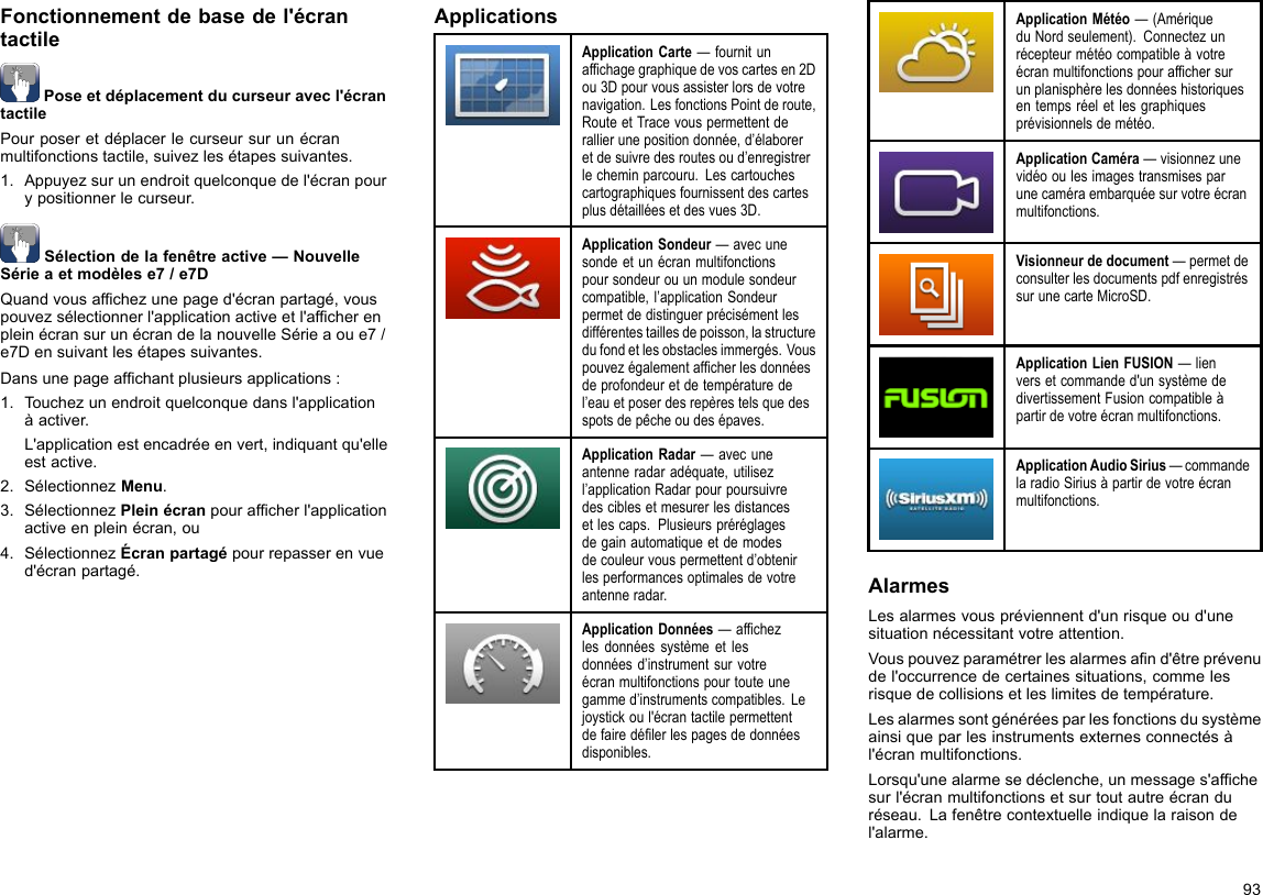 Fonctionnementdebasedel&apos;écrantactilePoseetdéplacementducurseuravecl&apos;écrantactilePourposeretdéplacerlecurseursurunécranmultifonctionstactile,suivezlesétapessuivantes.1.Appuyezsurunendroitquelconquedel&apos;écranpourypositionnerlecurseur.Sélectiondelafenêtreactive—NouvelleSérieaetmodèlese7/e7DQuandvousafchezunepaged&apos;écranpartagé,vouspouvezsélectionnerl&apos;applicationactiveetl&apos;afcherenpleinécransurunécrandelanouvelleSérieaoue7/e7Densuivantlesétapessuivantes.Dansunepageafchantplusieursapplications:1.Touchezunendroitquelconquedansl&apos;applicationàactiver.L&apos;applicationestencadréeenvert,indiquantqu&apos;elleestactive.2.SélectionnezMenu.3.SélectionnezPleinécranpourafcherl&apos;applicationactiveenpleinécran,ou4.SélectionnezÉcranpartagépourrepasserenvued&apos;écranpartagé.ApplicationsApplicationCarte—fournitunafchagegraphiquedevoscartesen2Dou3Dpourvousassisterlorsdevotrenavigation.LesfonctionsPointderoute,RouteetTracevouspermettentderallierunepositiondonnée,d’élaboreretdesuivredesroutesoud’enregistrerlecheminparcouru.Lescartouchescartographiquesfournissentdescartesplusdétailléesetdesvues3D.ApplicationSondeur—avecunesondeetunécranmultifonctionspoursondeurouunmodulesondeurcompatible,l’applicationSondeurpermetdedistinguerprécisémentlesdifférentestaillesdepoisson,lastructuredufondetlesobstaclesimmergés.Vouspouvezégalementafcherlesdonnéesdeprofondeuretdetempératuredel’eauetposerdesrepèrestelsquedesspotsdepêcheoudesépaves.ApplicationRadar—avecuneantenneradaradéquate,utilisezl’applicationRadarpourpoursuivredesciblesetmesurerlesdistancesetlescaps.Plusieurspréréglagesdegainautomatiqueetdemodesdecouleurvouspermettentd’obtenirlesperformancesoptimalesdevotreantenneradar.ApplicationDonnées—afchezlesdonnéessystèmeetlesdonnéesd’instrumentsurvotreécranmultifonctionspourtouteunegammed’instrumentscompatibles.Lejoystickoul&apos;écrantactilepermettentdefairedélerlespagesdedonnéesdisponibles.ApplicationMétéo—(AmériqueduNordseulement).Connectezunrécepteurmétéocompatibleàvotreécranmultifonctionspourafchersurunplanisphèrelesdonnéeshistoriquesentempsréeletlesgraphiquesprévisionnelsdemétéo.ApplicationCaméra—visionnezunevidéooulesimagestransmisesparunecaméraembarquéesurvotreécranmultifonctions.Visionneurdedocument—permetdeconsulterlesdocumentspdfenregistréssurunecarteMicroSD.ApplicationLienFUSION—lienversetcommanded&apos;unsystèmededivertissementFusioncompatibleàpartirdevotreécranmultifonctions.ApplicationAudioSirius—commandelaradioSiriusàpartirdevotreécranmultifonctions.AlarmesLesalarmesvouspréviennentd&apos;unrisqueoud&apos;unesituationnécessitantvotreattention.Vouspouvezparamétrerlesalarmesand&apos;êtreprévenudel&apos;occurrencedecertainessituations,commelesrisquedecollisionsetleslimitesdetempérature.Lesalarmessontgénéréesparlesfonctionsdusystèmeainsiqueparlesinstrumentsexternesconnectésàl&apos;écranmultifonctions.Lorsqu&apos;unealarmesedéclenche,unmessages&apos;afchesurl&apos;écranmultifonctionsetsurtoutautreécranduréseau.Lafenêtrecontextuelleindiquelaraisondel&apos;alarme.93