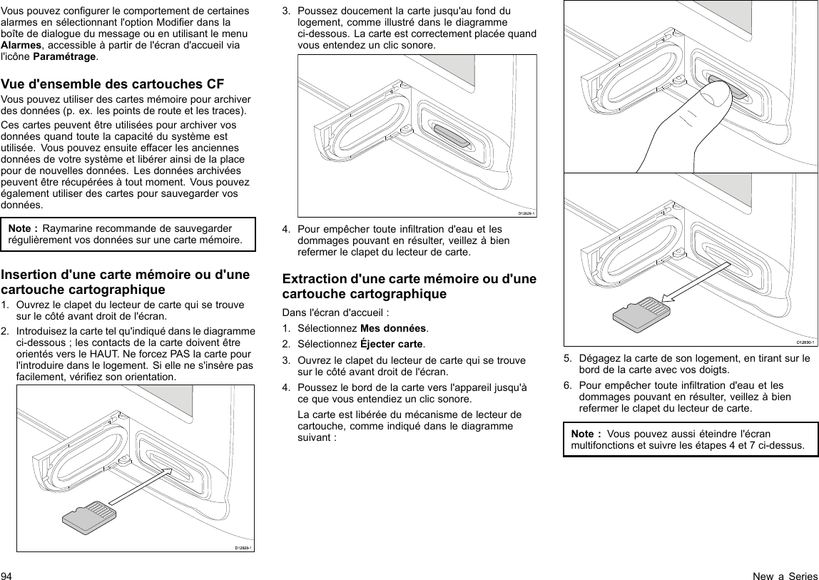 Vouspouvezcongurerlecomportementdecertainesalarmesensélectionnantl&apos;optionModierdanslaboîtededialoguedumessageouenutilisantlemenuAlarmes,accessibleàpartirdel&apos;écrand&apos;accueilvial&apos;icôneParamétrage.Vued&apos;ensembledescartouchesCFVouspouvezutiliserdescartesmémoirepourarchiverdesdonnées(p.ex.lespointsderouteetlestraces).Cescartespeuventêtreutiliséespourarchivervosdonnéesquandtoutelacapacitédusystèmeestutilisée.Vouspouvezensuiteeffacerlesanciennesdonnéesdevotresystèmeetlibérerainsidelaplacepourdenouvellesdonnées.Lesdonnéesarchivéespeuventêtrerécupéréesàtoutmoment.Vouspouvezégalementutiliserdescartespoursauvegardervosdonnées.Note:Raymarinerecommandedesauvegarderrégulièrementvosdonnéessurunecartemémoire.Insertiond&apos;unecartemémoireoud&apos;unecartouchecartographique1.Ouvrezleclapetdulecteurdecartequisetrouvesurlecôtéavantdroitdel&apos;écran.2.Introduisezlacartetelqu&apos;indiquédanslediagrammeci-dessous;lescontactsdelacartedoiventêtreorientésversleHAUT.NeforcezPASlacartepourl&apos;introduiredanslelogement.Siellenes&apos;insèrepasfacilement,vériezsonorientation.D12828-13.Poussezdoucementlacartejusqu&apos;aufonddulogement,commeillustrédanslediagrammeci-dessous.Lacarteestcorrectementplacéequandvousentendezunclicsonore.D12829-14.Pourempêchertouteinltrationd&apos;eauetlesdommagespouvantenrésulter,veillezàbienrefermerleclapetdulecteurdecarte.Extractiond&apos;unecartemémoireoud&apos;unecartouchecartographiqueDansl&apos;écrand&apos;accueil:1.SélectionnezMesdonnées.2.SélectionnezÉjectercarte.3.Ouvrezleclapetdulecteurdecartequisetrouvesurlecôtéavantdroitdel&apos;écran.4.Poussezleborddelacarteversl&apos;appareiljusqu&apos;àcequevousentendiezunclicsonore.Lacarteestlibéréedumécanismedelecteurdecartouche,commeindiquédanslediagrammesuivant:D12830-15.Dégagezlacartedesonlogement,entirantsurleborddelacarteavecvosdoigts.6.Pourempêchertouteinltrationd&apos;eauetlesdommagespouvantenrésulter,veillezàbienrefermerleclapetdulecteurdecarte.Note:Vouspouvezaussiéteindrel&apos;écranmultifonctionsetsuivrelesétapes4et7ci-dessus.94NewaSeries