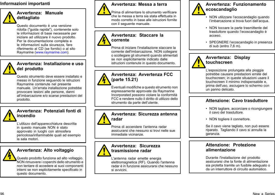 InformazioniimportantiAvvertenza:ManualedettagliatoQuestodocumentoèunaversioneridotta(&quot;guidarapida&quot;),contenentesololeinformazionidibasenecessarieperiniziareadutilizzareilnuovoprodotto.Perladocumentazionecompletaeleinformazionisullasicurezza,fareriferimentoalCD(sefornito)oalsitoRaymarine(www.raymarine.com).Avvertenza:InstallazioneeusodelprodottoQuestostrumentodeveessereinstallatoemessoinfunzioneseguendoleistruzioniRaymarinecontenutenelpresentemanuale.Un’erratainstallazionepotrebbeprovocarelesioniallepersone,danniall’imbarcazionee/oscarseprestazionidelprodotto.Avvertenza:PotenzialifontidiincendioL’utilizzodell’apparecchiaturadescrittainquestomanualeNONèstatoapprovatoinluoghiconatmosferapericolosa/inammabilequaliadesempiolasalamotori.Avvertenza:AltovoltaggioQuestoprodottofunzionaadaltovoltaggio.NONrimuovereicoperchidellostrumentoenontentarediaccedereaisuoicomponentiinternisenonesplicitamentespecicatoinquestodocumento.Avvertenza:MessaaterraPrimadialimentarelostrumentovericarechelamessaaterrasiastataeffettuatainmodocorrettoinbasealleistruzioniforniteconilseguentemanuale.Avvertenza:StaccarelacorrentePrimadiiniziarel&apos;installazionestaccarelacorrentedell&apos;imbarcazione.NONcollegareoscollegareglistrumentiquandoalimentatisenonesplicitamenteindicatodalleistruzionicontenuteinquestodocumento.Avvertenza:AvvertenzaFCC(parte15.21)EventualimodicheaquestostrumentononespressamenteapprovatedaRaymarineIncorporatedpossonoviolarelaconformitàFCCerenderenulloildirittodiutilizzodellostrumentodapartedell’utente.Avvertenza:SicurezzaantennaradarPrimadiaccenderel&apos;antennaradarassicurarsichenessunositrovinellesueimmediatevicinanze.Avvertenza:SicurezzatrasmissioneradarL&apos;antennaradaremetteenergiaelettromagnetica(RF).Quandol&apos;antennaradarèinfunzioneassicurarsichenessunosiavvicini.Avvertenza:Funzionamentoecoscandaglio•NONutilizzarel’ecoscandaglioquandol’imbarcazionesitrovafuoridall’acqua.•NONtoccarelapartetrasmittentedeltrasduttorequandol’ecoscandaglioèacceso.•SPEGNEREl’ecoscandaglioinpresenzadisub(entro7,6m).Avvertenza:DisplaytouchscreenL&apos;esposizioneprolungataallapioggiapotrebbecausareprestazionierratedeltouchscreen;inquestesituazioniusareiltouchscreenilminimoindispensabilee,primadell&apos;uso,asciugareloschermoconunpannodelicato.Attenzione:Cavotrasduttore•NONtagliare,accorciareoricongiungereilcavodeltrasduttore.•NONtogliereilconnettore.Seilcavovienetagliato,nonpuòessereriparato.Tagliandoilcavosiannullalagaranzia.Attenzione:ProtezionealimentazioneDurantel&apos;installazionedelprodottoassicurarsichelafontedialimentazionesiaprotettatramiteunfusibileadeguatoodauninterruttoredicircuitoautomatico.96NewaSeries