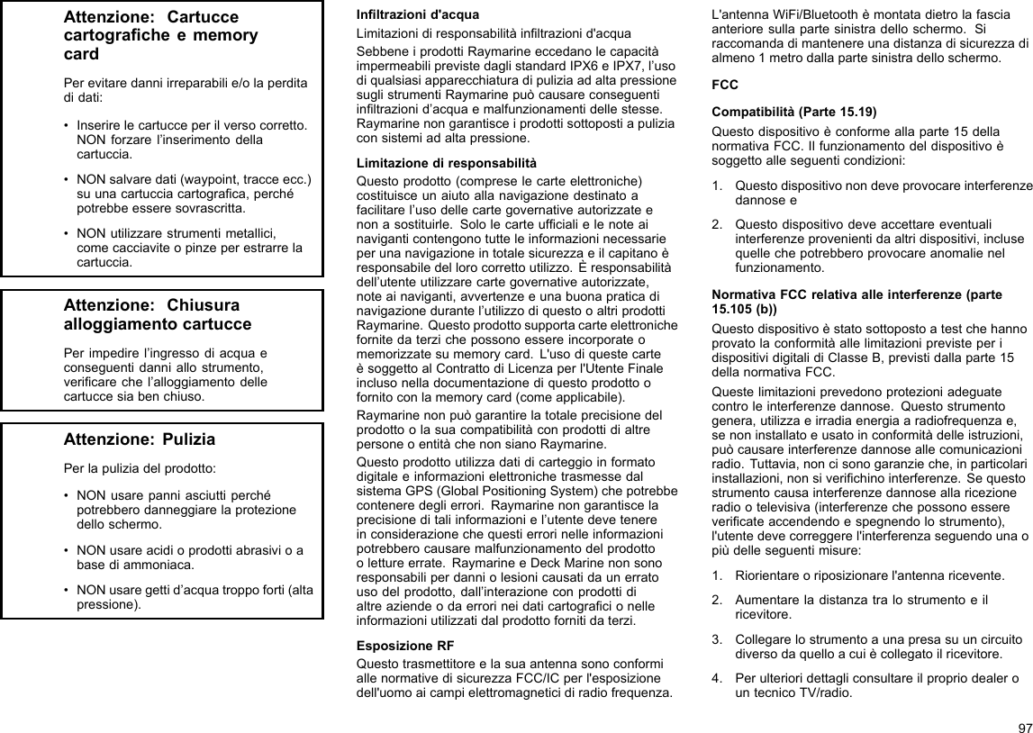 Attenzione:CartuccecartogracheememorycardPerevitaredanniirreparabilie/olaperditadidati:•Inserirelecartucceperilversocorretto.NONforzarel’inserimentodellacartuccia.•NONsalvaredati(waypoint,tracceecc.)suunacartucciacartograca,perchépotrebbeesseresovrascritta.•NONutilizzarestrumentimetallici,comecacciaviteopinzeperestrarrelacartuccia.Attenzione:ChiusuraalloggiamentocartuccePerimpedirel’ingressodiacquaeconseguentidanniallostrumento,vericarechel’alloggiamentodellecartuccesiabenchiuso.Attenzione:PuliziaPerlapuliziadelprodotto:•NONusarepanniasciuttiperchépotrebberodanneggiarelaprotezionedelloschermo.•NONusareacidioprodottiabrasivioabasediammoniaca.•NONusaregettid’acquatroppoforti(altapressione).Inltrazionid&apos;acquaLimitazionidiresponsabilitàinltrazionid&apos;acquaSebbeneiprodottiRaymarineeccedanolecapacitàimpermeabiliprevistedaglistandardIPX6eIPX7,l’usodiqualsiasiapparecchiaturadipuliziaadaltapressionesuglistrumentiRaymarinepuòcausareconseguentiinltrazionid’acquaemalfunzionamentidellestesse.Raymarinenongarantisceiprodottisottopostiapuliziaconsistemiadaltapressione.LimitazionediresponsabilitàQuestoprodotto(compreselecarteelettroniche)costituisceunaiutoallanavigazionedestinatoafacilitarel’usodellecartegovernativeautorizzateenonasostituirle.Sololecarteufcialielenoteainaviganticontengonotutteleinformazioninecessarieperunanavigazioneintotalesicurezzaeilcapitanoèresponsabiledellorocorrettoutilizzo.Èresponsabilitàdell’utenteutilizzarecartegovernativeautorizzate,noteainaviganti,avvertenzeeunabuonapraticadinavigazionedurantel’utilizzodiquestooaltriprodottiRaymarine.Questoprodottosupportacarteelettronichefornitedaterzichepossonoessereincorporateomemorizzatesumemorycard.L&apos;usodiquestecarteèsoggettoalContrattodiLicenzaperl&apos;UtenteFinaleinclusonelladocumentazionediquestoprodottoofornitoconlamemorycard(comeapplicabile).RaymarinenonpuògarantirelatotaleprecisionedelprodottoolasuacompatibilitàconprodottidialtrepersoneoentitàchenonsianoRaymarine.QuestoprodottoutilizzadatidicarteggioinformatodigitaleeinformazionielettronichetrasmessedalsistemaGPS(GlobalPositioningSystem)chepotrebbeconteneredeglierrori.Raymarinenongarantiscelaprecisioneditaliinformazioniel’utentedevetenereinconsiderazionechequestierrorinelleinformazionipotrebberocausaremalfunzionamentodelprodottoolettureerrate.RaymarineeDeckMarinenonsonoresponsabiliperdanniolesionicausatidaunerratousodelprodotto,dall’interazioneconprodottidialtreaziendeodaerrorineidaticartogracionelleinformazioniutilizzatidalprodottofornitidaterzi.EsposizioneRFQuestotrasmettitoreelasuaantennasonoconformiallenormativedisicurezzaFCC/ICperl&apos;esposizionedell&apos;uomoaicampielettromagneticidiradiofrequenza.L&apos;antennaWiFi/Bluetoothèmontatadietrolafasciaanterioresullapartesinistradelloschermo.Siraccomandadimantenereunadistanzadisicurezzadialmeno1metrodallapartesinistradelloschermo.FCCCompatibilità(Parte15.19)Questodispositivoèconformeallaparte15dellanormativaFCC.Ilfunzionamentodeldispositivoèsoggettoalleseguenticondizioni:1.Questodispositivonondeveprovocareinterferenzedannosee2.Questodispositivodeveaccettareeventualiinterferenzeprovenientidaaltridispositivi,inclusequellechepotrebberoprovocareanomalienelfunzionamento.NormativaFCCrelativaalleinterferenze(parte15.105(b))QuestodispositivoèstatosottopostoatestchehannoprovatolaconformitàallelimitazioniprevisteperidispositividigitalidiClasseB,previstidallaparte15dellanormativaFCC.Questelimitazioniprevedonoprotezioniadeguatecontroleinterferenzedannose.Questostrumentogenera,utilizzaeirradiaenergiaaradiofrequenzae,senoninstallatoeusatoinconformitàdelleistruzioni,puòcausareinterferenzedannoseallecomunicazioniradio.Tuttavia,noncisonogaranzieche,inparticolariinstallazioni,nonsiverichinointerferenze.Sequestostrumentocausainterferenzedannoseallaricezioneradiootelevisiva(interferenzechepossonoesserevericateaccendendoespegnendolostrumento),l&apos;utentedevecorreggerel&apos;interferenzaseguendounaopiùdelleseguentimisure:1.Riorientareoriposizionarel&apos;antennaricevente.2.Aumentareladistanzatralostrumentoeilricevitore.3.Collegarelostrumentoaunapresasuuncircuitodiversodaquelloacuiècollegatoilricevitore.4.PerulterioridettagliconsultareilpropriodealerountecnicoTV/radio.97