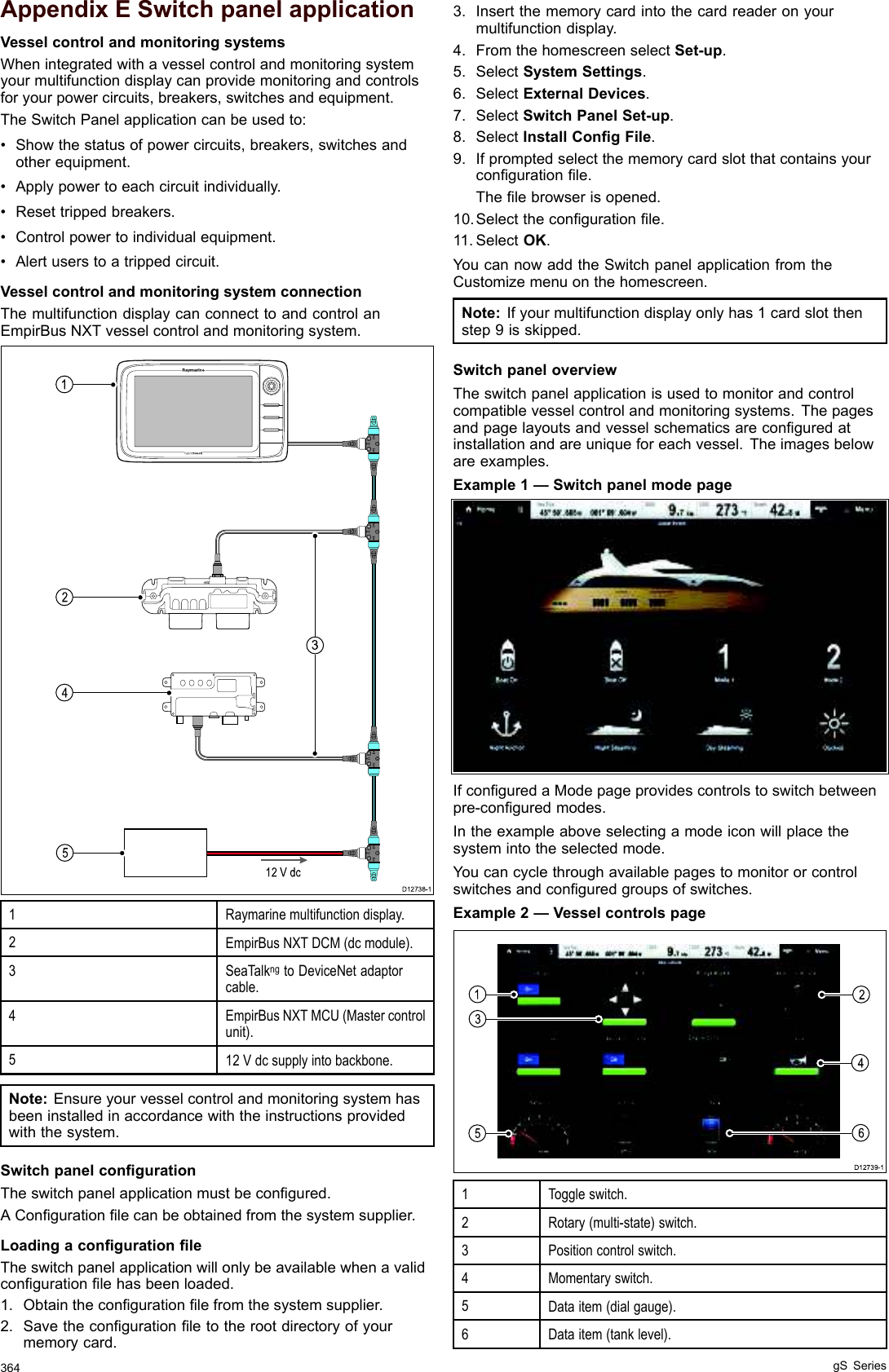 $SSHQGL[ ( 6ZLWFK SDQHO DSSOLFDWLRQ9HVVHO FRQWURO DQG PRQLWRULQJ V\VWHPV:KHQ LQWHJUDWHG ZLWK D YHVVHO FRQWURO DQG PRQLWRULQJ V\VWHP\RXU PXOWLIXQFWLRQ GLVSOD\ FDQ SURYLGH PRQLWRULQJ DQG FRQWUROVIRU \RXU SRZHU FLUFXLWV EUHDNHUV VZLWFKHV DQG HTXLSPHQW7KH 6ZLWFK 3DQHO DSSOLFDWLRQ FDQ EH XVHG WR 6KRZ WKH VWDWXV RI SRZHU FLUFXLWV EUHDNHUV VZLWFKHV DQGRWKHU HTXLSPHQW $SSO\ SRZHU WR HDFK FLUFXLW LQGLYLGXDOO\ 5HVHW WULSSHG EUHDNHUV &amp;RQWURO SRZHU WR LQGLYLGXDO HTXLSPHQW $OHUW XVHUV WR D WULSSHG FLUFXLW9HVVHO FRQWURO DQG PRQLWRULQJ V\VWHP FRQQHFWLRQ7KH PXOWLIXQFWLRQ GLVSOD\ FDQ FRQQHFW WR DQG FRQWURO DQ(PSLU%XV 1;7 YHVVHO FRQWURO DQG PRQLWRULQJ V\VWHP5D\PDULQH PXOWLIXQFWLRQ GLVSOD\(PSLU%XV 1;7 &apos;&amp;0 GF PRGXOH6HD7DONQJ WR &apos;HYLFH1HW DGDSWRUFDEOH(PSLU%XV 1;7 0&amp;8 0DVWHU FRQWUROXQLW 9 GF VXSSO\ LQWR EDFNERQH1RWH (QVXUH \RXU YHVVHO FRQWURO DQG PRQLWRULQJ V\VWHP KDVEHHQ LQVWDOOHG LQ DFFRUGDQFH ZLWK WKH LQVWUXFWLRQV SURYLGHGZLWK WKH V\VWHP6ZLWFK SDQHO FRQ¿JXUDWLRQ7KH VZLWFK SDQHO DSSOLFDWLRQ PXVW EH FRQ¿JXUHG$ &amp;RQ¿JXUDWLRQ ¿OH FDQ EH REWDLQHG IURP WKH V\VWHP VXSSOLHU/RDGLQJ D FRQ¿JXUDWLRQ ¿OH7KH VZLWFK SDQHO DSSOLFDWLRQ ZLOO RQO\ EH DYDLODEOH ZKHQ D YDOLGFRQ¿JXUDWLRQ ¿OH KDV EHHQ ORDGHG 2EWDLQ WKH FRQ¿JXUDWLRQ ¿OH IURP WKH V\VWHP VXSSOLHU 6DYH WKH FRQ¿JXUDWLRQ ¿OH WR WKH URRW GLUHFWRU\ RI \RXUPHPRU\ FDUG ,QVHUW WKH PHPRU\ FDUG LQWR WKH FDUG UHDGHU RQ \RXUPXOWLIXQFWLRQ GLVSOD\ )URP WKH KRPHVFUHHQ VHOHFW 6HWXS 6HOHFW 6\VWHP 6HWWLQJV 6HOHFW ([WHUQDO &apos;HYLFHV 6HOHFW 6ZLWFK 3DQHO 6HWXS 6HOHFW ,QVWDOO &amp;RQ¿J )LOH ,I SURPSWHG VHOHFW WKH PHPRU\ FDUG VORW WKDW FRQWDLQV \RXUFRQ¿JXUDWLRQ ¿OH7KH ¿OH EURZVHU LV RSHQHG6HOHFW WKH FRQ¿JXUDWLRQ ¿OH 6HOHFW 2.&lt;RX FDQ QRZ DGG WKH 6ZLWFK SDQHO DSSOLFDWLRQ IURP WKH&amp;XVWRPL]H PHQX RQ WKH KRPHVFUHHQ1RWH ,I \RXU PXOWLIXQFWLRQ GLVSOD\ RQO\ KDV  FDUG VORW WKHQVWHS  LV VNLSSHG6ZLWFK SDQHO RYHUYLHZ7KH VZLWFK SDQHO DSSOLFDWLRQ LV XVHG WR PRQLWRU DQG FRQWUROFRPSDWLEOH YHVVHO FRQWURO DQG PRQLWRULQJ V\VWHPV 7KH SDJHVDQG SDJH OD\RXWV DQG YHVVHO VFKHPDWLFV DUH FRQ¿JXUHG DWLQVWDOODWLRQ DQG DUH XQLTXH IRU HDFK YHVVHO 7KH LPDJHV EHORZDUH H[DPSOHV([DPSOH  ² 6ZLWFK SDQHO PRGH SDJH,I FRQ¿JXUHG D 0RGH SDJH SURYLGHV FRQWUROV WR VZLWFK EHWZHHQSUHFRQ¿JXUHG PRGHV,Q WKH H[DPSOH DERYH VHOHFWLQJ D PRGH LFRQ ZLOO SODFH WKHV\VWHP LQWR WKH VHOHFWHG PRGH&lt;RX FDQ F\FOH WKURXJK DYDLODEOH SDJHV WR PRQLWRU RU FRQWUROVZLWFKHV DQG FRQ¿JXUHG JURXSV RI VZLWFKHV([DPSOH  ² 9HVVHO FRQWUROV SDJH 7RJJOH VZLWFK5RWDU\ PXOWLVWDWH VZLWFK 3RVLWLRQ FRQWURO VZLWFK 0RPHQWDU\ VZLWFK&apos;DWD LWHP GLDO JDXJH&apos;DWD LWHP WDQN OHYHO J6 6HULHV