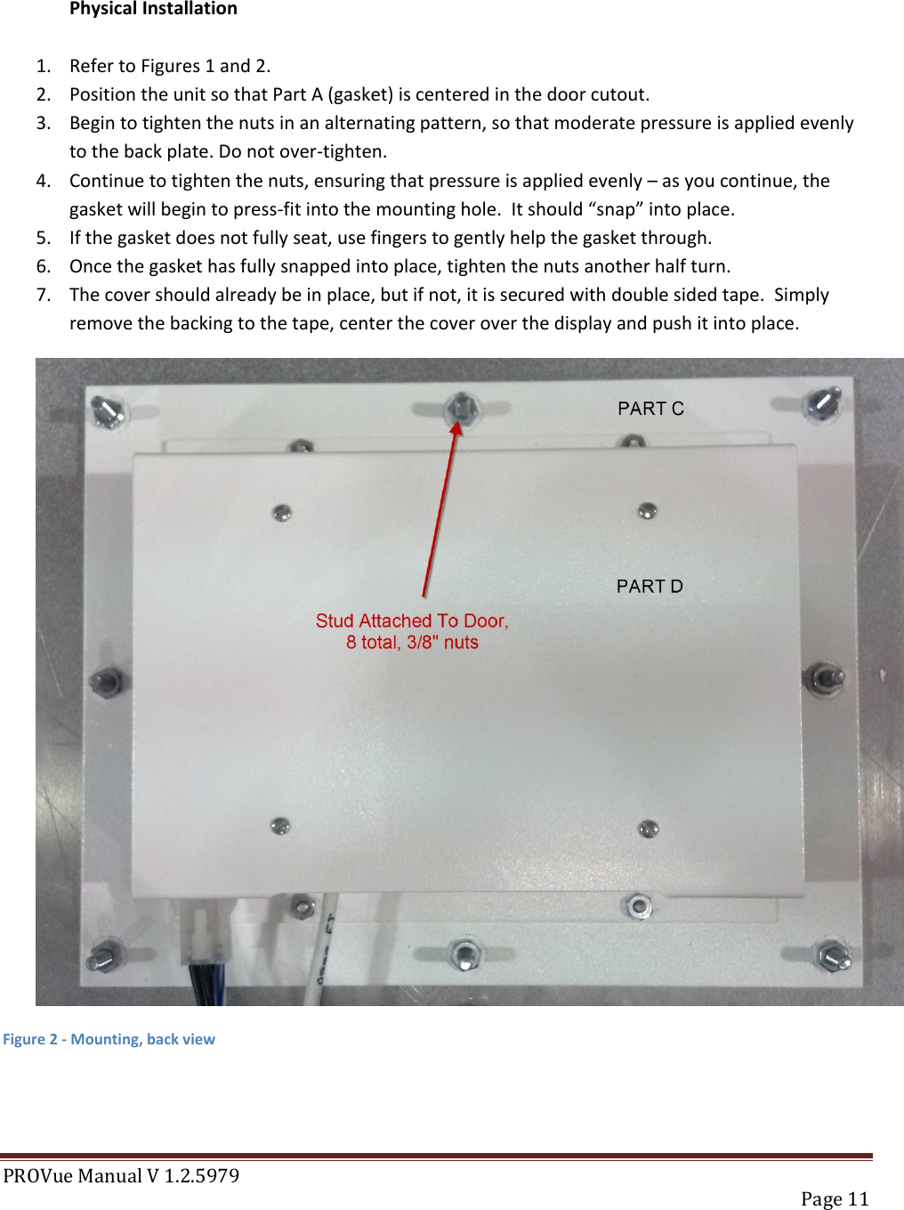 PROVue Manual V 1.2.5979   Page 11   Physical Installation  1. Refer to Figures 1 and 2. 2. Position the unit so that Part A (gasket) is centered in the door cutout. 3. Begin to tighten the nuts in an alternating pattern, so that moderate pressure is applied evenly to the back plate. Do not over-tighten. 4. Continue to tighten the nuts, ensuring that pressure is applied evenly – as you continue, the gasket will begin to press-fit into the mounting hole.  It should “snap” into place. 5. If the gasket does not fully seat, use fingers to gently help the gasket through. 6. Once the gasket has fully snapped into place, tighten the nuts another half turn. 7. The cover should already be in place, but if not, it is secured with double sided tape.  Simply remove the backing to the tape, center the cover over the display and push it into place.  Figure 2 - Mounting, back view   