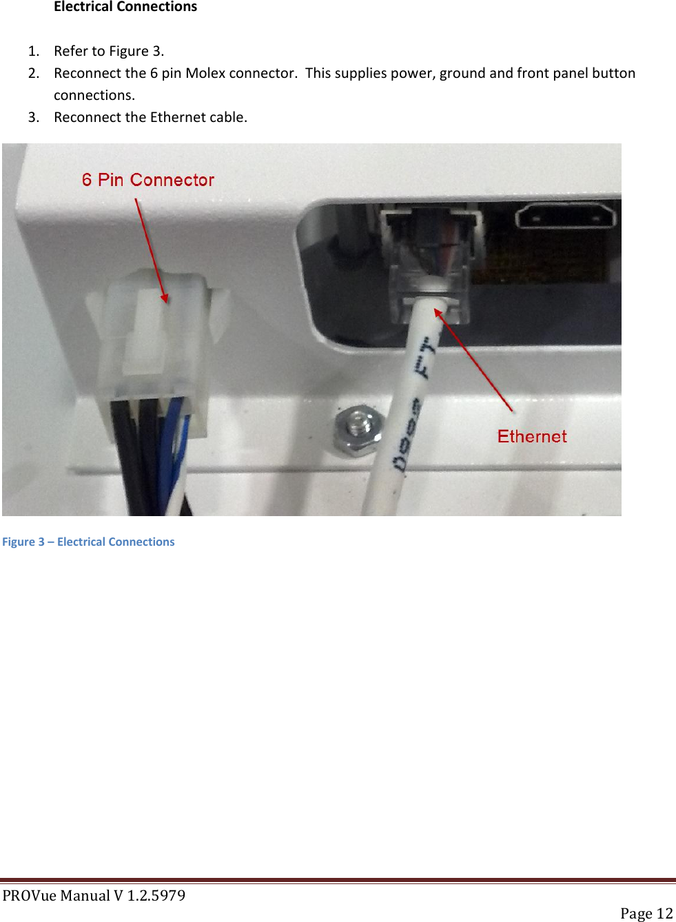 PROVue Manual V 1.2.5979   Page 12   Electrical Connections  1. Refer to Figure 3. 2. Reconnect the 6 pin Molex connector.  This supplies power, ground and front panel button connections. 3. Reconnect the Ethernet cable.  Figure 3 – Electrical Connections           