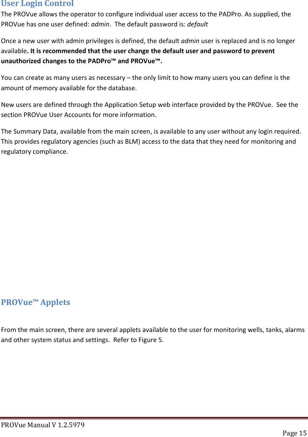 PROVue Manual V 1.2.5979   Page 15  User Login Control The PROVue allows the operator to configure individual user access to the PADPro. As supplied, the PROVue has one user defined: admin.  The default password is: default Once a new user with admin privileges is defined, the default admin user is replaced and is no longer available. It is recommended that the user change the default user and password to prevent unauthorized changes to the PADPro™ and PROVue™. You can create as many users as necessary – the only limit to how many users you can define is the amount of memory available for the database. New users are defined through the Application Setup web interface provided by the PROVue.  See the section PROVue User Accounts for more information. The Summary Data, available from the main screen, is available to any user without any login required.  This provides regulatory agencies (such as BLM) access to the data that they need for monitoring and regulatory compliance.         PROVue™ Applets  From the main screen, there are several applets available to the user for monitoring wells, tanks, alarms and other system status and settings.  Refer to Figure 5. 