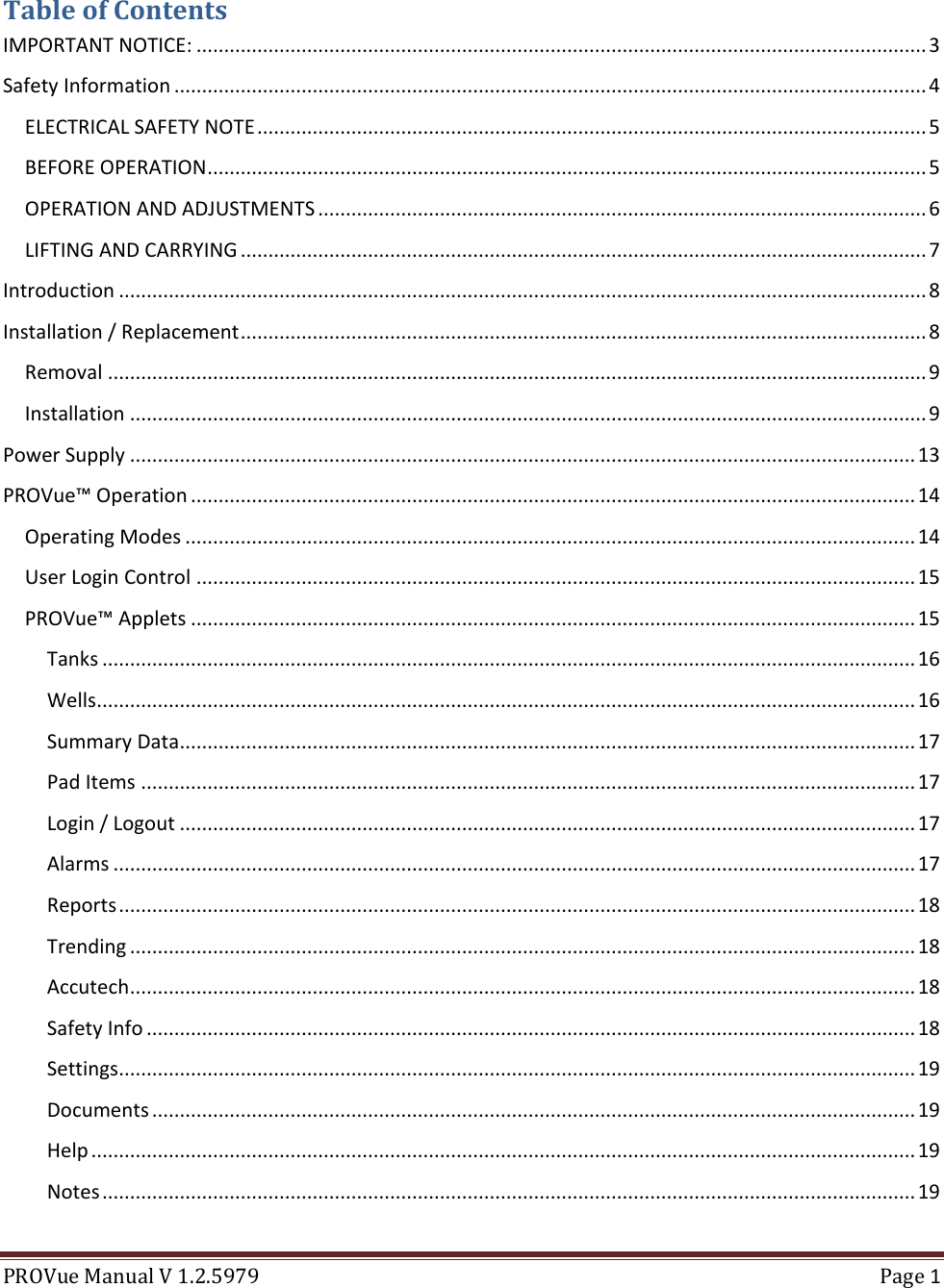  PROVue Manual V 1.2.5979  Page 1  Table of Contents IMPORTANT NOTICE: .................................................................................................................................... 3 Safety Information ........................................................................................................................................ 4 ELECTRICAL SAFETY NOTE ......................................................................................................................... 5 BEFORE OPERATION .................................................................................................................................. 5 OPERATION AND ADJUSTMENTS .............................................................................................................. 6 LIFTING AND CARRYING ............................................................................................................................ 7 Introduction .................................................................................................................................................. 8 Installation / Replacement ............................................................................................................................ 8 Removal .................................................................................................................................................... 9 Installation ................................................................................................................................................ 9 Power Supply .............................................................................................................................................. 13 PROVue™ Operation ................................................................................................................................... 14 Operating Modes .................................................................................................................................... 14 User Login Control .................................................................................................................................. 15 PROVue™ Applets ................................................................................................................................... 15 Tanks ................................................................................................................................................... 16 Wells .................................................................................................................................................... 16 Summary Data ..................................................................................................................................... 17 Pad Items ............................................................................................................................................ 17 Login / Logout ..................................................................................................................................... 17 Alarms ................................................................................................................................................. 17 Reports ................................................................................................................................................ 18 Trending .............................................................................................................................................. 18 Accutech .............................................................................................................................................. 18 Safety Info ........................................................................................................................................... 18 Settings................................................................................................................................................ 19 Documents .......................................................................................................................................... 19 Help ..................................................................................................................................................... 19 Notes ................................................................................................................................................... 19 