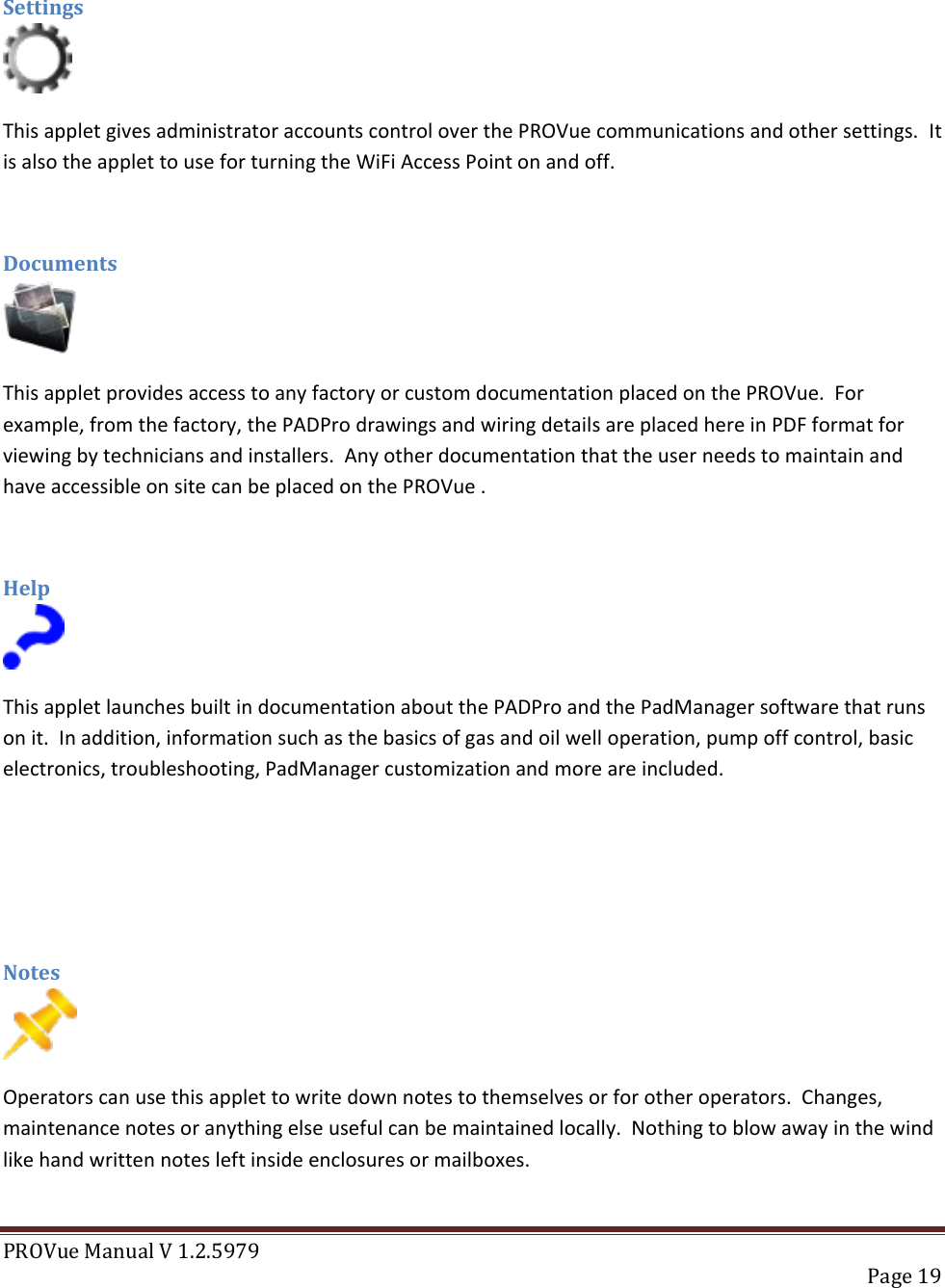 PROVue Manual V 1.2.5979   Page 19   Settings  This applet gives administrator accounts control over the PROVue communications and other settings.  It is also the applet to use for turning the WiFi Access Point on and off.  Documents  This applet provides access to any factory or custom documentation placed on the PROVue.  For example, from the factory, the PADPro drawings and wiring details are placed here in PDF format for viewing by technicians and installers.  Any other documentation that the user needs to maintain and have accessible on site can be placed on the PROVue .  Help  This applet launches built in documentation about the PADPro and the PadManager software that runs on it.  In addition, information such as the basics of gas and oil well operation, pump off control, basic electronics, troubleshooting, PadManager customization and more are included.    Notes  Operators can use this applet to write down notes to themselves or for other operators.  Changes, maintenance notes or anything else useful can be maintained locally.  Nothing to blow away in the wind like hand written notes left inside enclosures or mailboxes.  