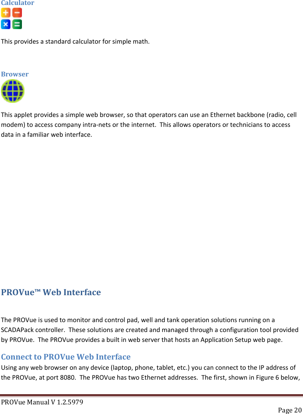 PROVue Manual V 1.2.5979   Page 20   Calculator  This provides a standard calculator for simple math.   Browser  This applet provides a simple web browser, so that operators can use an Ethernet backbone (radio, cell modem) to access company intra-nets or the internet.  This allows operators or technicians to access data in a familiar web interface.         PROVue™ Web Interface  The PROVue is used to monitor and control pad, well and tank operation solutions running on a SCADAPack controller.  These solutions are created and managed through a configuration tool provided by PROVue.  The PROVue provides a built in web server that hosts an Application Setup web page. Connect to PROVue Web Interface Using any web browser on any device (laptop, phone, tablet, etc.) you can connect to the IP address of the PROVue, at port 8080.  The PROVue has two Ethernet addresses.  The first, shown in Figure 6 below, 