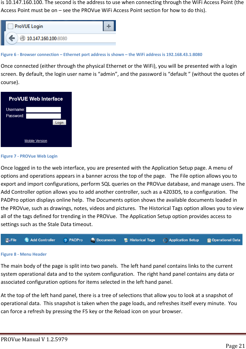 PROVue Manual V 1.2.5979   Page 21  is 10.147.160.100. The second is the address to use when connecting through the WiFi Access Point (the Access Point must be on – see the PROVue WiFi Access Point section for how to do this).   Figure 6 - Browser connection – Ethernet port address is shown – the WiFi address is 192.168.43.1:8080 Once connected (either through the physical Ethernet or the WiFi), you will be presented with a login screen. By default, the login user name is “admin”, and the password is “default ” (without the quotes of course).   Figure 7 - PROVue Web Login Once logged in to the web interface, you are presented with the Application Setup page. A menu of options and operations appears in a banner across the top of the page.   The File option allows you to export and import configurations, perform SQL queries on the PROVue database, and manage users. The Add Controller option allows you to add another controller, such as a 4203DS, to a configuration.  The PADPro option displays online help.  The Documents option shows the available documents loaded in the PROVue, such as drawings, notes, videos and pictures.  The Historical Tags option allows you to view all of the tags defined for trending in the PROVue.  The Application Setup option provides access to settings such as the Stale Data timeout.  Figure 8 - Menu Header The main body of the page is split into two panels.  The left hand panel contains links to the current system operational data and to the system configuration.  The right hand panel contains any data or associated configuration options for items selected in the left hand panel. At the top of the left hand panel, there is a tree of selections that allow you to look at a snapshot of operational data.  This snapshot is taken when the page loads, and refreshes itself every minute.  You can force a refresh by pressing the F5 key or the Reload icon on your browser. 