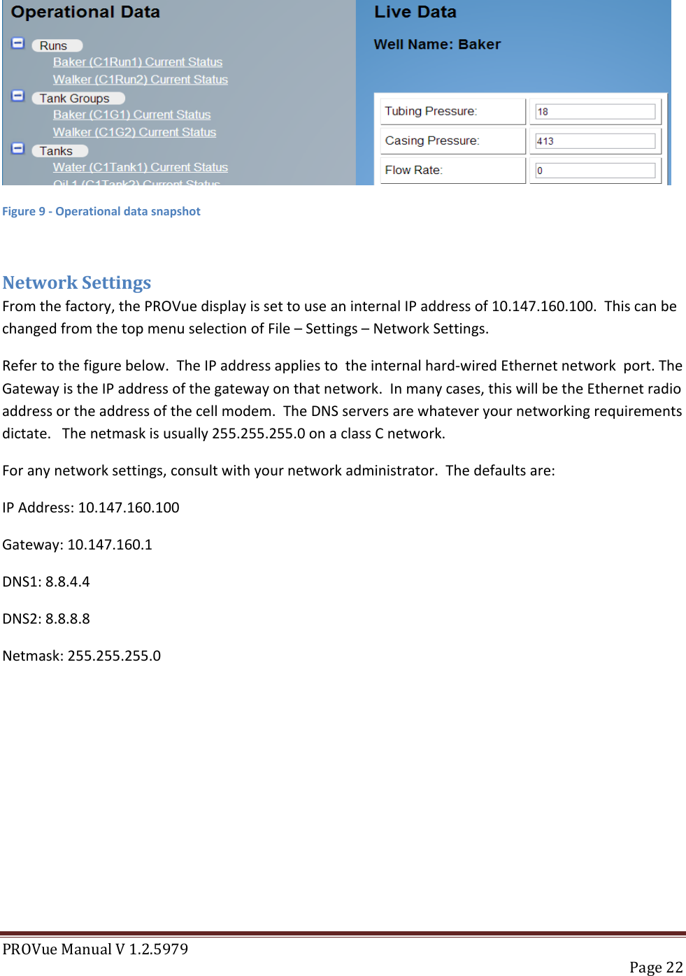 PROVue Manual V 1.2.5979   Page 22   Figure 9 - Operational data snapshot  Network Settings From the factory, the PROVue display is set to use an internal IP address of 10.147.160.100.  This can be changed from the top menu selection of File – Settings – Network Settings.    Refer to the figure below.  The IP address applies to  the internal hard-wired Ethernet network  port. The Gateway is the IP address of the gateway on that network.  In many cases, this will be the Ethernet radio address or the address of the cell modem.  The DNS servers are whatever your networking requirements dictate.   The netmask is usually 255.255.255.0 on a class C network.  For any network settings, consult with your network administrator.  The defaults are:  IP Address: 10.147.160.100 Gateway: 10.147.160.1 DNS1: 8.8.4.4 DNS2: 8.8.8.8 Netmask: 255.255.255.0 