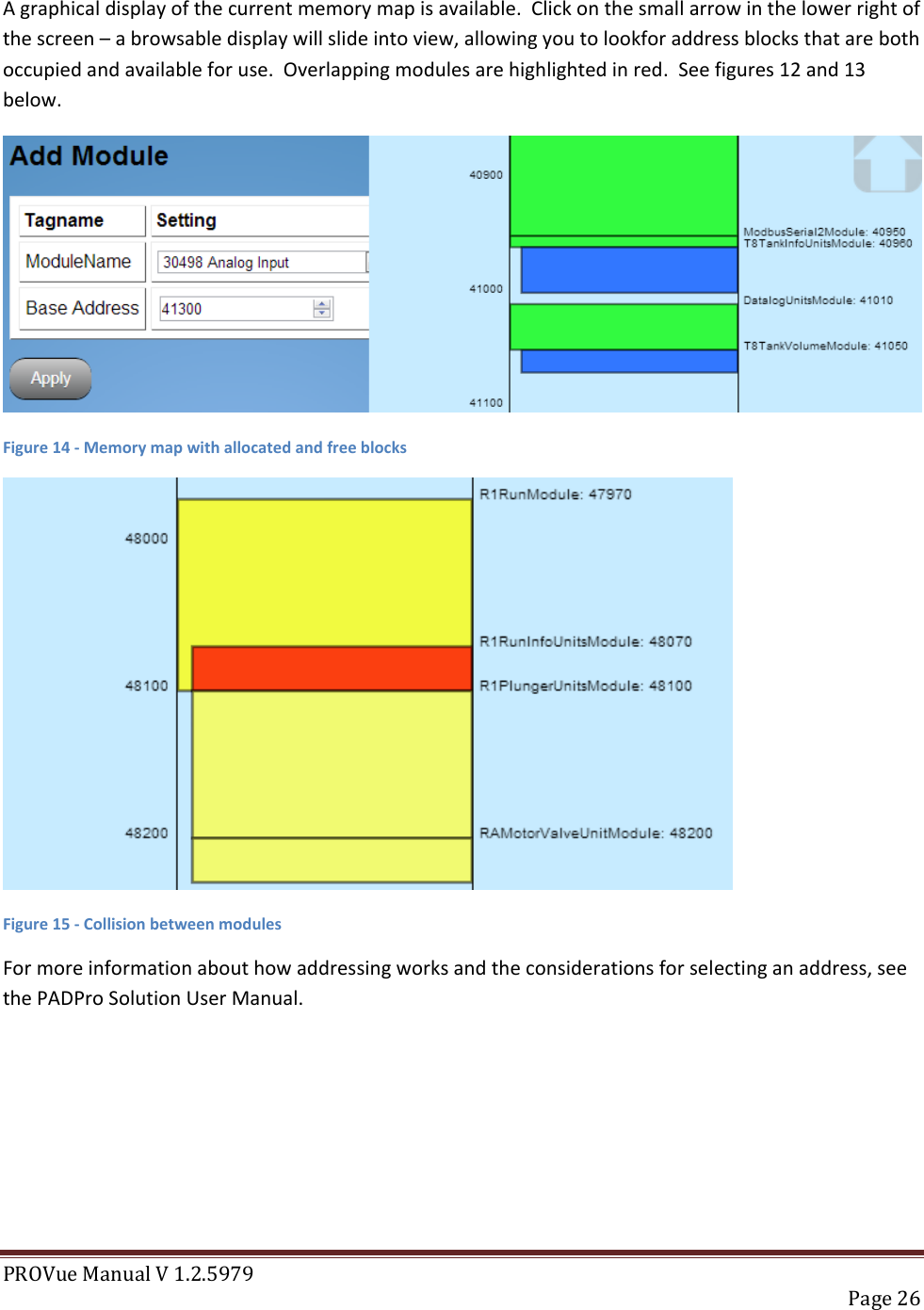 PROVue Manual V 1.2.5979   Page 26  A graphical display of the current memory map is available.  Click on the small arrow in the lower right of the screen – a browsable display will slide into view, allowing you to lookfor address blocks that are both occupied and available for use.  Overlapping modules are highlighted in red.  See figures 12 and 13 below.  Figure 14 - Memory map with allocated and free blocks  Figure 15 - Collision between modules For more information about how addressing works and the considerations for selecting an address, see the PADPro Solution User Manual.   