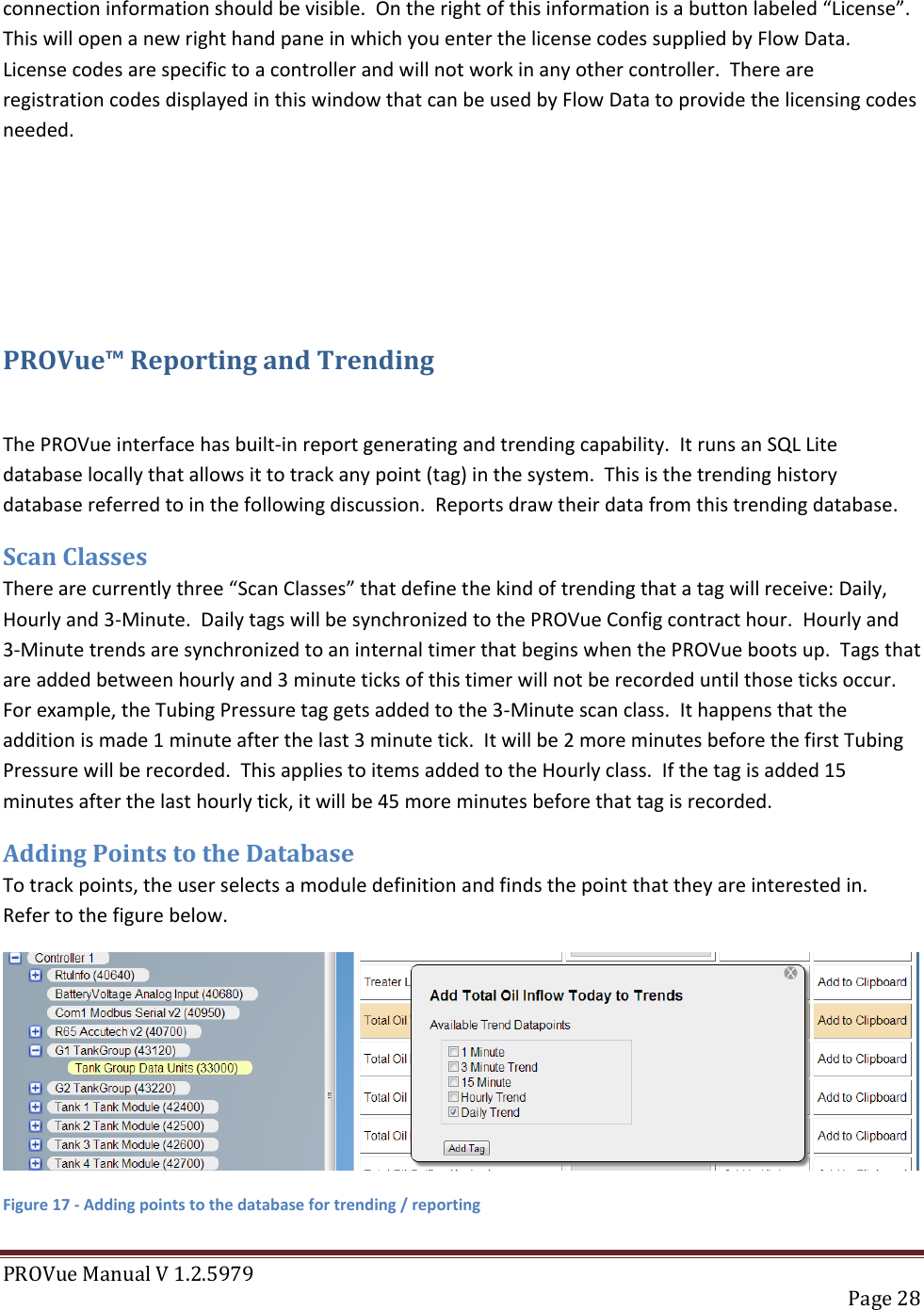 PROVue Manual V 1.2.5979   Page 28  connection information should be visible.  On the right of this information is a button labeled “License”.  This will open a new right hand pane in which you enter the license codes supplied by Flow Data.  License codes are specific to a controller and will not work in any other controller.  There are registration codes displayed in this window that can be used by Flow Data to provide the licensing codes needed.    PROVue™ Reporting and Trending  The PROVue interface has built-in report generating and trending capability.  It runs an SQL Lite database locally that allows it to track any point (tag) in the system.  This is the trending history database referred to in the following discussion.  Reports draw their data from this trending database. Scan Classes There are currently three “Scan Classes” that define the kind of trending that a tag will receive: Daily, Hourly and 3-Minute.  Daily tags will be synchronized to the PROVue Config contract hour.  Hourly and 3-Minute trends are synchronized to an internal timer that begins when the PROVue boots up.  Tags that are added between hourly and 3 minute ticks of this timer will not be recorded until those ticks occur.  For example, the Tubing Pressure tag gets added to the 3-Minute scan class.  It happens that the addition is made 1 minute after the last 3 minute tick.  It will be 2 more minutes before the first Tubing Pressure will be recorded.  This applies to items added to the Hourly class.  If the tag is added 15 minutes after the last hourly tick, it will be 45 more minutes before that tag is recorded. Adding Points to the Database To track points, the user selects a module definition and finds the point that they are interested in.  Refer to the figure below.  Figure 17 - Adding points to the database for trending / reporting 