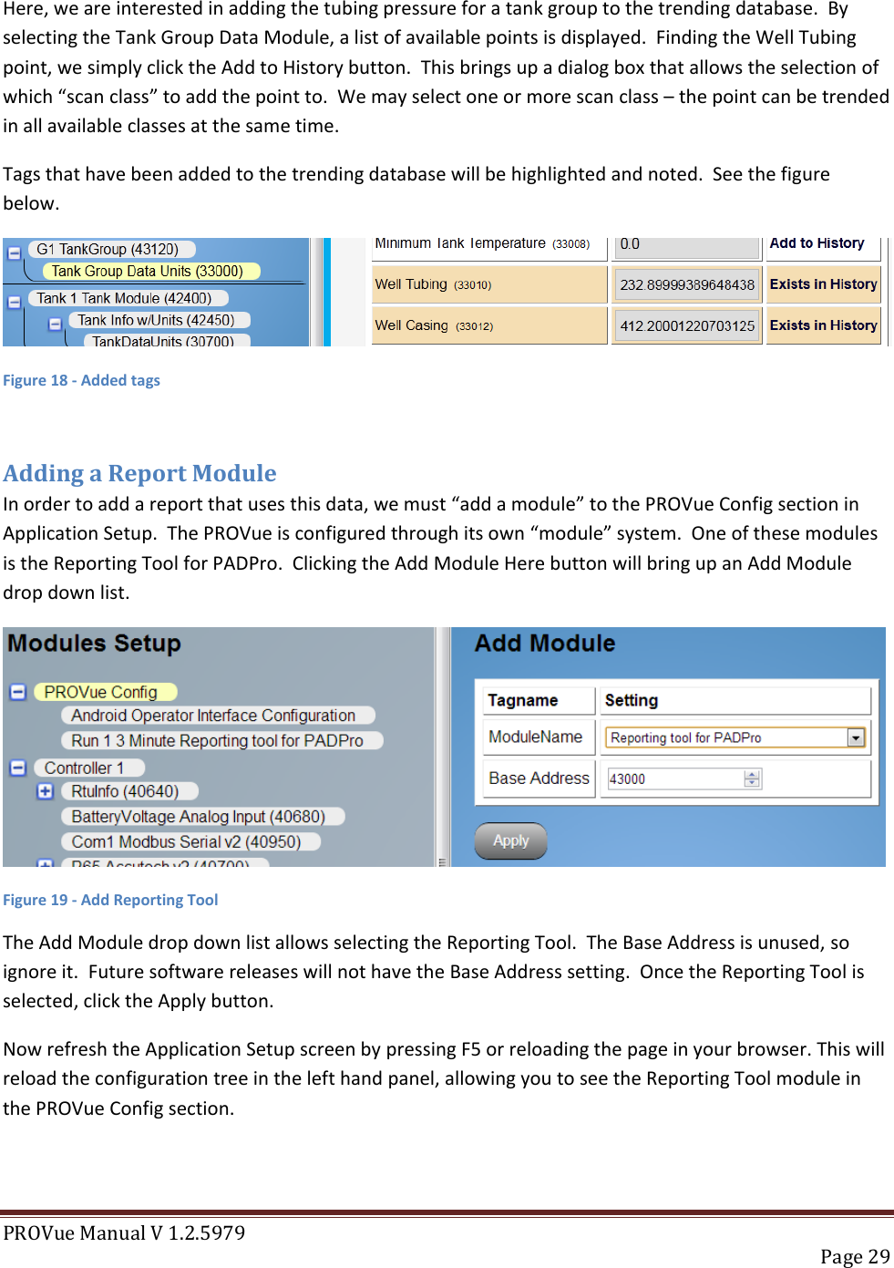 PROVue Manual V 1.2.5979   Page 29  Here, we are interested in adding the tubing pressure for a tank group to the trending database.  By selecting the Tank Group Data Module, a list of available points is displayed.  Finding the Well Tubing point, we simply click the Add to History button.  This brings up a dialog box that allows the selection of which “scan class” to add the point to.  We may select one or more scan class – the point can be trended in all available classes at the same time. Tags that have been added to the trending database will be highlighted and noted.  See the figure below.  Figure 18 - Added tags  Adding a Report Module In order to add a report that uses this data, we must “add a module” to the PROVue Config section in Application Setup.  The PROVue is configured through its own “module” system.  One of these modules is the Reporting Tool for PADPro.  Clicking the Add Module Here button will bring up an Add Module drop down list.  Figure 19 - Add Reporting Tool The Add Module drop down list allows selecting the Reporting Tool.  The Base Address is unused, so ignore it.  Future software releases will not have the Base Address setting.  Once the Reporting Tool is selected, click the Apply button. Now refresh the Application Setup screen by pressing F5 or reloading the page in your browser. This will reload the configuration tree in the left hand panel, allowing you to see the Reporting Tool module in the PROVue Config section. 