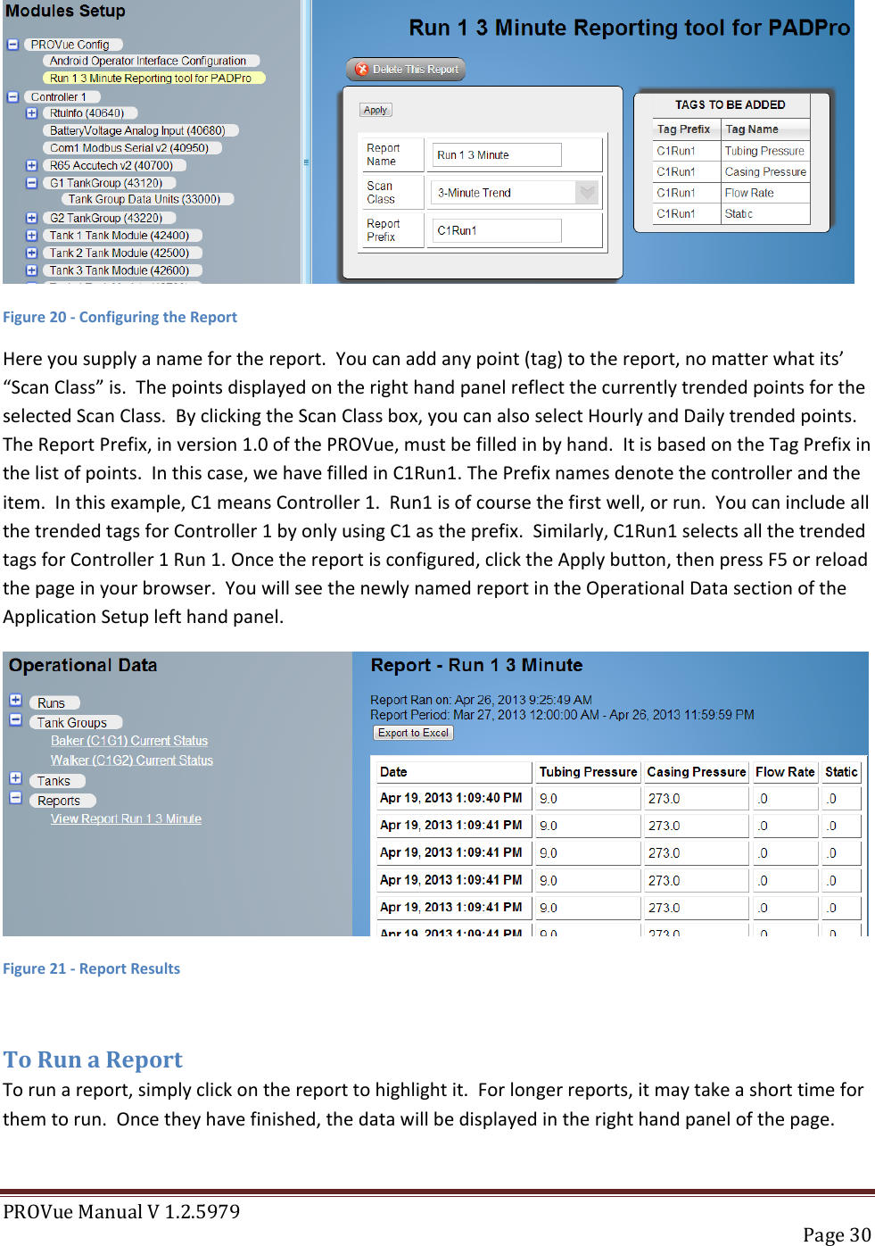 PROVue Manual V 1.2.5979   Page 30   Figure 20 - Configuring the Report Here you supply a name for the report.  You can add any point (tag) to the report, no matter what its’ “Scan Class” is.  The points displayed on the right hand panel reflect the currently trended points for the selected Scan Class.  By clicking the Scan Class box, you can also select Hourly and Daily trended points. The Report Prefix, in version 1.0 of the PROVue, must be filled in by hand.  It is based on the Tag Prefix in the list of points.  In this case, we have filled in C1Run1. The Prefix names denote the controller and the item.  In this example, C1 means Controller 1.  Run1 is of course the first well, or run.  You can include all the trended tags for Controller 1 by only using C1 as the prefix.  Similarly, C1Run1 selects all the trended tags for Controller 1 Run 1. Once the report is configured, click the Apply button, then press F5 or reload the page in your browser.  You will see the newly named report in the Operational Data section of the Application Setup left hand panel.  Figure 21 - Report Results  To Run a Report To run a report, simply click on the report to highlight it.  For longer reports, it may take a short time for them to run.  Once they have finished, the data will be displayed in the right hand panel of the page. 