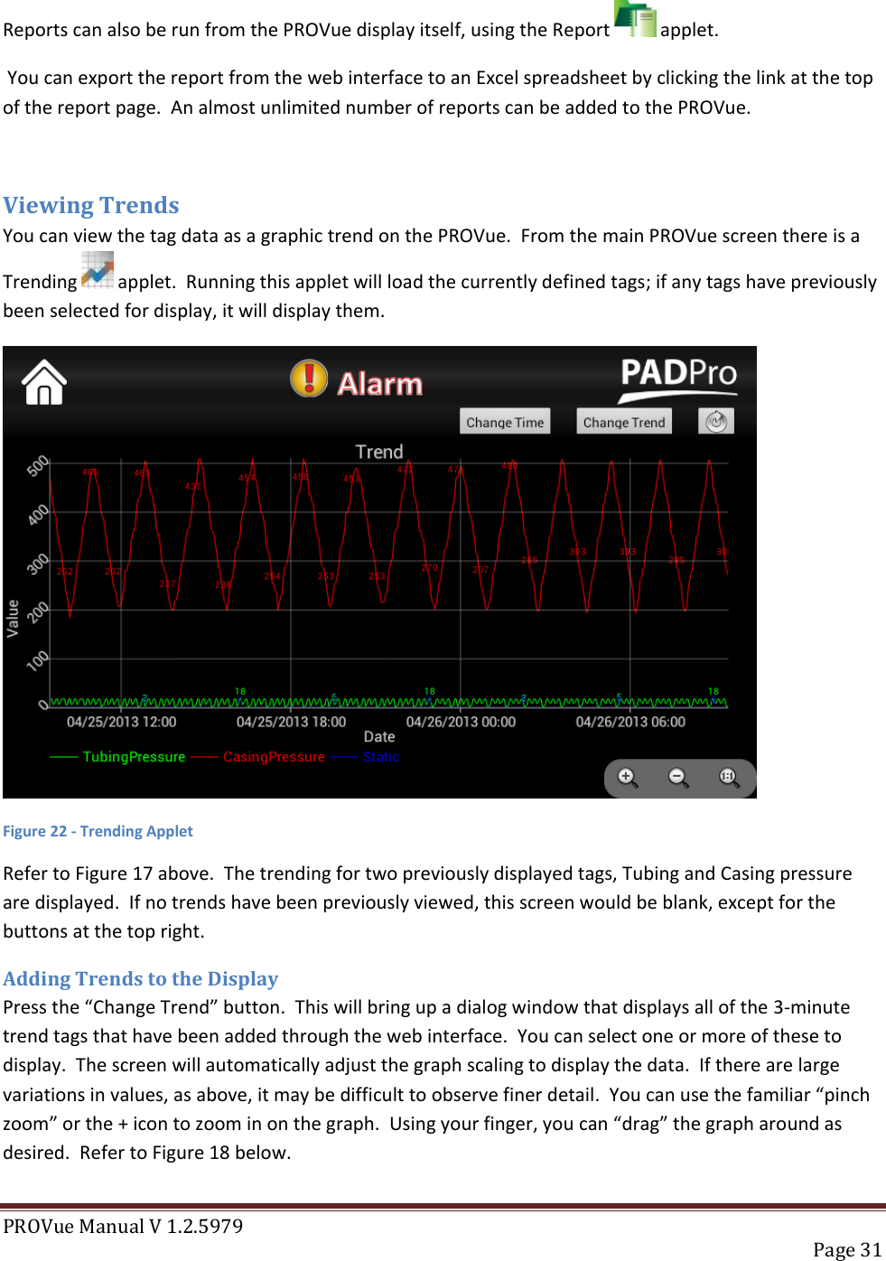 PROVue Manual V 1.2.5979   Page 31  Reports can also be run from the PROVue display itself, using the Report   applet.  You can export the report from the web interface to an Excel spreadsheet by clicking the link at the top of the report page.  An almost unlimited number of reports can be added to the PROVue.  Viewing Trends You can view the tag data as a graphic trend on the PROVue.  From the main PROVue screen there is a Trending   applet.  Running this applet will load the currently defined tags; if any tags have previously been selected for display, it will display them.  Figure 22 - Trending Applet Refer to Figure 17 above.  The trending for two previously displayed tags, Tubing and Casing pressure are displayed.  If no trends have been previously viewed, this screen would be blank, except for the buttons at the top right. Adding Trends to the Display Press the “Change Trend” button.  This will bring up a dialog window that displays all of the 3-minute trend tags that have been added through the web interface.  You can select one or more of these to display.  The screen will automatically adjust the graph scaling to display the data.  If there are large variations in values, as above, it may be difficult to observe finer detail.  You can use the familiar “pinch zoom” or the + icon to zoom in on the graph.  Using your finger, you can “drag” the graph around as desired.  Refer to Figure 18 below. 