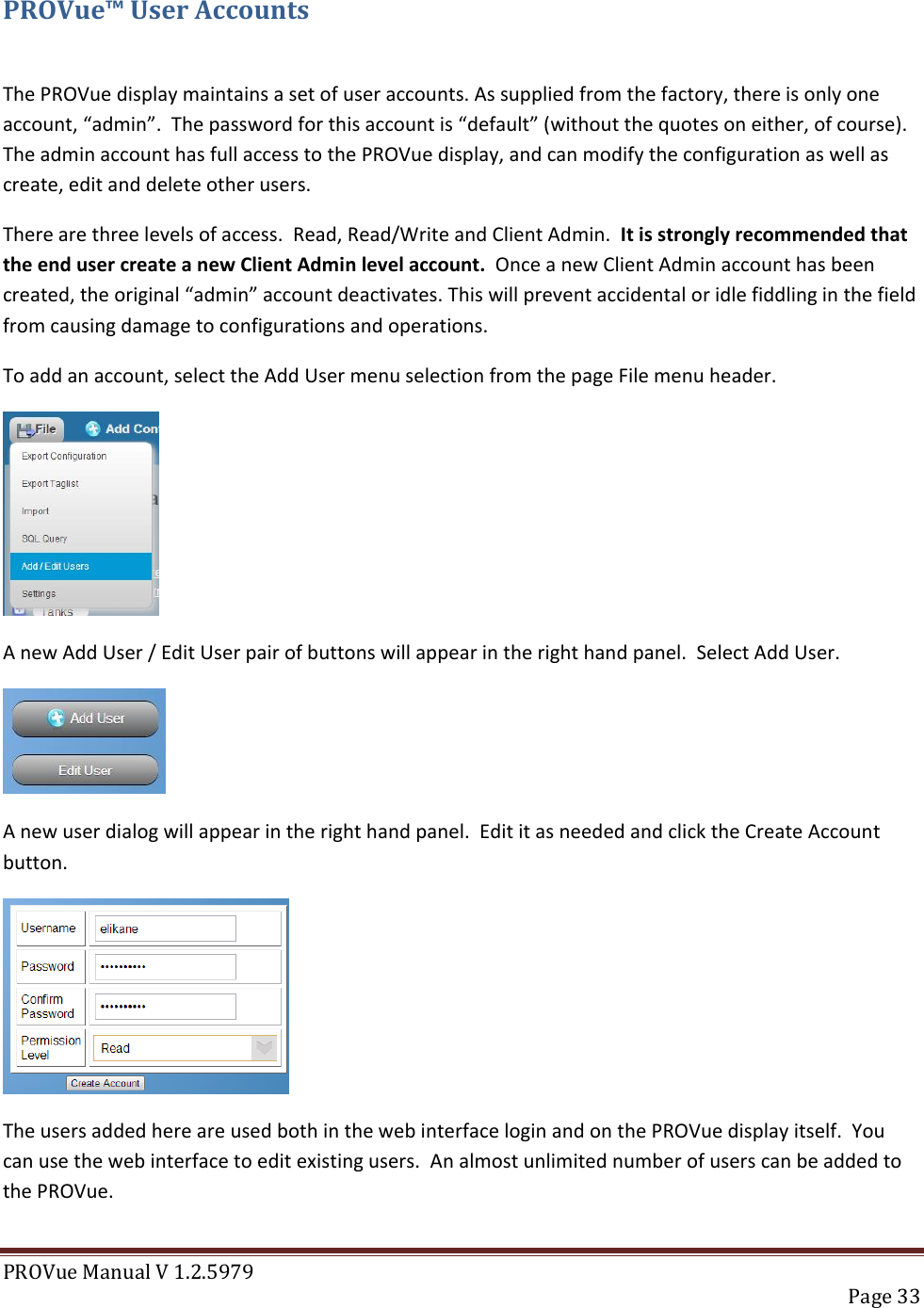 PROVue Manual V 1.2.5979   Page 33  PROVue™ User Accounts  The PROVue display maintains a set of user accounts. As supplied from the factory, there is only one account, “admin”.  The password for this account is “default” (without the quotes on either, of course).  The admin account has full access to the PROVue display, and can modify the configuration as well as create, edit and delete other users. There are three levels of access.  Read, Read/Write and Client Admin.  It is strongly recommended that the end user create a new Client Admin level account.  Once a new Client Admin account has been created, the original “admin” account deactivates. This will prevent accidental or idle fiddling in the field from causing damage to configurations and operations. To add an account, select the Add User menu selection from the page File menu header.  A new Add User / Edit User pair of buttons will appear in the right hand panel.  Select Add User.  A new user dialog will appear in the right hand panel.  Edit it as needed and click the Create Account button.  The users added here are used both in the web interface login and on the PROVue display itself.  You can use the web interface to edit existing users.  An almost unlimited number of users can be added to the PROVue.  