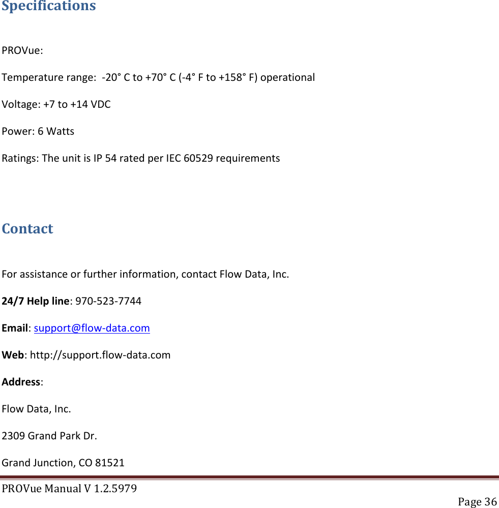 PROVue Manual V 1.2.5979   Page 36       Specifications  PROVue: Temperature range:  -20° C to +70° C (-4° F to +158° F) operational Voltage: +7 to +14 VDC Power: 6 Watts Ratings: The unit is IP 54 rated per IEC 60529 requirements  Contact  For assistance or further information, contact Flow Data, Inc. 24/7 Help line: 970-523-7744 Email: support@flow-data.com Web: http://support.flow-data.com Address: Flow Data, Inc. 2309 Grand Park Dr. Grand Junction, CO 81521 