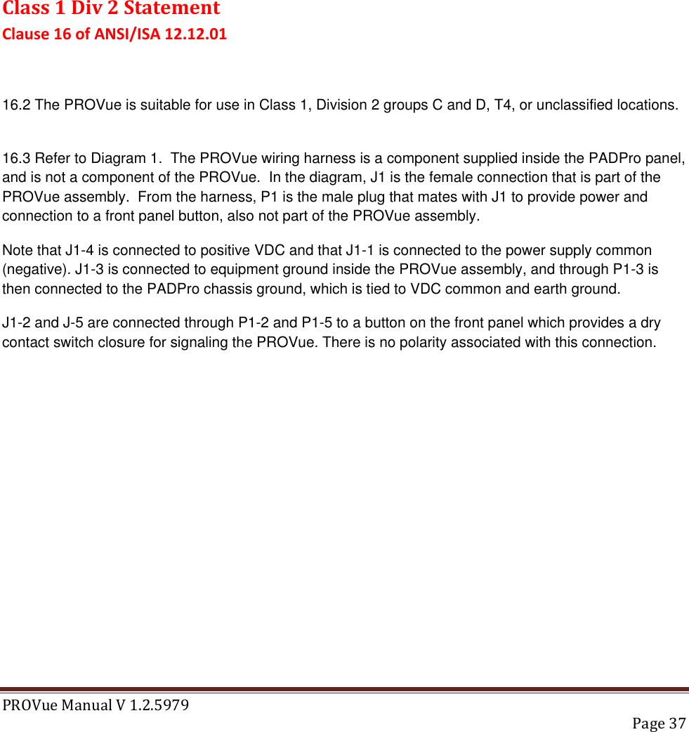 PROVue Manual V 1.2.5979   Page 37        Class 1 Div 2 Statement Clause 16 of ANSI/ISA 12.12.01  16.2 The PROVue is suitable for use in Class 1, Division 2 groups C and D, T4, or unclassified locations.  16.3 Refer to Diagram 1.  The PROVue wiring harness is a component supplied inside the PADPro panel, and is not a component of the PROVue.  In the diagram, J1 is the female connection that is part of the PROVue assembly.  From the harness, P1 is the male plug that mates with J1 to provide power and connection to a front panel button, also not part of the PROVue assembly. Note that J1-4 is connected to positive VDC and that J1-1 is connected to the power supply common (negative). J1-3 is connected to equipment ground inside the PROVue assembly, and through P1-3 is then connected to the PADPro chassis ground, which is tied to VDC common and earth ground. J1-2 and J-5 are connected through P1-2 and P1-5 to a button on the front panel which provides a dry contact switch closure for signaling the PROVue. There is no polarity associated with this connection.  