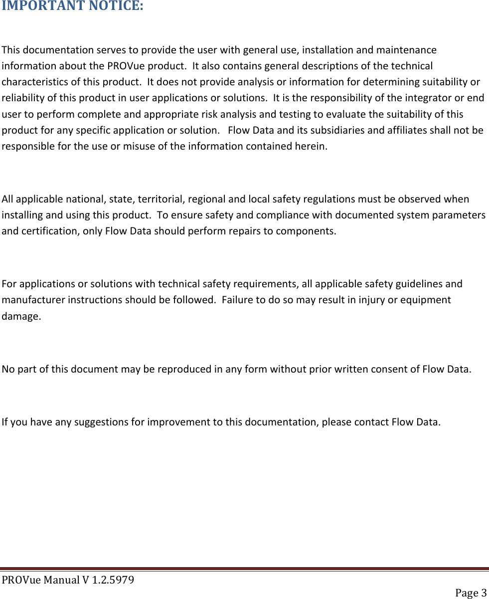 PROVue Manual V 1.2.5979   Page 3     IMPORTANT NOTICE:  This documentation serves to provide the user with general use, installation and maintenance information about the PROVue product.  It also contains general descriptions of the technical characteristics of this product.  It does not provide analysis or information for determining suitability or reliability of this product in user applications or solutions.  It is the responsibility of the integrator or end user to perform complete and appropriate risk analysis and testing to evaluate the suitability of this product for any specific application or solution.   Flow Data and its subsidiaries and affiliates shall not be responsible for the use or misuse of the information contained herein.  All applicable national, state, territorial, regional and local safety regulations must be observed when installing and using this product.  To ensure safety and compliance with documented system parameters and certification, only Flow Data should perform repairs to components.  For applications or solutions with technical safety requirements, all applicable safety guidelines and manufacturer instructions should be followed.  Failure to do so may result in injury or equipment damage.  No part of this document may be reproduced in any form without prior written consent of Flow Data.  If you have any suggestions for improvement to this documentation, please contact Flow Data.      