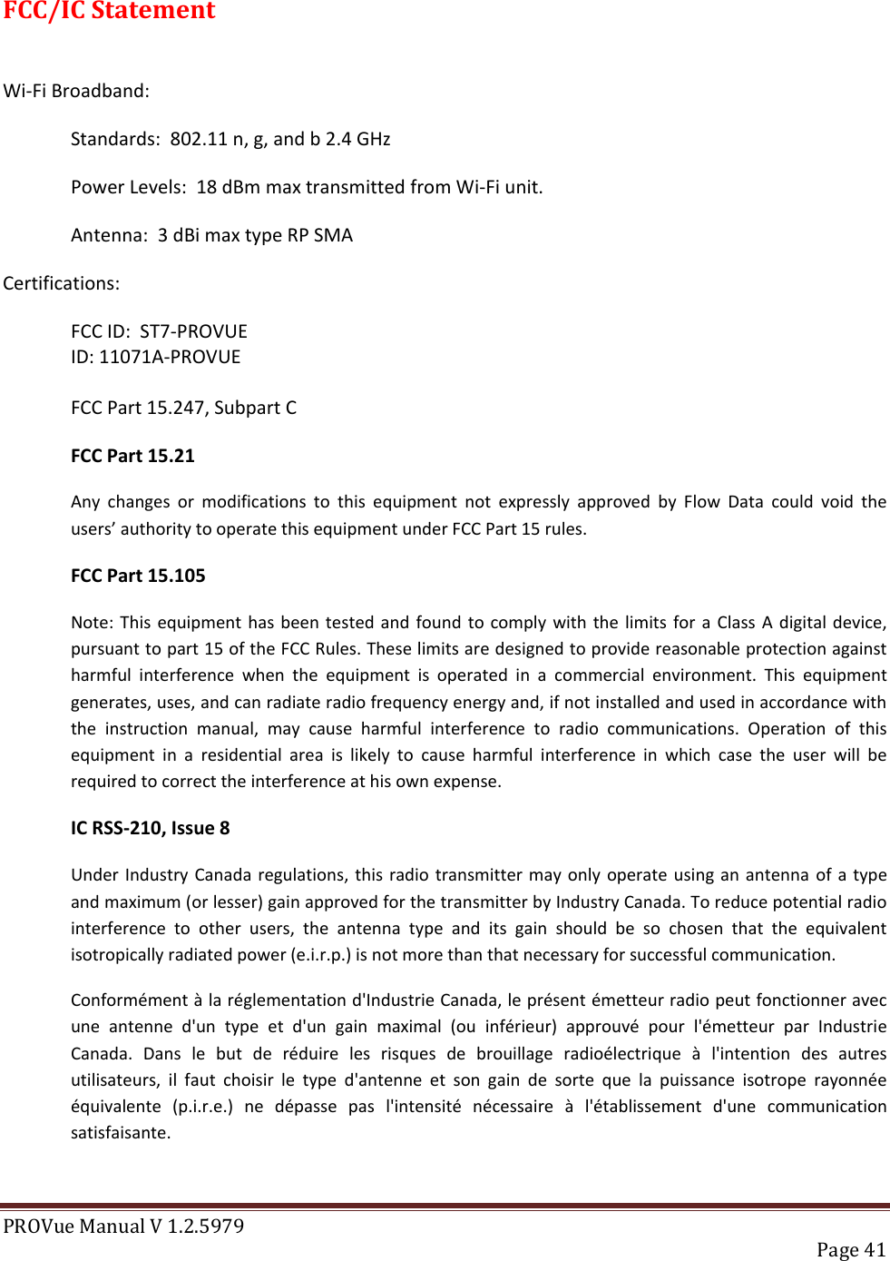 PROVue Manual V 1.2.5979   Page 41  FCC/IC Statement  Wi-Fi Broadband: Standards:  802.11 n, g, and b 2.4 GHz Power Levels:  18 dBm max transmitted from Wi-Fi unit. Antenna:  3 dBi max type RP SMA Certifications:   FCC ID:  ST7-PROVUE     ID: 11071A-PROVUE  FCC Part 15.247, Subpart C  FCC Part 15.21 Any  changes  or  modifications  to  this  equipment  not  expressly  approved  by  Flow  Data  could  void  the users’ authority to operate this equipment under FCC Part 15 rules.  FCC Part 15.105 Note: This equipment has been  tested  and found  to comply with  the limits for  a Class A  digital device, pursuant to part 15 of the FCC Rules. These limits are designed to provide reasonable protection against harmful  interference  when  the  equipment  is  operated  in  a  commercial  environment.  This  equipment generates, uses, and can radiate radio frequency energy and, if not installed and used in accordance with the  instruction  manual,  may  cause  harmful  interference  to  radio  communications.  Operation  of  this equipment  in  a  residential  area  is  likely  to  cause  harmful  interference  in  which  case  the  user  will  be required to correct the interference at his own expense. IC RSS-210, Issue 8 Under Industry Canada regulations, this radio transmitter may  only  operate using an antenna  of a type and maximum (or lesser) gain approved for the transmitter by Industry Canada. To reduce potential radio interference  to  other  users,  the  antenna  type  and  its  gain  should  be  so  chosen  that  the  equivalent isotropically radiated power (e.i.r.p.) is not more than that necessary for successful communication. Conformément à la réglementation d&apos;Industrie Canada, le présent émetteur radio peut fonctionner avec une  antenne  d&apos;un  type  et  d&apos;un  gain  maximal  (ou  inférieur)  approuvé  pour  l&apos;émetteur  par  Industrie Canada.  Dans  le  but  de  réduire  les  risques  de  brouillage  radioélectrique  à  l&apos;intention  des  autres utilisateurs,  il  faut  choisir  le  type  d&apos;antenne  et  son  gain  de  sorte  que  la  puissance  isotrope  rayonnée équivalente  (p.i.r.e.)  ne  dépasse  pas  l&apos;intensité  nécessaire  à  l&apos;établissement  d&apos;une  communication satisfaisante.  