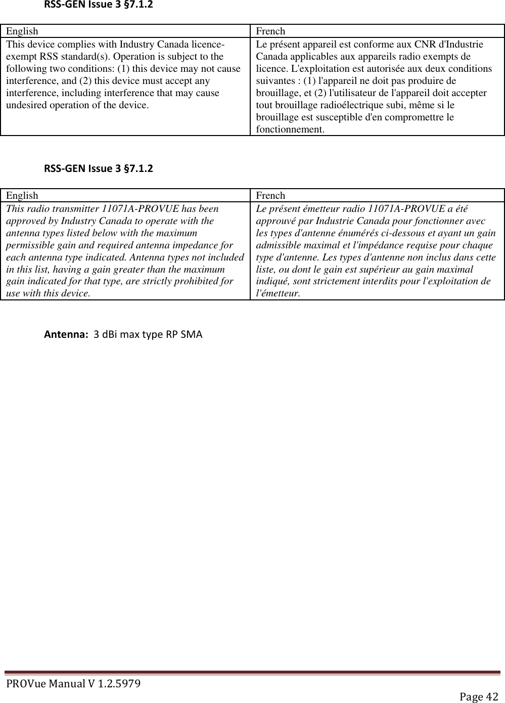 PROVue Manual V 1.2.5979   Page 42  RSS-GEN Issue 3 §7.1.2 English French This device complies with Industry Canada licence-exempt RSS standard(s). Operation is subject to the following two conditions: (1) this device may not cause interference, and (2) this device must accept any interference, including interference that may cause undesired operation of the device. Le présent appareil est conforme aux CNR d&apos;Industrie Canada applicables aux appareils radio exempts de licence. L&apos;exploitation est autorisée aux deux conditions suivantes : (1) l&apos;appareil ne doit pas produire de brouillage, et (2) l&apos;utilisateur de l&apos;appareil doit accepter tout brouillage radioélectrique subi, même si le brouillage est susceptible d&apos;en compromettre le fonctionnement.  RSS-GEN Issue 3 §7.1.2 English French This radio transmitter 11071A-PROVUE has been approved by Industry Canada to operate with the antenna types listed below with the maximum permissible gain and required antenna impedance for each antenna type indicated. Antenna types not included in this list, having a gain greater than the maximum gain indicated for that type, are strictly prohibited for use with this device. Le présent émetteur radio 11071A-PROVUE a été approuvé par Industrie Canada pour fonctionner avec les types d&apos;antenne énumérés ci-dessous et ayant un gain admissible maximal et l&apos;impédance requise pour chaque type d&apos;antenne. Les types d&apos;antenne non inclus dans cette liste, ou dont le gain est supérieur au gain maximal indiqué, sont strictement interdits pour l&apos;exploitation de l&apos;émetteur.  Antenna:  3 dBi max type RP SMA 